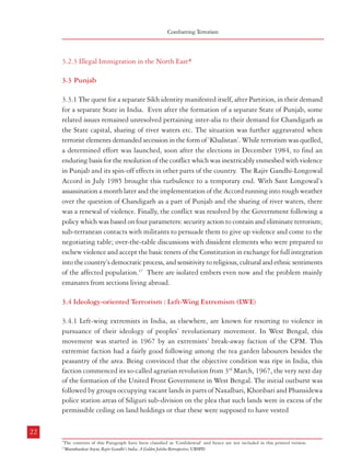 Combatting Terrorism

3.2.3 Illegal Immigration in the North East*
3.3 Punjab
3.3.1 The quest for a separate Sikh identity manifested itself, after Partition, in their demand
for a separate State in India. Even after the formation of a separate State of Punjab, some
related issues remained unresolved pertaining inter-alia to their demand for Chandigarh as
the State capital, sharing of river waters etc. The situation was further aggravated when
terrorist elements demanded secession in the form of ‘Khalistan’. While terrorism was quelled,
a determined effort was launched, soon after the elections in December 1984, to find an
enduring basis for the resolution of the conflict which was inextricably enmeshed with violence
in Punjab and its spin-off effects in other parts of the country. The Rajiv Gandhi-Longowal
Accord in July 1985 brought this turbulence to a temporary end. With Sant Longowal’s
assassination a month later and the implementation of the Accord running into rough weather
over the question of Chandigarh as a part of Punjab and the sharing of river waters, there
was a renewal of violence. Finally, the conflict was resolved by the Government following a
policy which was based on four parameters: security action to contain and eliminate terrorism;
sub-terranean contacts with militants to persuade them to give up violence and come to the
negotiating table; over-the-table discussions with dissident elements who were prepared to
eschew violence and accept the basic tenets of the Constitution in exchange for full integration
into the country’s democratic process, and sensitivity to religious, cultural and ethnic sentiments
of the affected population.17 There are isolated embers even now and the problem mainly
emanates from sections living abroad.
3.4 Ideology-oriented Terrorism : Left-Wing Extremism (LWE)
3.4.1 Left-wing extremists in India, as elsewhere, are known for resorting to violence in
pursuance of their ideology of peoples’ revolutionary movement. In West Bengal, this
movement was started in 1967 by an extremists’ break-away faction of the CPM. This
extremist faction had a fairly good following among the tea garden labourers besides the
peasantry of the area. Being convinced that the objective condition was ripe in India, this
faction commenced its so-called agrarian revolution from 3rd March, 1967, the very next day
of the formation of the United Front Government in West Bengal. The initial outburst was
followed by groups occupying vacant lands in parts of Naxalbari, Khoribari and Phansidewa
police station areas of Siliguri sub-division on the plea that such lands were in excess of the
permissible ceiling on land holdings or that these were supposed to have vested
22

Terrorism in India

in the Government which the latter never cared to distribute among landless and marginal
farmers as provided for in the West Bengal Estate Acquisition Act of 1953 and other allied
laws.
3.4.2 Exercising utmost restraint, the local police and administration did not pursue a
grossly punitive and retaliatory path but sought to arrange redressal by the Government
of the long-standing grievances, especially in respect of the hapless and poor tea garden
labourers and landless or marginal farmers. As a result, the extremist faction could not mobilise
these people for further organised militant activities. The police leadership was convinced
that if police operations are properly planned and timed, ‘the fly-swatters would be more
appropriate and effective than sledge-hammers’. This should be an important lesson one can
ill afford to ignore in the handling of the current spate of Naxalite/Maoist militancy in
different parts of India.
3.4.3 The first flush of the Left Extremist movement in the Naxalbari region was effectively
controlled without much bloodshed and within a relatively short span of time. The highlights
of subsequent developments of this movement, known since then as the Naxalite movement
and its later reincarnation as the Maoist movement since 2004, may be briefly summarised
as below:
• May, 1968 : Formation of the All India Co-ordination Committee of Communist
Revolutionaries (AICCCR) to carry forward the militant movement in different
parts of India.
• 22 April, 1969: Formation of a new Marxist-Leninist party to be known as the CPI
(ML), which was formally announced in a rally at Calcutta on 1 May, 1969.
• Overt acts of violence in the name of ‘annihilation of class enemies’ started surfacing
thereafter in parts of different States led by the CPI-ML leaders and their cadres in
West Bengal, Andhra Pradesh, Kerala, Bihar, UP besides Orissa, Madhya Pradesh
and Punjab.
• From about May 1971, inner-party contradictions within the CPI-ML had started
and the authority of the leadership of the extremist faction was being questioned, if
not openly opposed for fear of liquidation by party cadres themselves. When the
leaders of the extremist faction were known to be supportive of Pakistan during the
Bangladesh liberation struggle of 1970-71, the defiance against Charu Majumdar
gathered momentum. This culminated in his arrest from a hideout in Calcutta on
16 July, 1972.
23

*

The contents of this Paragraph have been classified as ‘Confidential’ and hence are not included in this printed version.

17

Manishankar Aiyar, Rajiv Gandhi’s India: A Golden Jubilee Retrospective, UBSPD

 