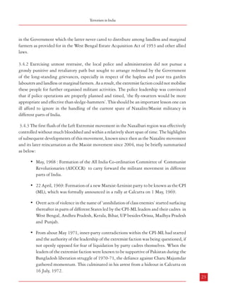 Combatting Terrorism

3.2.3 Illegal Immigration in the North East*
3.3 Punjab
3.3.1 The quest for a separate Sikh identity manifested itself, after Partition, in their demand
for a separate State in India. Even after the formation of a separate State of Punjab, some
related issues remained unresolved pertaining inter-alia to their demand for Chandigarh as
the State capital, sharing of river waters etc. The situation was further aggravated when
terrorist elements demanded secession in the form of ‘Khalistan’. While terrorism was quelled,
a determined effort was launched, soon after the elections in December 1984, to find an
enduring basis for the resolution of the conflict which was inextricably enmeshed with violence
in Punjab and its spin-off effects in other parts of the country. The Rajiv Gandhi-Longowal
Accord in July 1985 brought this turbulence to a temporary end. With Sant Longowal’s
assassination a month later and the implementation of the Accord running into rough weather
over the question of Chandigarh as a part of Punjab and the sharing of river waters, there
was a renewal of violence. Finally, the conflict was resolved by the Government following a
policy which was based on four parameters: security action to contain and eliminate terrorism;
sub-terranean contacts with militants to persuade them to give up violence and come to the
negotiating table; over-the-table discussions with dissident elements who were prepared to
eschew violence and accept the basic tenets of the Constitution in exchange for full integration
into the country’s democratic process, and sensitivity to religious, cultural and ethnic sentiments
of the affected population.17 There are isolated embers even now and the problem mainly
emanates from sections living abroad.
3.4 Ideology-oriented Terrorism : Left-Wing Extremism (LWE)
3.4.1 Left-wing extremists in India, as elsewhere, are known for resorting to violence in
pursuance of their ideology of peoples’ revolutionary movement. In West Bengal, this
movement was started in 1967 by an extremists’ break-away faction of the CPM. This
extremist faction had a fairly good following among the tea garden labourers besides the
peasantry of the area. Being convinced that the objective condition was ripe in India, this
faction commenced its so-called agrarian revolution from 3rd March, 1967, the very next day
of the formation of the United Front Government in West Bengal. The initial outburst was
followed by groups occupying vacant lands in parts of Naxalbari, Khoribari and Phansidewa
police station areas of Siliguri sub-division on the plea that such lands were in excess of the
permissible ceiling on land holdings or that these were supposed to have vested
22

Terrorism in India

in the Government which the latter never cared to distribute among landless and marginal
farmers as provided for in the West Bengal Estate Acquisition Act of 1953 and other allied
laws.
3.4.2 Exercising utmost restraint, the local police and administration did not pursue a
grossly punitive and retaliatory path but sought to arrange redressal by the Government
of the long-standing grievances, especially in respect of the hapless and poor tea garden
labourers and landless or marginal farmers. As a result, the extremist faction could not mobilise
these people for further organised militant activities. The police leadership was convinced
that if police operations are properly planned and timed, ‘the fly-swatters would be more
appropriate and effective than sledge-hammers’. This should be an important lesson one can
ill afford to ignore in the handling of the current spate of Naxalite/Maoist militancy in
different parts of India.
3.4.3 The first flush of the Left Extremist movement in the Naxalbari region was effectively
controlled without much bloodshed and within a relatively short span of time. The highlights
of subsequent developments of this movement, known since then as the Naxalite movement
and its later reincarnation as the Maoist movement since 2004, may be briefly summarised
as below:
• May, 1968 : Formation of the All India Co-ordination Committee of Communist
Revolutionaries (AICCCR) to carry forward the militant movement in different
parts of India.
• 22 April, 1969: Formation of a new Marxist-Leninist party to be known as the CPI
(ML), which was formally announced in a rally at Calcutta on 1 May, 1969.
• Overt acts of violence in the name of ‘annihilation of class enemies’ started surfacing
thereafter in parts of different States led by the CPI-ML leaders and their cadres in
West Bengal, Andhra Pradesh, Kerala, Bihar, UP besides Orissa, Madhya Pradesh
and Punjab.
• From about May 1971, inner-party contradictions within the CPI-ML had started
and the authority of the leadership of the extremist faction was being questioned, if
not openly opposed for fear of liquidation by party cadres themselves. When the
leaders of the extremist faction were known to be supportive of Pakistan during the
Bangladesh liberation struggle of 1970-71, the defiance against Charu Majumdar
gathered momentum. This culminated in his arrest from a hideout in Calcutta on
16 July, 1972.
23

*

The contents of this Paragraph have been classified as ‘Confidential’ and hence are not included in this printed version.

17

Manishankar Aiyar, Rajiv Gandhi’s India: A Golden Jubilee Retrospective, UBSPD

 