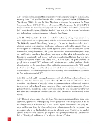 Combatting Terrorism

Terrorism in India

3.4.4 Various splinter groups of Naxalites started resurfacing in various parts of India during
the early 1980s. Thus, the Naxalites of Andhra Pradesh regrouped as the CPI-ML (Peoples’
War Group/ PWG); likewise the Bihar Naxalites rechristened themselves as the Maoist
Communist Centre (MCC). Of all the newly organised Naxalite groups, the CPI-ML (PWG)
turned out to be the most active not only in Andhra Pradesh but also in Orissa, in the tribal
belt (Bastar-Dandakaranya) of Madhya Pradesh (now mostly in the State of Chhattisgarh)
and Maharashtra, causing considerable violence in these States.

3.4.8 Meanwhile the Maoists developed some expertise in the use of landmines and IEDs
which caused very significant casualties among police and other security personnel operating
in Chhattisgarh. Another significant development in this State has been the creation of
resistance groups from amongst the tribal people known as the Salwa Judum.

3.4.5 The PWG in Andhra Pradesh succeeded in mobilising a fairly large section of the
rural population in the outlying districts and also in the urban areas of some other districts.
The PWG also succeeded in enlisting the support of a vocal section of the civil society. In
addition, some of its programmes could create a climate of wide public support. Thus, the
leaders openly started holding ‘Praja Courts’ (peoples’ courts) in which complaints against
land-owners, money-lenders and even against Government officials were being entertained
and ‘swift justice’ meted out. Even elected representatives like MLAs and sarpanches were
being given ‘directives’ by such courts, which were generally obeyed because they were scared
of retaliatory actions by the cadres of the PWG. In other words, for quite sometime the
people in these areas of PWG influence could witness the utter lack of good and effective
administration. At the same time, reckless and indiscriminate actions of the PWG squads
(‘dalams’) in the shape of forcible collection of funds from land-owners, businessmen and
others alienated a section of the people who started mounting pressure on the State Government
for firm action against the PWG.
3.4.6 This was followed by strong police actions which led to killings by both police and the
Maoists. This had another consequence which the Maoists had not anticipated. Police
operations created a sense of insecurity among sections of the Maoist cadres which prompted
them to resort to brutal murders and tortures of villagers on the slightest suspicion of being
police informers. This created further alienation among the local villagers when they saw
that those who claimed to be their saviours could be so ruthless and indiscriminate in their
conduct.
3.4.7 Thus, at a later stage, when the State Government commenced large-scale police
operations, spearheaded by the specially-trained police units called Greyhounds, it did not
take long for the latter to score spectacular victories against Maoist bases, obviously with
substantial support from the villages which were earlier considered to be their strong base
areas, especially in the Nallamala forest and its adjoining areas. This forced the Andhra
Maoists to vacate these areas and get dispersed in adjacent pockets in the Dandakaranya
belt of Chhattisgarh and in some of the adjacent districts of Orissa.
24

3.4.9 The Bihar Naxalites, namely the Maoist Communist Centre/MCC, found that their
greatest adversary was not so much the administration and the police but the armed gangs
(senas) of the landlord class - the Ranbir Sena, the Bhumihar Sena et al. There were quite a
few massacres of the Dalits who formed the backbone of the MCC and this led to a series of
revenge killings by MCC cadres and retaliatory killings by the landlord senas. In other words,
instead of assuming the characteristics of class struggle as propagated by Maoist ideologues,
the skirmishes took the shape of caste warfare. With the creation of Jharkhand with the
tribal majority districts of erstwhile Bihar, the Maoists naturally emerged as a strong ally of
the exploited tribal poor. Some of the tribal leaders who had ‘prospered’ during the past
decades as ministers, MLAs, MPs and also as political leaders or otherwise through dubious
means as perceived by the common people are also becoming targets of Maoist violence.
3.4.10 In West Bengal, the Naxalites seem to be repeating some of their tactics of the 196972 period of attacks on their political opponents in addition to the police. Thus they have
started targetting specific CPM party functionaries at local levels where such local leaders
were mobilising support against the Naxalites. Their targets are not confined to the known
Naxalite affected districts of West Midnapore, Purulia and Bankura only. During 2005-08
so far, a number of CPM party functionaries have been attacked and killed in the districts of
Nadia, Burdwan, Birbhum, Murshidabad etc. where the Naxalites were known for their
presence during the 1970s. It shows that they have been regrouping in some of their earlier
areas of influence of the 1969-72 phase. This trend is likely to extend to some other areas
also. It is hoped that the state administration in general and the police and the intelligence
apparatus in particular are alive to this new development and would be in a position to
counter the menace without further delay.
3.4.11 It appears now that, barring a few splinter groups; Naxalites have largely completed
their process of merger and consolidation with the formation of the CPI (Maoist) on 21
September 2004. This was followed by their increasing militarisation and simultaneous
acquisition of sophisticated firearms and ammunitions. Their arsenal now boasts of selfloading rifles (SLRs), AK series of rifles and INSAS rifles. It is believed that currently the
Maoists have also gained access to the technology of fabricating rockets and rocket
launchers.
25

 