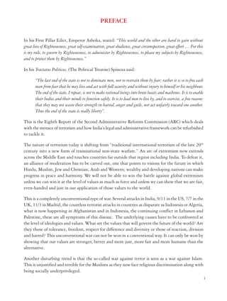 PREFACE
In his First Pillar Edict, Emperor Ashoka, stated: “This world and the other are hard to gain without
great love of Righteousness, great self-examination, great obedience, great circumspection, great effort … For this
is my rule, to govern by Righteousness, to administer by Righteousness, to please my subjects by Righteousness,
and to protect them by Righteousness.”
In his Tractatus Politicus, (The Political Treatise) Spinoza said:
“The last end of the state is not to dominate men, nor to restrain them by fear; rather it is so to free each
man from fear that he may live and act with full security and without injury to himself or his neighbour.
The end of the state, I repeat, is not to make rational beings into brute beasts and machines. It is to enable
their bodies and their minds to function safely. It is to lead men to live by, and to exercise, a free reason;
that they may not waste their strength in hatred, anger and guile, nor act unfairly toward one another.
Thus the end of the state is really liberty”.
This is the Eighth Report of the Second Administrative Reforms Commission (ARC) which deals
with the menace of terrorism and how India’s legal and administrative framework can be refurbished
to tackle it.
The nature of terrorism today is shifting from “traditional international terrorism of the late 20th
century into a new form of transnational non-state warfare.” An arc of extremism now extends
across the Middle East and touches countries far outside that region including India. To defeat it,
an alliance of moderation has to be carved out, one that points to visions for the future in which
Hindu, Muslim, Jew and Christian; Arab and Western; wealthy and developing nations can make
progress in peace and harmony. We will not be able to win the battle against global extremism
unless we can win it at the level of values as much as force and unless we can show that we are fair,
even-handed and just in our application of those values to the world.
This is a completely unconventional type of war. Several attacks in India, 9/11 in the US, 7/7 in the
UK, 11/3 in Madrid, the countless terrorist attacks in countries as disparate as Indonesia or Algeria,
what is now happening in Afghanistan and in Indonesia, the continuing conflict in Lebanon and
Palestine, these are all symptoms of this disease. The underlying causes have to be confronted at
the level of ideologies and values. What are the values that will govern the future of the world? Are
they those of tolerance, freedom, respect for difference and diversity or those of reaction, division
and hatred? This unconventional war can not be won in a conventional way. It can only be won by
showing that our values are stronger, better and more just, more fair and more humane than the
alternative.
Another disturbing trend is that the so-called war against terror is seen as a war against Islam.
This is unjustified and terrible for the Muslims as they now face religious discrimination along with
being socially underprivileged.
i

 