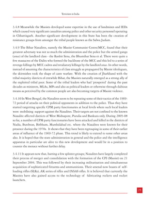 Combatting Terrorism

Terrorism in India

3.4.4 Various splinter groups of Naxalites started resurfacing in various parts of India during
the early 1980s. Thus, the Naxalites of Andhra Pradesh regrouped as the CPI-ML (Peoples’
War Group/ PWG); likewise the Bihar Naxalites rechristened themselves as the Maoist
Communist Centre (MCC). Of all the newly organised Naxalite groups, the CPI-ML (PWG)
turned out to be the most active not only in Andhra Pradesh but also in Orissa, in the tribal
belt (Bastar-Dandakaranya) of Madhya Pradesh (now mostly in the State of Chhattisgarh)
and Maharashtra, causing considerable violence in these States.

3.4.8 Meanwhile the Maoists developed some expertise in the use of landmines and IEDs
which caused very significant casualties among police and other security personnel operating
in Chhattisgarh. Another significant development in this State has been the creation of
resistance groups from amongst the tribal people known as the Salwa Judum.

3.4.5 The PWG in Andhra Pradesh succeeded in mobilising a fairly large section of the
rural population in the outlying districts and also in the urban areas of some other districts.
The PWG also succeeded in enlisting the support of a vocal section of the civil society. In
addition, some of its programmes could create a climate of wide public support. Thus, the
leaders openly started holding ‘Praja Courts’ (peoples’ courts) in which complaints against
land-owners, money-lenders and even against Government officials were being entertained
and ‘swift justice’ meted out. Even elected representatives like MLAs and sarpanches were
being given ‘directives’ by such courts, which were generally obeyed because they were scared
of retaliatory actions by the cadres of the PWG. In other words, for quite sometime the
people in these areas of PWG influence could witness the utter lack of good and effective
administration. At the same time, reckless and indiscriminate actions of the PWG squads
(‘dalams’) in the shape of forcible collection of funds from land-owners, businessmen and
others alienated a section of the people who started mounting pressure on the State Government
for firm action against the PWG.
3.4.6 This was followed by strong police actions which led to killings by both police and the
Maoists. This had another consequence which the Maoists had not anticipated. Police
operations created a sense of insecurity among sections of the Maoist cadres which prompted
them to resort to brutal murders and tortures of villagers on the slightest suspicion of being
police informers. This created further alienation among the local villagers when they saw
that those who claimed to be their saviours could be so ruthless and indiscriminate in their
conduct.
3.4.7 Thus, at a later stage, when the State Government commenced large-scale police
operations, spearheaded by the specially-trained police units called Greyhounds, it did not
take long for the latter to score spectacular victories against Maoist bases, obviously with
substantial support from the villages which were earlier considered to be their strong base
areas, especially in the Nallamala forest and its adjoining areas. This forced the Andhra
Maoists to vacate these areas and get dispersed in adjacent pockets in the Dandakaranya
belt of Chhattisgarh and in some of the adjacent districts of Orissa.
24

3.4.9 The Bihar Naxalites, namely the Maoist Communist Centre/MCC, found that their
greatest adversary was not so much the administration and the police but the armed gangs
(senas) of the landlord class - the Ranbir Sena, the Bhumihar Sena et al. There were quite a
few massacres of the Dalits who formed the backbone of the MCC and this led to a series of
revenge killings by MCC cadres and retaliatory killings by the landlord senas. In other words,
instead of assuming the characteristics of class struggle as propagated by Maoist ideologues,
the skirmishes took the shape of caste warfare. With the creation of Jharkhand with the
tribal majority districts of erstwhile Bihar, the Maoists naturally emerged as a strong ally of
the exploited tribal poor. Some of the tribal leaders who had ‘prospered’ during the past
decades as ministers, MLAs, MPs and also as political leaders or otherwise through dubious
means as perceived by the common people are also becoming targets of Maoist violence.
3.4.10 In West Bengal, the Naxalites seem to be repeating some of their tactics of the 196972 period of attacks on their political opponents in addition to the police. Thus they have
started targetting specific CPM party functionaries at local levels where such local leaders
were mobilising support against the Naxalites. Their targets are not confined to the known
Naxalite affected districts of West Midnapore, Purulia and Bankura only. During 2005-08
so far, a number of CPM party functionaries have been attacked and killed in the districts of
Nadia, Burdwan, Birbhum, Murshidabad etc. where the Naxalites were known for their
presence during the 1970s. It shows that they have been regrouping in some of their earlier
areas of influence of the 1969-72 phase. This trend is likely to extend to some other areas
also. It is hoped that the state administration in general and the police and the intelligence
apparatus in particular are alive to this new development and would be in a position to
counter the menace without further delay.
3.4.11 It appears now that, barring a few splinter groups; Naxalites have largely completed
their process of merger and consolidation with the formation of the CPI (Maoist) on 21
September 2004. This was followed by their increasing militarisation and simultaneous
acquisition of sophisticated firearms and ammunitions. Their arsenal now boasts of selfloading rifles (SLRs), AK series of rifles and INSAS rifles. It is believed that currently the
Maoists have also gained access to the technology of fabricating rockets and rocket
launchers.
25

 