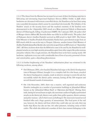 Combatting Terrorism

3.4.12 The threat from the Maoists has increased on account of their developing expertise in
fabricating and detonating Improvised Explosive Devices (IEDs). Unlike in J&K where
landmines are detonated with remote-controlled device, the Naxalites so far have been using
wire-controlled detonations which cannot be neutralised electronically. The lethality of the
Nxalites’ attack on the security forces and the resultant enormity of the fatalities were
demonstrated in the 3 September 2005 attack on a Mine-protected Vehicle in Dantewada
district of Chhattisgarh, killing 24 policemen (CRPF). On 5 January 2005, the police chief
of Munger district (Bihar) KC Surendra Babu was killed in an IED attack. The police chief
of Prakasam district (Andhra Pradesh) survived an IED attack in April 2005. The former
Chief Minister of Andhra Pradesh (Chandrababu Naidu) had a providential escape from an
IED attack while he was on his way to Tirupati. Likewise, another former Chief Minister of
Andhra Pradesh (Janardhan Reddy) also narrowly escaped from an IED attack on 7 September
2007. All these incidents show that the IEDs have come to be used by the Naxalites for wellplanned attacks on even high-security personalities apart from other targets like police stations
and police vehicles. On a rough estimate, the Naxalites have so far been causing nearly 100
landmine explosions every year with considerable loss of lives of security personnel of state
and central police, quite a disturbing phenomenon.
3.4.13 A further heightening of the Naxalites’ militarisation phase was witnessed in the
following incidents, among others:
• On 6 February 2004, a few hundred Naxalites laid seige to the district headquarters
town of Koraput (Orissa), brought it to a complete halt for a few hours, attacked
the district headquarters complex, made an abortive attempt to storm the jail, but
successfully raided the district police armoury, looting all the 500 weapons and
several thosand rounds of ammunition.
• On 13th November, 2005, there was a massive, well organized and audacious
Naxalite onslaughts on a number of government buildings in Jehanabad (Bihar)
known as the ‘Jehanabad (Bihar) Raid’ or ‘Operation Jail Break’. During these
raids, lasting for several hours at night, the extremists conducted highly synchronised
attacks on the district jail, district court, police lines, police quarters, district armoury
and police stations - all of which went unchallenged. The miscreants looted several
hundred rifles and a huge quantity of ammunitions. The focal point of the raid
was, however, the district jail from which they could take out not only their top
leader Ajay Kanu but also set free 341 other prisoners, including many of their
cadres. The rebels also abducted a number of their class enemies belonging to the
26

Terrorism in India

Ranvir Sena, at least nine of whom were later executed. It is reported that nearly
1000 persons were mobilised for this spectacular operation, the hard core being
armed party cadres and aided by a large number of, what they call, the ‘peoples’
militia’.
• 11 November 2006: Armed Naxalites and members of their peoples’ militia
numbering a few hundred raided the Home Guards Training Centre in Giridih
(Jharkhand), looted 185 rifles and 25,000 rounds of ammunition.
• 15 March 2007: 55 policemen were killed in Rani Bodli (Chhattisgarh)
• 7 July 2007: 24 policemen were slaughtered in the forests of Dantewada district
(Chhattisgarh).
• 16 December 2007: A well-planned jail break was organised by the Maoist inmates
who were lodged in the district jail of Dantewada (Chhattisgarh) in which almost
all the prisoners were set free, including many of their party cadres. This operation
too went unchallenged in spite of the fact that Dantewada district had been known
to be the most Naxalite affected in Chhattisgarh.
All the above onslaughts, in addition to several others in some States, bring to the fore the
urgent need for considerable capacity-building among the police and other security forces
(State and Central) in the areas of training, leadership planning of counter-terror operations
as a part of a comprehensive policy, including reform and development.
3.5 Terrorism Based on Religious Fundamentalism
3.5.1 There have been several terrorist incidents in India which were motivated by religious
fundamentalism. Some of these activities overlap with political ambitions – like separatist
elements in Jammu & Kashmir. Some of these incidents have been aided and abetted by
external forces inimical to India. The ISI launched an initiative in 1991, even before the
Babri Masjid demolition to forge an alliance between Khalistani terrorism that prevailed in
Punjab and the terrorist groups in Jammu & Kashmir. However, the initiative did not yield
results because the key figures were arrested soon after their arrival in India. Thereafter, in
January, 1994, Mohammed Masood Azhar Alvi arrived in India with the task of working
out the reconciliation of the cadre of Harkat Mujahiddin and Harkat-ul Jehad Islami whose
parent organizations had merged to form the Harkat-ul-Ansar. His organisation’s main
objective was to liberate Kashmir from Indian rule and to establish Islamic rule in Kashmir.
He also interacted extensively with the leading figures of the Deoband Ulema.
27

 