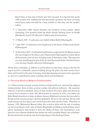 Combatting Terrorism

3.4.12 The threat from the Maoists has increased on account of their developing expertise in
fabricating and detonating Improvised Explosive Devices (IEDs). Unlike in J&K where
landmines are detonated with remote-controlled device, the Naxalites so far have been using
wire-controlled detonations which cannot be neutralised electronically. The lethality of the
Nxalites’ attack on the security forces and the resultant enormity of the fatalities were
demonstrated in the 3 September 2005 attack on a Mine-protected Vehicle in Dantewada
district of Chhattisgarh, killing 24 policemen (CRPF). On 5 January 2005, the police chief
of Munger district (Bihar) KC Surendra Babu was killed in an IED attack. The police chief
of Prakasam district (Andhra Pradesh) survived an IED attack in April 2005. The former
Chief Minister of Andhra Pradesh (Chandrababu Naidu) had a providential escape from an
IED attack while he was on his way to Tirupati. Likewise, another former Chief Minister of
Andhra Pradesh (Janardhan Reddy) also narrowly escaped from an IED attack on 7 September
2007. All these incidents show that the IEDs have come to be used by the Naxalites for wellplanned attacks on even high-security personalities apart from other targets like police stations
and police vehicles. On a rough estimate, the Naxalites have so far been causing nearly 100
landmine explosions every year with considerable loss of lives of security personnel of state
and central police, quite a disturbing phenomenon.
3.4.13 A further heightening of the Naxalites’ militarisation phase was witnessed in the
following incidents, among others:
• On 6 February 2004, a few hundred Naxalites laid seige to the district headquarters
town of Koraput (Orissa), brought it to a complete halt for a few hours, attacked
the district headquarters complex, made an abortive attempt to storm the jail, but
successfully raided the district police armoury, looting all the 500 weapons and
several thosand rounds of ammunition.
• On 13th November, 2005, there was a massive, well organized and audacious
Naxalite onslaughts on a number of government buildings in Jehanabad (Bihar)
known as the ‘Jehanabad (Bihar) Raid’ or ‘Operation Jail Break’. During these
raids, lasting for several hours at night, the extremists conducted highly synchronised
attacks on the district jail, district court, police lines, police quarters, district armoury
and police stations - all of which went unchallenged. The miscreants looted several
hundred rifles and a huge quantity of ammunitions. The focal point of the raid
was, however, the district jail from which they could take out not only their top
leader Ajay Kanu but also set free 341 other prisoners, including many of their
cadres. The rebels also abducted a number of their class enemies belonging to the
26

Terrorism in India

Ranvir Sena, at least nine of whom were later executed. It is reported that nearly
1000 persons were mobilised for this spectacular operation, the hard core being
armed party cadres and aided by a large number of, what they call, the ‘peoples’
militia’.
• 11 November 2006: Armed Naxalites and members of their peoples’ militia
numbering a few hundred raided the Home Guards Training Centre in Giridih
(Jharkhand), looted 185 rifles and 25,000 rounds of ammunition.
• 15 March 2007: 55 policemen were killed in Rani Bodli (Chhattisgarh)
• 7 July 2007: 24 policemen were slaughtered in the forests of Dantewada district
(Chhattisgarh).
• 16 December 2007: A well-planned jail break was organised by the Maoist inmates
who were lodged in the district jail of Dantewada (Chhattisgarh) in which almost
all the prisoners were set free, including many of their party cadres. This operation
too went unchallenged in spite of the fact that Dantewada district had been known
to be the most Naxalite affected in Chhattisgarh.
All the above onslaughts, in addition to several others in some States, bring to the fore the
urgent need for considerable capacity-building among the police and other security forces
(State and Central) in the areas of training, leadership planning of counter-terror operations
as a part of a comprehensive policy, including reform and development.
3.5 Terrorism Based on Religious Fundamentalism
3.5.1 There have been several terrorist incidents in India which were motivated by religious
fundamentalism. Some of these activities overlap with political ambitions – like separatist
elements in Jammu & Kashmir. Some of these incidents have been aided and abetted by
external forces inimical to India. The ISI launched an initiative in 1991, even before the
Babri Masjid demolition to forge an alliance between Khalistani terrorism that prevailed in
Punjab and the terrorist groups in Jammu & Kashmir. However, the initiative did not yield
results because the key figures were arrested soon after their arrival in India. Thereafter, in
January, 1994, Mohammed Masood Azhar Alvi arrived in India with the task of working
out the reconciliation of the cadre of Harkat Mujahiddin and Harkat-ul Jehad Islami whose
parent organizations had merged to form the Harkat-ul-Ansar. His organisation’s main
objective was to liberate Kashmir from Indian rule and to establish Islamic rule in Kashmir.
He also interacted extensively with the leading figures of the Deoband Ulema.
27

 