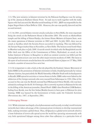 28

696
1565

3.5.2 The next initiative in Islamist terrorism by the Pakistani Intelligence was the setting
up of the Jammu & Kashmir Islamic Front. Its task was to work together with the mafia
figures who had executed the Mumbai serial bombing of 1993. JKIF was responsible for the
Lajpat Nagar blasts in New Delhi in 1996. However, the case was quickly detected and the
accused arrested.
3.5.3 In 2001, several Islamic terrorist attacks took place in New Delhi, the most important
being the attack on the Parliament House in December 2001. The attack on Akshardham
temple and the killing of Haren Pandya, the former Home Minister of Gujarat State, were
the major operations of Islamist terrorists in 2002 and 2003. In July 2005, there was an
attack at Ayodhya which the Security Forces succeeded in repulsing. This was followed by
the Sarojini Nagar market blast in November, at New Delhi. The heinous serial bomb blasts
in Mumbai took place in July 2006. A suicide attack (in which only the Bangladeshi suicide
killer died) near the Office of the Commissioner of Police, Hyderabad; an attack on the
Indian Institute of Science in Bangalore in which an eminent scientist was killed and the
Aurangabad arms seizure case were the other major terrorist incidents of 2006. The latest in
the spate of such terrorist attacks has been the serial bomb blasts in Jaipur on 13th May, 2008
in which a number of innocent lives were lost.

1608
1533
515
1597
Total

Source: Annual Report 2007-08, Ministry of Home Affairs.

566

677

1509

678

-

-

1

1
-

-

-

2
-

-

-

-

-

Tamil Nadu

Haryana

4
Karnataka

6

-

5

11
1
6

12
Kerala

West Bengal

15
8
13
Uttar Pradesh

35
15
49

84
31
75

Orissa

Maharashtra

-

8
1

-

-

5
7
10

-

8

6
32

8
-

17
23
14
15

7

2

3
9
11
1
10
26

-

17
67

5

25
94

44

98

42
8

14

94
15

53

9

2
9

42

157
482

1
6

310

20

119
312

4
1

379
117

13

Jharkhand

Madhya Pradesh

342

13

169

3

124

369
582
385
74
Chhattisgarh

256

352

83

168

715

388

45

67

138

135
45

47
183

107
96

535

186

74

323

140

128

577

310

171

208

Terrorism in India

250
Bihar

Andhra Pradesh

2007
2006
2005
2004

Incidents Casualties Incidents Casualties Incidents Casualties Incidents Casualties Incidents Casualties

2003
State

Table 3.4: State-wise Number of Incidents and Casualties during the Period 2003-07 (Naxalism related Violence)

Combatting Terrorism

3.5.4 It is important to take a look at the role played by the Students’ Islamic Movement of
India (SIMI) in the promotion of Islamist extremism in India. Funded generously by various
Islamist charities, but particularly the World Assembly of Muslim Youth with its headquarters
in Riyadh, SIMI spread its activities to various States in India. SIMI cadres were linked to the
abduction of five foreign nationals who were rescued from Saharanpur in 1994. (One of the
accused in this case was the British national Syed Mohammed Omar Sheikh, who was later
released in exchange for the IC-814 hostages. He is currently in prison in Pakistan for his role
in the killing of the American journalist, Daniel Pearl). SIMI’s then President CAM Basheer,
hailing from Kerala, was the first Indian Muslim known to have gone to Pakistan for arms
training. SIMI was banned by the Government of India under the Unlawful Activities
(Prevention) Act, 1967, in September, 2001.
3.6 Emerging Threats
3.6.1 While terrorism was largely a local phenomenon until recently, in today’s world terrorist
networks have taken advantage of the communications revolution to develop transnational
links, making terrorism a global threat. Thus, Al Quaeda is a global terror network which is
a loose federation of terror-cells spread across the world but operating autonomously with
very little operational linkages among them other than adherence to a particular form of
29

 