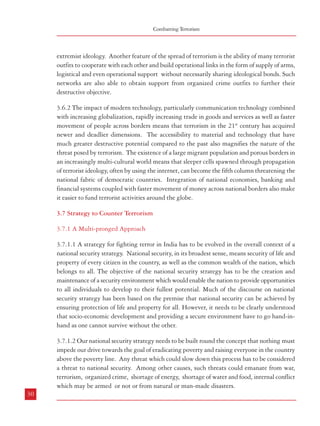 Combatting Terrorism

extremist ideology. Another feature of the spread of terrorism is the ability of many terrorist
outfits to cooperate with each other and build operational links in the form of supply of arms,
logistical and even operational support without necessarily sharing ideological bonds. Such
networks are also able to obtain support from organized crime outfits to further their
destructive objective.
3.6.2 The impact of modern technology, particularly communication technology combined
with increasing globalization, rapidly increasing trade in goods and services as well as faster
movement of people across borders means that terrorism in the 21st century has acquired
newer and deadlier dimensions. The accessibility to material and technology that have
much greater destructive potential compared to the past also magnifies the nature of the
threat posed by terrorism. The existence of a large migrant population and porous borders in
an increasingly multi-cultural world means that sleeper cells spawned through propagation
of terrorist ideology, often by using the internet, can become the fifth column threatening the
national fabric of democratic countries. Integration of national economies, banking and
financial systems coupled with faster movement of money across national borders also make
it easier to fund terrorist activities around the globe.
3.7 Strategy to Counter Terrorism
3.7.1 A Multi-pronged Approach
3.7.1.1 A strategy for fighting terror in India has to be evolved in the overall context of a
national security strategy. National security, in its broadest sense, means security of life and
property of every citizen in the country, as well as the common wealth of the nation, which
belongs to all. The objective of the national security strategy has to be the creation and
maintenance of a security environment which would enable the nation to provide opportunities
to all individuals to develop to their fullest potential. Much of the discourse on national
security strategy has been based on the premise that national security can be achieved by
ensuring protection of life and property for all. However, it needs to be clearly understood
that socio-economic development and providing a secure environment have to go hand-inhand as one cannot survive without the other.
3.7.1.2 Our national security strategy needs to be built round the concept that nothing must
impede our drive towards the goal of eradicating poverty and raising everyone in the country
above the poverty line. Any threat which could slow down this process has to be considered
a threat to national security. Among other causes, such threats could emanate from war,
terrorism, organized crime, shortage of energy, shortage of water and food, internal conflict
which may be armed or not or from natural or man-made disasters.
30

Terrorism in India

3.7.1.3 To tackle the menace of terrorism, a
multi-pronged approach is needed. In this
context, socio-economic development is a
priority so that vulnerable sections of society
do not fall prey to the propaganda of terrorists
promising them wealth and equity; and the
administration, particularly the service
delivery mechanisms need to be responsive
to the legitimate and long standing
grievances of people so that these are redressed
promptly and cannot be exploited by terrorist
groups. Strong measures are required to deal
with criminal elements but with respect for
human rights. To ensure this, the law
enforcement agencies have to be supported
with an appropriate legal framework,
adequate training infrastructure, equipment
and intelligence.

Box 3.1: Balancing Counter-Terrorism Efforts
and Human Rights
As members of the legal fraternity the questions that
beg to be addressed by us revolve around the conflict,
consequential to counter-terrorism efforts, between
human rights and the concerns for defence of the State
of which we are part. The conflict stems from the
necessity felt for entrusting the law-enforcement
agencies with extraordinary powers to meet what is
genuinely perceived as an extraordinary situation. The
irony is that the first and foremost impact of such
measures is felt by law-abiding citizens on account of
inroads they make into individual liberties. Civilized
people do not expect their governments to enact laws
that turn into mere “scarecrow” for the “birds of prey”
to use as their “perch”, as Shakespeare would put it. In
this scenario, the role and attitude of the judicial
apparatus assumes great importance, in which context
we have certain responsibilities.
Former Chief Justice of India H’bl Mr. Justice Mr. Y K
Sabharwal; http://www.supremecourtofindia.nic.in/
new_links/Terrorism%20paper.pdf.

3.7.2 Dealing with the menace of terrorism would require a comprehensive strategy in which
different stakeholders – the Government, political parties, security agencies, civil society and
media – would have an important role to play. This strategy should amalgamate political,
social, economic, administrative, police and other measures. The necessary elements of such
a strategy are listed below:
Political consensus: Political parties must arrive at a national consensus on the need for
the broad contours of such a planned strategy. Based on this national strategy, each of
the States and Union Territories should draw up its respective regional strategies, along
with the required tactical components for the implementation of the strategy. Just as
the Union Government should have intensive interactions with the States and Union
Territories while drawing up the national strategy, the latter would be required to do
their part in close consultation with the nodal ministry of the Government of India
(possibly the Home Ministry). While attempting such a national consensus on an issue
of considerable criticality for the nation’s security, integrity and develop-mental thrusts
for the most backward regions, it deserves to be borne in mind that the people of our
country have a right to expect that our national as well as regional parties will rise
above their sectarian and petty electoral compulsions.
31

 
