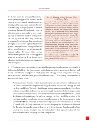 Combatting Terrorism

extremist ideology. Another feature of the spread of terrorism is the ability of many terrorist
outfits to cooperate with each other and build operational links in the form of supply of arms,
logistical and even operational support without necessarily sharing ideological bonds. Such
networks are also able to obtain support from organized crime outfits to further their
destructive objective.
3.6.2 The impact of modern technology, particularly communication technology combined
with increasing globalization, rapidly increasing trade in goods and services as well as faster
movement of people across borders means that terrorism in the 21st century has acquired
newer and deadlier dimensions. The accessibility to material and technology that have
much greater destructive potential compared to the past also magnifies the nature of the
threat posed by terrorism. The existence of a large migrant population and porous borders in
an increasingly multi-cultural world means that sleeper cells spawned through propagation
of terrorist ideology, often by using the internet, can become the fifth column threatening the
national fabric of democratic countries. Integration of national economies, banking and
financial systems coupled with faster movement of money across national borders also make
it easier to fund terrorist activities around the globe.
3.7 Strategy to Counter Terrorism
3.7.1 A Multi-pronged Approach
3.7.1.1 A strategy for fighting terror in India has to be evolved in the overall context of a
national security strategy. National security, in its broadest sense, means security of life and
property of every citizen in the country, as well as the common wealth of the nation, which
belongs to all. The objective of the national security strategy has to be the creation and
maintenance of a security environment which would enable the nation to provide opportunities
to all individuals to develop to their fullest potential. Much of the discourse on national
security strategy has been based on the premise that national security can be achieved by
ensuring protection of life and property for all. However, it needs to be clearly understood
that socio-economic development and providing a secure environment have to go hand-inhand as one cannot survive without the other.
3.7.1.2 Our national security strategy needs to be built round the concept that nothing must
impede our drive towards the goal of eradicating poverty and raising everyone in the country
above the poverty line. Any threat which could slow down this process has to be considered
a threat to national security. Among other causes, such threats could emanate from war,
terrorism, organized crime, shortage of energy, shortage of water and food, internal conflict
which may be armed or not or from natural or man-made disasters.
30

Terrorism in India

3.7.1.3 To tackle the menace of terrorism, a
multi-pronged approach is needed. In this
context, socio-economic development is a
priority so that vulnerable sections of society
do not fall prey to the propaganda of terrorists
promising them wealth and equity; and the
administration, particularly the service
delivery mechanisms need to be responsive
to the legitimate and long standing
grievances of people so that these are redressed
promptly and cannot be exploited by terrorist
groups. Strong measures are required to deal
with criminal elements but with respect for
human rights. To ensure this, the law
enforcement agencies have to be supported
with an appropriate legal framework,
adequate training infrastructure, equipment
and intelligence.

Box 3.1: Balancing Counter-Terrorism Efforts
and Human Rights
As members of the legal fraternity the questions that
beg to be addressed by us revolve around the conflict,
consequential to counter-terrorism efforts, between
human rights and the concerns for defence of the State
of which we are part. The conflict stems from the
necessity felt for entrusting the law-enforcement
agencies with extraordinary powers to meet what is
genuinely perceived as an extraordinary situation. The
irony is that the first and foremost impact of such
measures is felt by law-abiding citizens on account of
inroads they make into individual liberties. Civilized
people do not expect their governments to enact laws
that turn into mere “scarecrow” for the “birds of prey”
to use as their “perch”, as Shakespeare would put it. In
this scenario, the role and attitude of the judicial
apparatus assumes great importance, in which context
we have certain responsibilities.
Former Chief Justice of India H’bl Mr. Justice Mr. Y K
Sabharwal; http://www.supremecourtofindia.nic.in/
new_links/Terrorism%20paper.pdf.

3.7.2 Dealing with the menace of terrorism would require a comprehensive strategy in which
different stakeholders – the Government, political parties, security agencies, civil society and
media – would have an important role to play. This strategy should amalgamate political,
social, economic, administrative, police and other measures. The necessary elements of such
a strategy are listed below:
Political consensus: Political parties must arrive at a national consensus on the need for
the broad contours of such a planned strategy. Based on this national strategy, each of
the States and Union Territories should draw up its respective regional strategies, along
with the required tactical components for the implementation of the strategy. Just as
the Union Government should have intensive interactions with the States and Union
Territories while drawing up the national strategy, the latter would be required to do
their part in close consultation with the nodal ministry of the Government of India
(possibly the Home Ministry). While attempting such a national consensus on an issue
of considerable criticality for the nation’s security, integrity and develop-mental thrusts
for the most backward regions, it deserves to be borne in mind that the people of our
country have a right to expect that our national as well as regional parties will rise
above their sectarian and petty electoral compulsions.
31

 