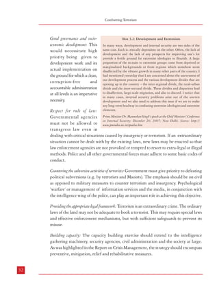 Combatting Terrorism

Good governance and socioeconomic development: This
would necessitate high
priority being given to
development work and its
actual implementation on
the ground for which a clean,
corruption-free
and
accountable administration
at all levels is an imperative
necessity.

Box 3.2: Development and Extremism
In many ways, development and internal security are two sides of the
same coin. Each is critically dependent on the other. Often, the lack of
development and the lack of any prospects for improving one’s lot
provide a fertile ground for extremist ideologies to flourish. A large
proportion of the recruits to extremist groups come from deprived or
marginalized backgrounds or from regions which somehow seem
disaffected by the vibrant growth in many other parts of the country. I
had mentioned yesterday that I am concerned about the unevenness of
our development process and the various development divides that are
opening up in the country – the inter-regional divide, the rural-urban
divide and the inter-sectoral divide. These divides and disparities lead
to disaffection, large-scale migration, and also to discord. I notice that
in many cases, internal security problems arise out of the uneven
development and we also need to address this issue if we are to make
any long-term headway in combating extremist ideologies and extremist
elements.

Respect for rule of law:
Governmental agencies Prime Minister Dr. Manmohan Singh’s speech at the Chief Ministers’ Conference
on Internal Security; December 20, 2007; New Delhi. Source: http://
must not be allowed to www.pmindia.nic.in/speeches.htm
transgress law even in
dealing with critical situations caused by insurgency or terrorism. If an extraordinary
situation cannot be dealt with by the existing laws, new laws may be enacted so that
law enforcement agencies are not provoked or tempted to resort to extra-legal or illegal
methods. Police and all other governmental forces must adhere to some basic codes of
conduct.
Countering the subversive activities of terrorists: Government must give priority to defeating
political subversions (e.g. by terrorists and Maoists). The emphasis should be on civil
as opposed to military measures to counter terrorism and insurgency. Psychological
‘warfare’ or management of information services and the media, in conjunction with
the intelligence wing of the police, can play an important role in achieving this objective.

Terrorism in India

3.7.3 If the above basic countermeasure principles are built into the
national strategy, the end results will
be 18 - Government =legality +
construction + results
Terrorists/insurgents = illegality +
destruction + promises.
3.7.4 The Commission would like to
reiterate that any form of extremism
with faith in a dogma ending in
violence has the potential of escalating
from hate campaign, violent
hooliganism and murders of perceived
enemies to terrorist activities affecting
national security and citizens at large.
While the Commission in this Report
has dealt with some forms of extremism
which have degenerated into terrorism,
it needs to be highlighted that it is
necessary to deal with all forms of
extremism in their early stages through
measures of conflict resolution
accompanied by firm action against
hate campaigns and local violence in
order to prevent their escalation.

Providing the appropriate legal framework: Terrorism is an extraordinary crime. The ordinary
laws of the land may not be adequate to book a terrorist. This may require special laws
and effective enforcement mechanisms, but with sufficient safeguards to prevent its
misuse.

Box 3.3: Global Counter-Terrorism Strategy adopted by
the
UN General Assembly in September, 2006
The United Nations Global Counter-Terrorism Strategy was
adopted by Member States on 8 September 2006. The strategy,
in the form of a resolution and an annexed Plan of action, is a
unique global instrument that will enhance national, regional
and international efforts to counter terrorism. This is the first
time that all Member States have agreed to a common strategic
approach to fight terrorism, not only sending a clear message
that terrorism is unacceptable in all its forms and manifestation
but also resolving to take practical steps individually and
collectively to prevent and combat it. Those practical steps
include a wide array of measures ranging from strengthening
state capacity to counter terrorist threats to better coordinating
United Nations system’s counter-terrorism activities. The
adoption of the strategy fulfils the commitment made by world
leaders at the 2005 September Summit and builds on many of
the elements proposed by the Secretary-General in his 2 May
2006 report, entitled ‘Uniting against Terrorism:
Recommendations for a Global Counter-Terrorism Strategy’.
The plan of action includes the following four measures:
i. Measures to address the conditions conducive to the spread
of terrorism, including but not limited to prolonged unresolved
conflicts, dehumanization of victims of terrorism in all its
forms and manifestations, lack of rule of law and violations of
human rights, ethnic, national and religious discrimination,
political exclusion, socio-economic marginalization, and lack
of good governance.
ii. Measures to prevent and combat terrorism, in particular by
denying terrorists access to the means to carry out their attacks,
to their targets and to the desired impact of their attacks.
iii. Measures to build States’ capacity to prevent and combat
terrorism and to strengthen the role of the United Nations
system in this regard.
iv. Measures to ensure respect for human rights for all and the
rule of law as the fundamental basis of the fight against
terrorism, reaffirming that the promotion and protection of
human rights for all and the rule of law is essential to all
components of the strategy, recognizing that effective counterterrorism measures and the protection of human rights are
not conflicting goals, but complementary and mutually
reinforcing , and stressing the need to promote and protect
the rights of victims of terrorism.

Building capacity: The capacity building exercise should extend to the intelligence
gathering machinery, security agencies, civil administration and the society at large.
As was highlighted in the Report on Crisis Management, the strategy should encompass
preventive, mitigation, relief and rehabilitative measures.

Source: Adapted from http://www.un.org/terrorism/strategycounter-terrorism.shtml (extracted on 29.05.2008)

32

33
18

Defeating Communist Insurgency by Sir Robert Thompson, 1967, based on his comparative analysis of the British handling of the Malaya insurgency(19481960) where he was an officer of the Government of Malaya and the South Vietnamese and American practices in their dealing with the Vietnamese
insurgency where he was the head of the British Advisory Mission (1961-1965).

 