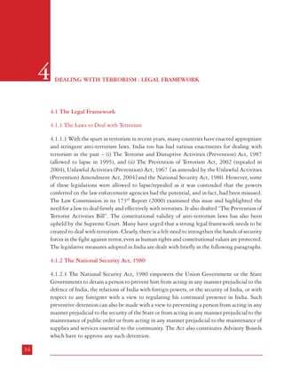 Dealing with Terrorism : Legal Framework

4.1.3 The Terrorist and Disruptive Activities (Prevention) Act, 1985 and 1987

4

DEALING WITH TERRORISM : LEGAL FRAMEWORK

4.1 The Legal Framework
4.1.1 The Laws to Deal with Terrorism
4.1.1.1 With the spurt in terrorism in recent years, many countries have enacted appropriate
and stringent anti-terrorism laws. India too has had various enactments for dealing with
terrorism in the past – (i) The Terrorist and Disruptive Activities (Prevention) Act, 1987
(allowed to lapse in 1995), and (ii) The Prevention of Terrorism Act, 2002 (repealed in
2004), Unlawful Activities (Prevention) Act, 1967 {as amended by the Unlawful Activities
(Prevention) Amendment Act, 2004}and the National Security Act, 1980. However, some
of these legislations were allowed to lapse/repealed as it was contended that the powers
conferred on the law enforcement agencies had the potential, and in fact, had been misused.
The Law Commission in its 173rd Report (2000) examined this issue and highlighted the
need for a law to deal firmly and effectively with terrorists. It also drafted “The Prevention of
Terrorist Activities Bill”. The constitutional validity of anti-terrorism laws has also been
upheld by the Supreme Court. Many have urged that a strong legal framework needs to be
created to deal with terrorism. Clearly, there is a felt need to strengthen the hands of security
forces in the fight against terror, even as human rights and constitutional values are protected.
The legislative measures adopted in India are dealt with briefly in the following paragraphs.
4.1.2 The National Security Act, 1980
4.1.2.1 The National Security Act, 1980 empowers the Union Government or the State
Governments to detain a person to prevent him from acting in any manner prejudicial to the
defence of India, the relations of India with foreign powers, or the security of India, or with
respect to any foreigner with a view to regulating his continued presence in India. Such
preventive detention can also be made with a view to preventing a person from acting in any
manner prejudicial to the security of the State or from acting in any manner prejudicial to the
maintenance of public order or from acting in any manner prejudicial to the maintenance of
supplies and services essential to the community. The Act also constitutes Advisory Boards
which have to approve any such detention.
34

4.1.3.1 The Terrorist and Disruptive Activities (Prevention) Act, 1985, was enacted in May
1985, in the background of escalation of terrorist activities in some parts of the country. It
was expected then that it would be possible to control this menace within a period of two
years and, therefore, the life of the said Act was restricted to a period of two years. However,
it was subsequently realised that on account of various factors, what were stray incidents in
the beginning, had become a continuing menace especially in States like Punjab and it was
not only necessary to continue the said law but also strengthen it further. The aforesaid Act
of 1985 was due to expire on 23rd May, 1987. Since both Houses of Parliament were not in
session and it was necessary to take immediate action, the President promulgated the Terrorist
and Disruptive Activities (Prevention) Ordinance, 1987 (2 of 1987) on the 23rd May, which
came into force with effect from the 24th May, 1987. Subsequent to the promulgation of the
Ordinance, it was felt that its provisions needed further strengthening in order to cope up
with the menace of terrorism and the Terrorist and Disruptive Activiities (Prevention) Act.
1987 (commonly known as TADA) was enacted.
4.1.3.2 TADA, 1985 created two new offences, namely, “terrorist act” and “disruptive activities”.
To try these offences, TADA, 1985 established a system of special courts (“Designated Courts”).
The Law placed restrictions on the grant of bail by stipulating that unless the Court recorded
the existence of “reasonable grounds for believing” that the accused was “not guilty”, bail should
not be given. The police were given enhanced powers for detention of suspects; provision was
made for protection of witnesses and at the same time it was provided that trials under the
law should be accorded precedence over other cases. TADA, 1987 strengthened the mechanism
that had been provided in TADA, 1985. In the new law, certain offences were re-defined
(e.g. harbouring or concealing terrorists; being a member of a terrorist gang or terrorist
organization; holding of property derived as a result of terrorist acts etc.). It provided for a
new offence of “possession of unauthorized arms in notified areas”. It also provided for enhanced
penalty for certain specified offences. The police officers were given more powers in the matter
of seizure of property regarding which it was believed that it had been derived as a result of
terrorist acts, besides provision for attachment and forfeiture of such property was also made.
It extended the possible period of detention of a suspect in police custody pending investigation.
It made confession before a police officer admissible. Executive Magistrates were granted
powers under Section 167 CrPC. As a safeguard against abuse of powers given by TADA,
1987, it was stipulated that the “First Information Report” (FIR) cannot be registered except
after “prior approval of the District Superintendent of Police”. The Courts were empowered
to make certain presumptions (Section 21).
4.1.3.3 The constitutional validity of TADA, 1987 was challenged before the Supreme Court
in Kartar Singh vs State of Punjab [(1994) 3 SCC 569: AIR 1995 SCC 1726]. A Constitution

35

 