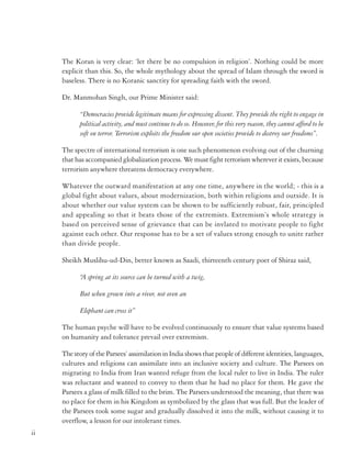 The Koran is very clear: ‘let there be no compulsion in religion’. Nothing could be more
explicit than this. So, the whole mythology about the spread of Islam through the sword is
baseless. There is no Koranic sanctity for spreading faith with the sword.
Dr. Manmohan Singh, our Prime Minister said:
“Democracies provide legitimate means for expressing dissent. They provide the right to engage in
political activity, and must continue to do so. However, for this very reason, they cannot afford to be
soft on terror. Terrorism exploits the freedom our open societies provide to destroy our freedoms”.
The spectre of international terrorism is one such phenomenon evolving out of the churning
that has accompanied globalization process. We must fight terrorism wherever it exists, because
terrorism anywhere threatens democracy everywhere.
Whatever the outward manifestation at any one time, anywhere in the world; - this is a
global fight about values, about modernization, both within religions and outside. It is
about whether our value system can be shown to be sufficiently robust, fair, principled
and appealing so that it beats those of the extremists. Extremism’s whole strategy is
based on perceived sense of grievance that can be invlated to motivate people to fight
against each other. Our response has to be a set of values strong enough to unite rather
than divide people.
Sheikh Muslihu-ud-Din, better known as Saadi, thirteenth century poet of Shiraz said,
“ spring at its source can be turned with a twig,
A
But when grown into a river, not even an
Elephant can cross it”
The human psyche will have to be evolved continuously to ensure that value systems based
on humanity and tolerance prevail over extremism.
The story of the Parsees’ assimilation in India shows that people of different identities, languages,
cultures and religions can assimilate into an inclusive society and culture. The Parsees on
migrating to India from Iran wanted refuge from the local ruler to live in India. The ruler
was reluctant and wanted to convey to them that he had no place for them. He gave the
Parsees a glass of milk filled to the brim. The Parsees understood the meaning, that there was
no place for them in his Kingdom as symbolized by the glass that was full. But the leader of
the Parsees took some sugar and gradually dissolved it into the milk, without causing it to
overflow, a lesson for our intolerant times.
ii

This is why everything we do to prevent and punish acts of terror must flow from the basic
premise that these not only take away innocent lives, but also divide our society, create
mistrust among people and leave scars that can take decades to heal. In that respect, terrorism
is worse than an act of war against the nation, because terror acts are executed by stealth
making no distinctions between civilians and military between men, women and children,
old and young, rich and poor.
In our anti-terror strategy, if we take the human being as the focus of our collective work, we
will be able to do the right thing. But if we begin from abstract ideologies and impersonal
categories that divide society along various boundaries based on religion, language region
etc. we may end up fighting each other and doing each other harm.
The Brahmanda Purana evaluates Sanatana Dharma:
“The roots of Sanatana Dharma are stated to be in being free from malice and greediness;
observance of austerity, compassion for all creatures, self-control, chastity, truth, tenderness, forgiveness,
and fortitude”.
The Gandhian perspective is really more about pure ethics and spirituality than about religion
in a narrow sense of the term. It transcended religion because of its undogmatic universalism
and its ultimate liberating potential even in the mundane world. But he did not decry
religion, because he was convinced with its powerful potential to inspire and sustain moral
conduct.
Non-violence (ahimsa) of Hinduism in Gandhian perspective was not just a negative concept
of avoiding violence; in fact, it required its practitioner to be socially engaged, proactively
kind and caring. An important aspect of the Gandhian perspective thus is its emphasis.
Gandhiji derived inspiration for selfless service as much from Christianity and Islam, as from
Hinduism and Jainism. He found in this the very core of religion and true spirituality. Indian
religions, including Hinduism, have a long tradition of, and scriptural backing to, selfless
service to others, including even animals, which Gandhi rediscovered.
In these days of competitive identity politics, we need to remember the address of Jawaharlal
Nehru to the AICC Session in 1961 when he said ‘that communalism of the majority is far
more dangerous than, the communalism of the minority.’ Not condoning the latter he stated,
‘the communalism of a majority community is apt to be taken for nationalism’.
In particular when politics intrudes into and takes over religion, violence seems to follow.
Innocent people are slaughtered in the name of God. But if we turn things the other way
iii

 