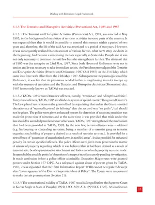 Dealing with Terrorism : Legal Framework

4.1.3 The Terrorist and Disruptive Activities (Prevention) Act, 1985 and 1987

4

DEALING WITH TERRORISM : LEGAL FRAMEWORK

4.1 The Legal Framework
4.1.1 The Laws to Deal with Terrorism
4.1.1.1 With the spurt in terrorism in recent years, many countries have enacted appropriate
and stringent anti-terrorism laws. India too has had various enactments for dealing with
terrorism in the past – (i) The Terrorist and Disruptive Activities (Prevention) Act, 1987
(allowed to lapse in 1995), and (ii) The Prevention of Terrorism Act, 2002 (repealed in
2004), Unlawful Activities (Prevention) Act, 1967 {as amended by the Unlawful Activities
(Prevention) Amendment Act, 2004}and the National Security Act, 1980. However, some
of these legislations were allowed to lapse/repealed as it was contended that the powers
conferred on the law enforcement agencies had the potential, and in fact, had been misused.
The Law Commission in its 173rd Report (2000) examined this issue and highlighted the
need for a law to deal firmly and effectively with terrorists. It also drafted “The Prevention of
Terrorist Activities Bill”. The constitutional validity of anti-terrorism laws has also been
upheld by the Supreme Court. Many have urged that a strong legal framework needs to be
created to deal with terrorism. Clearly, there is a felt need to strengthen the hands of security
forces in the fight against terror, even as human rights and constitutional values are protected.
The legislative measures adopted in India are dealt with briefly in the following paragraphs.
4.1.2 The National Security Act, 1980
4.1.2.1 The National Security Act, 1980 empowers the Union Government or the State
Governments to detain a person to prevent him from acting in any manner prejudicial to the
defence of India, the relations of India with foreign powers, or the security of India, or with
respect to any foreigner with a view to regulating his continued presence in India. Such
preventive detention can also be made with a view to preventing a person from acting in any
manner prejudicial to the security of the State or from acting in any manner prejudicial to the
maintenance of public order or from acting in any manner prejudicial to the maintenance of
supplies and services essential to the community. The Act also constitutes Advisory Boards
which have to approve any such detention.
34

4.1.3.1 The Terrorist and Disruptive Activities (Prevention) Act, 1985, was enacted in May
1985, in the background of escalation of terrorist activities in some parts of the country. It
was expected then that it would be possible to control this menace within a period of two
years and, therefore, the life of the said Act was restricted to a period of two years. However,
it was subsequently realised that on account of various factors, what were stray incidents in
the beginning, had become a continuing menace especially in States like Punjab and it was
not only necessary to continue the said law but also strengthen it further. The aforesaid Act
of 1985 was due to expire on 23rd May, 1987. Since both Houses of Parliament were not in
session and it was necessary to take immediate action, the President promulgated the Terrorist
and Disruptive Activities (Prevention) Ordinance, 1987 (2 of 1987) on the 23rd May, which
came into force with effect from the 24th May, 1987. Subsequent to the promulgation of the
Ordinance, it was felt that its provisions needed further strengthening in order to cope up
with the menace of terrorism and the Terrorist and Disruptive Activiities (Prevention) Act.
1987 (commonly known as TADA) was enacted.
4.1.3.2 TADA, 1985 created two new offences, namely, “terrorist act” and “disruptive activities”.
To try these offences, TADA, 1985 established a system of special courts (“Designated Courts”).
The Law placed restrictions on the grant of bail by stipulating that unless the Court recorded
the existence of “reasonable grounds for believing” that the accused was “not guilty”, bail should
not be given. The police were given enhanced powers for detention of suspects; provision was
made for protection of witnesses and at the same time it was provided that trials under the
law should be accorded precedence over other cases. TADA, 1987 strengthened the mechanism
that had been provided in TADA, 1985. In the new law, certain offences were re-defined
(e.g. harbouring or concealing terrorists; being a member of a terrorist gang or terrorist
organization; holding of property derived as a result of terrorist acts etc.). It provided for a
new offence of “possession of unauthorized arms in notified areas”. It also provided for enhanced
penalty for certain specified offences. The police officers were given more powers in the matter
of seizure of property regarding which it was believed that it had been derived as a result of
terrorist acts, besides provision for attachment and forfeiture of such property was also made.
It extended the possible period of detention of a suspect in police custody pending investigation.
It made confession before a police officer admissible. Executive Magistrates were granted
powers under Section 167 CrPC. As a safeguard against abuse of powers given by TADA,
1987, it was stipulated that the “First Information Report” (FIR) cannot be registered except
after “prior approval of the District Superintendent of Police”. The Courts were empowered
to make certain presumptions (Section 21).
4.1.3.3 The constitutional validity of TADA, 1987 was challenged before the Supreme Court
in Kartar Singh vs State of Punjab [(1994) 3 SCC 569: AIR 1995 SCC 1726]. A Constitution

35

 