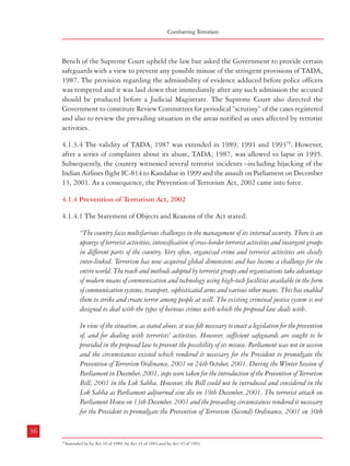 Combatting Terrorism

Dealing with Terrorism : Legal Framework

Bench of the Supreme Court upheld the law but asked the Government to provide certain
safeguards with a view to prevent any possible misuse of the stringent provisions of TADA,
1987. The provision regarding the admissibility of evidence adduced before police officers
was tempered and it was laid down that immediately after any such admission the accused
should be produced before a Judicial Magistrate. The Supreme Court also directed the
Government to constitute Review Committees for periodical “scrutiny” of the cases registered
and also to review the prevailing situation in the areas notified as ones affected by terrorist
activities.

December, 2001 with a view to give continuity to the Prevention of Terrorism Ordinance, 2001
promulgated on 24th October, 2001.
The Prevention of Terrorism Bill, 2002 seeks to replace the Prevention of Terrorism (Second)
Ordinance, 2001".
4.1.4.2 The salient features of the Prevention of Terrorism Act, 2002 (POTA) were:
a.

Definition of ‘Terrorist act’: The part of the definition stipulating the mens rea was
amended. As per the new definition the offence of terrorist act required, as the
first and foremost ingredient, the “intent to threaten the unity, integrity, security
or sovereignty of India or to strike terror in the people.” Raising funds for the
pupose of terrorism was included in the definition.

b.

Arrest Provisions: Although an arrested person was permitted to meet a legal
practitioner during the course of interrogation, the legal practitioner
was not entitled to remain present throughout the period of interrogation
(Section 52).

c.

Seizure and Forfeiture of Proceeds of Terrorism: The officer investigating an offence
under POTA could order seizure or attachment of property if he had reason to
believe that the property represents proceeds of terrorism. The Special Court
could also order forfeiture of such property if it was satisfied that such property
constituted proceeds of terrorism (Sections 6 to 17).

d.

Interception of Communication: The Act provided for interception of wire, electronic
or oral communication at the request of the investigating officers after being
authorized by the competent authority. This could be done if it was believed
that such interception might provide or had provided evidence of any offence
involving a terrorist act (Sections 36 to 48).

e.

Unauthorised Possession of Firearms: If any person was in unauthorized possession
of certain arms or ammunition specified in the Arms Rules, 1962 in a notified
area, or, explosive substances and leathal weapons capable of mass destruction
or biological or chemical substances of warfare in any area, whether notified or
not, he would be guilty of committing a terrorist act (Section 4).

f.

Enhanced powers to Investigating Officers: Apart from the power to make an order
regarding seizing of property representing proceeds of terrorism and interception
of certain communications as mentioned in item (c), police officers not below the
rank of a Superintendent of Police could also record the confessions of a person

19

4.1.3.4 The validity of TADA, 1987 was extended in 1989, 1991 and 1993 . However,
after a series of complaints about its abuse, TADA, 1987, was allowed to lapse in 1995.
Subsequently, the country witnessed several terrorist incidents –including hijacking of the
Indian Airlines flight IC-814 to Kandahar in 1999 and the assault on Parliament on December
13, 2001. As a consequence, the Prevention of Terrorism Act, 2002 came into force.
4.1.4 Prevention of Terrorism Act, 2002
4.1.4.1 The Statement of Objects and Reasons of the Act stated:
“The country faces multifarious challenges in the management of its internal security. There is an
upsurge of terrorist activities, intensification of cross-border terrorist activities and insurgent groups
in different parts of the country. Very often, organized crime and terrorist activities are closely
inter-linked. Terrorism has now acquired global dimensions and has become a challenge for the
entire world. The reach and methods adopted by terrorist groups and organisations take advantage
of modern means of communication and technology using high-tech facilities available in the form
of communication systems, transport, sophisticated arms and various other means. This has enabled
them to strike and create terror among people at will. The existing criminal justice system is not
designed to deal with the types of heinous crimes with which the proposed law deals with.
In view of the situation, as stated above, it was felt necessary to enact a legislation for the prevention
of, and for dealing with terrorists’ activities. However, sufficient safeguards are sought to be
provided in the proposed law to prevent the possibility of its misuse. Parliament was not in session
and the circumstances existed which rendered it necessary for the President to promulgate the
Prevention of Terrorism Ordinance, 2001 on 24th October, 2001. During the Winter Session of
Parliament in December, 2001, steps were taken for the introduction of the Prevention of Terrorism
Bill, 2001 in the Lok Sabha. However, the Bill could not be introduced and considered in the
Lok Sabha as Parliament adjourned sine die on 19th December, 2001. The terrorist attack on
Parliament House on 13th December, 2001 and the prevailing circumstances rendered it necessary
for the President to promulgate the Prevention of Terrorism (Second) Ordinance, 2001 on 30th
36

37
19

Amended by by Act 16 of 1989, by Act 35 of 1991,and by Act 43 of 1993

 