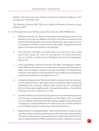 Combatting Terrorism

Dealing with Terrorism : Legal Framework

Bench of the Supreme Court upheld the law but asked the Government to provide certain
safeguards with a view to prevent any possible misuse of the stringent provisions of TADA,
1987. The provision regarding the admissibility of evidence adduced before police officers
was tempered and it was laid down that immediately after any such admission the accused
should be produced before a Judicial Magistrate. The Supreme Court also directed the
Government to constitute Review Committees for periodical “scrutiny” of the cases registered
and also to review the prevailing situation in the areas notified as ones affected by terrorist
activities.

December, 2001 with a view to give continuity to the Prevention of Terrorism Ordinance, 2001
promulgated on 24th October, 2001.
The Prevention of Terrorism Bill, 2002 seeks to replace the Prevention of Terrorism (Second)
Ordinance, 2001".
4.1.4.2 The salient features of the Prevention of Terrorism Act, 2002 (POTA) were:
a.

Definition of ‘Terrorist act’: The part of the definition stipulating the mens rea was
amended. As per the new definition the offence of terrorist act required, as the
first and foremost ingredient, the “intent to threaten the unity, integrity, security
or sovereignty of India or to strike terror in the people.” Raising funds for the
pupose of terrorism was included in the definition.

b.

Arrest Provisions: Although an arrested person was permitted to meet a legal
practitioner during the course of interrogation, the legal practitioner
was not entitled to remain present throughout the period of interrogation
(Section 52).

c.

Seizure and Forfeiture of Proceeds of Terrorism: The officer investigating an offence
under POTA could order seizure or attachment of property if he had reason to
believe that the property represents proceeds of terrorism. The Special Court
could also order forfeiture of such property if it was satisfied that such property
constituted proceeds of terrorism (Sections 6 to 17).

d.

Interception of Communication: The Act provided for interception of wire, electronic
or oral communication at the request of the investigating officers after being
authorized by the competent authority. This could be done if it was believed
that such interception might provide or had provided evidence of any offence
involving a terrorist act (Sections 36 to 48).

e.

Unauthorised Possession of Firearms: If any person was in unauthorized possession
of certain arms or ammunition specified in the Arms Rules, 1962 in a notified
area, or, explosive substances and leathal weapons capable of mass destruction
or biological or chemical substances of warfare in any area, whether notified or
not, he would be guilty of committing a terrorist act (Section 4).

f.

Enhanced powers to Investigating Officers: Apart from the power to make an order
regarding seizing of property representing proceeds of terrorism and interception
of certain communications as mentioned in item (c), police officers not below the
rank of a Superintendent of Police could also record the confessions of a person

19

4.1.3.4 The validity of TADA, 1987 was extended in 1989, 1991 and 1993 . However,
after a series of complaints about its abuse, TADA, 1987, was allowed to lapse in 1995.
Subsequently, the country witnessed several terrorist incidents –including hijacking of the
Indian Airlines flight IC-814 to Kandahar in 1999 and the assault on Parliament on December
13, 2001. As a consequence, the Prevention of Terrorism Act, 2002 came into force.
4.1.4 Prevention of Terrorism Act, 2002
4.1.4.1 The Statement of Objects and Reasons of the Act stated:
“The country faces multifarious challenges in the management of its internal security. There is an
upsurge of terrorist activities, intensification of cross-border terrorist activities and insurgent groups
in different parts of the country. Very often, organized crime and terrorist activities are closely
inter-linked. Terrorism has now acquired global dimensions and has become a challenge for the
entire world. The reach and methods adopted by terrorist groups and organisations take advantage
of modern means of communication and technology using high-tech facilities available in the form
of communication systems, transport, sophisticated arms and various other means. This has enabled
them to strike and create terror among people at will. The existing criminal justice system is not
designed to deal with the types of heinous crimes with which the proposed law deals with.
In view of the situation, as stated above, it was felt necessary to enact a legislation for the prevention
of, and for dealing with terrorists’ activities. However, sufficient safeguards are sought to be
provided in the proposed law to prevent the possibility of its misuse. Parliament was not in session
and the circumstances existed which rendered it necessary for the President to promulgate the
Prevention of Terrorism Ordinance, 2001 on 24th October, 2001. During the Winter Session of
Parliament in December, 2001, steps were taken for the introduction of the Prevention of Terrorism
Bill, 2001 in the Lok Sabha. However, the Bill could not be introduced and considered in the
Lok Sabha as Parliament adjourned sine die on 19th December, 2001. The terrorist attack on
Parliament House on 13th December, 2001 and the prevailing circumstances rendered it necessary
for the President to promulgate the Prevention of Terrorism (Second) Ordinance, 2001 on 30th
36

37
19

Amended by by Act 16 of 1989, by Act 35 of 1991,and by Act 43 of 1993

 