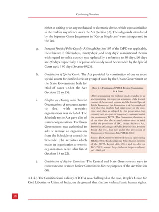 Combatting Terrorism

either in writing or on any mechanical or electronic devise, which were admissible
in the trial for any offence under the Act (Section 32). The safeguards introduced
by the Supreme Court Judgement in ‘Kartar Singh case’ were incorporated in
the law.
g.

Increased Period of Police Custody: Although Section 167 of the CrPC was applicable,
the reference to ’fifteen days’, ‘ninety days’, and ‘sixty days’, as mentioned therein
with regard to police custody was replaced by a reference to 30 days, 90 days
and 90 days respectively. The period of custody could be extended by the Special
Court upto 180 days [Section 49(2)].

h.

Constitution of Special Courts: The Act provided for constitution of one or more
special courts for notified areas or group of cases by the Union Government or
the State Government both for
Box 4.1: Findings of POTA Review Committee
trial of cases under the Act
in a Case
(Sections 23 to 35).

i.

Chapter on Dealing with Terrorist
Organizations: A separate chapter
to deal with terrorist
organizations was included. The
Schedule to the Act gave a list of
terrorist organizations. The Union
Government was authorized to
add or remove an organization
from the Schedule or amend the
Schedule. The activities which
made an organization a terrorist
organization were also listed
(Sections 18 to 22).

j.

‘After appreciating the evidence made available to us
and considering the respective arguments of the learned
counsel of the accused persons and the learned Special
Public Prosecutor, this Committee is of the considered
view that this incident had taken place on the date,
time and place as alleged by the prosecution but
certainly not as a part of conspiracy envisaged under
the provisions of POTA. This Committee, therefore, is
of the view that the accused persons may be tried
under the provisions of IPC, Indian Railways Act,
Prevention of Damages of Public Property Act, Bombay
Police Act etc., but not under the provisions of
Prevention of Terrorism Act,(POTA) 2002.’
Source: The Committee reviewed the case case bearing
FIR No. 09/02 Godhra Railway Police Station in terms
of the POTA Repeal Act, 2004 and decided on
16.5.2005; source: http://mha.nic.in/press-release/
pr210605.pdf

Constitution of Review Committee: The Central and State Governments were to
constitute one or more Review Committees for the purposes of the Act (Section
60).

4.1.4.3 The Constitutional validity of POTA was challenged in the case, People’s Union for
Civil Liberties vs Union of India, on the ground that the law violated basic human rights.

38

Dealing with Terrorism : Legal Framework

The Supreme Court upheld the Constitutional validity of the law while stipulating some
restrictions on the arbitrary use of certain powers.
4.1.4.4 Government repealed POTA as it felt that its provisions were misused by some State
Governments and also that the Act had failed to serve its intended purpose. This was done
through the Prevention of Terrorism (Repeal) Act, 2004. After repeal of POTA, 2002, some
provisions to deal with terrorism were incorporated in the Unlawful Activities (Prevention)
Act, 1967 as amended by the Unlawful Activities (Prevention) Amendment Act, 2004.
4.1.5 The Unlawful Activities (Prevention) Act, 1967
4.1.5.1 This law was enacted to provide for more effective prevention of certain unlawful
activities of individuals and associations and for matters connected with it. It empowered
appropriate authorities to declare any association as ‘unlawful’ if it is carrying out ‘unlawful
activities’. This law was comprehensively amended by the Unlawful Activities (Prevention)
Amendment Act, 2004 to deal with terrorist activities. Like POTA, it defines a ‘terrorist act’
and also defines a “terrorist organisation” as an organisation listed in the Schedule or an
organisation operating under the same name as an organisation so listed. It further provides
a mechanism for forfeiture of the proceeds of terrorism apart from providing stringent
punishments for terrorism related offences.
4.1.5.2 Thus, at present the only Union Legislation dealing specifically with terrorism is the
Unlawful Activities (Prevention) Act, 1967 (ULPA) as amended by the Unlawful Activities
Prevention (Amendment) Act, 2004. Although ULPA incorporates provisions regarding
seizure and forfeiture of property, enhanced punishments and listing of terrorist organizations,
it does not provide for special courts or enhanced powers of investigation and provisions
regarding confessions made before police officers.
4.1.6 Need for a Comprehensive Anti Terrorist Legislation
4.1.6.1 It needs to be mentioned here that the Law Commission of India, in its 173rd Report
on Prevention of Terrorism Bill, 2000, had recommended a separate legislation to deal with
the menace of terrorism. The draft bill as recommended by the Law Commission of India
included provisions such as definition of terrorist acts, enhanced punishment for such acts,
possession of certain unauthorized arms, special powers of investigating officers regarding
seizure and attachment of property representing proceeds of terrorism, constitution of special
courts, protection of witnesses, confessions made to police officers to be taken into consideration,
enhanced police custody, constitution of review committees, protection of action taken in
good faith etc.
39

 