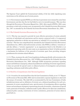 Combatting Terrorism

either in writing or on any mechanical or electronic devise, which were admissible
in the trial for any offence under the Act (Section 32). The safeguards introduced
by the Supreme Court Judgement in ‘Kartar Singh case’ were incorporated in
the law.
g.

Increased Period of Police Custody: Although Section 167 of the CrPC was applicable,
the reference to ’fifteen days’, ‘ninety days’, and ‘sixty days’, as mentioned therein
with regard to police custody was replaced by a reference to 30 days, 90 days
and 90 days respectively. The period of custody could be extended by the Special
Court upto 180 days [Section 49(2)].

h.

Constitution of Special Courts: The Act provided for constitution of one or more
special courts for notified areas or group of cases by the Union Government or
the State Government both for
Box 4.1: Findings of POTA Review Committee
trial of cases under the Act
in a Case
(Sections 23 to 35).

i.

Chapter on Dealing with Terrorist
Organizations: A separate chapter
to deal with terrorist
organizations was included. The
Schedule to the Act gave a list of
terrorist organizations. The Union
Government was authorized to
add or remove an organization
from the Schedule or amend the
Schedule. The activities which
made an organization a terrorist
organization were also listed
(Sections 18 to 22).

j.

‘After appreciating the evidence made available to us
and considering the respective arguments of the learned
counsel of the accused persons and the learned Special
Public Prosecutor, this Committee is of the considered
view that this incident had taken place on the date,
time and place as alleged by the prosecution but
certainly not as a part of conspiracy envisaged under
the provisions of POTA. This Committee, therefore, is
of the view that the accused persons may be tried
under the provisions of IPC, Indian Railways Act,
Prevention of Damages of Public Property Act, Bombay
Police Act etc., but not under the provisions of
Prevention of Terrorism Act,(POTA) 2002.’
Source: The Committee reviewed the case case bearing
FIR No. 09/02 Godhra Railway Police Station in terms
of the POTA Repeal Act, 2004 and decided on
16.5.2005; source: http://mha.nic.in/press-release/
pr210605.pdf

Constitution of Review Committee: The Central and State Governments were to
constitute one or more Review Committees for the purposes of the Act (Section
60).

4.1.4.3 The Constitutional validity of POTA was challenged in the case, People’s Union for
Civil Liberties vs Union of India, on the ground that the law violated basic human rights.

38

Dealing with Terrorism : Legal Framework

The Supreme Court upheld the Constitutional validity of the law while stipulating some
restrictions on the arbitrary use of certain powers.
4.1.4.4 Government repealed POTA as it felt that its provisions were misused by some State
Governments and also that the Act had failed to serve its intended purpose. This was done
through the Prevention of Terrorism (Repeal) Act, 2004. After repeal of POTA, 2002, some
provisions to deal with terrorism were incorporated in the Unlawful Activities (Prevention)
Act, 1967 as amended by the Unlawful Activities (Prevention) Amendment Act, 2004.
4.1.5 The Unlawful Activities (Prevention) Act, 1967
4.1.5.1 This law was enacted to provide for more effective prevention of certain unlawful
activities of individuals and associations and for matters connected with it. It empowered
appropriate authorities to declare any association as ‘unlawful’ if it is carrying out ‘unlawful
activities’. This law was comprehensively amended by the Unlawful Activities (Prevention)
Amendment Act, 2004 to deal with terrorist activities. Like POTA, it defines a ‘terrorist act’
and also defines a “terrorist organisation” as an organisation listed in the Schedule or an
organisation operating under the same name as an organisation so listed. It further provides
a mechanism for forfeiture of the proceeds of terrorism apart from providing stringent
punishments for terrorism related offences.
4.1.5.2 Thus, at present the only Union Legislation dealing specifically with terrorism is the
Unlawful Activities (Prevention) Act, 1967 (ULPA) as amended by the Unlawful Activities
Prevention (Amendment) Act, 2004. Although ULPA incorporates provisions regarding
seizure and forfeiture of property, enhanced punishments and listing of terrorist organizations,
it does not provide for special courts or enhanced powers of investigation and provisions
regarding confessions made before police officers.
4.1.6 Need for a Comprehensive Anti Terrorist Legislation
4.1.6.1 It needs to be mentioned here that the Law Commission of India, in its 173rd Report
on Prevention of Terrorism Bill, 2000, had recommended a separate legislation to deal with
the menace of terrorism. The draft bill as recommended by the Law Commission of India
included provisions such as definition of terrorist acts, enhanced punishment for such acts,
possession of certain unauthorized arms, special powers of investigating officers regarding
seizure and attachment of property representing proceeds of terrorism, constitution of special
courts, protection of witnesses, confessions made to police officers to be taken into consideration,
enhanced police custody, constitution of review committees, protection of action taken in
good faith etc.
39

 