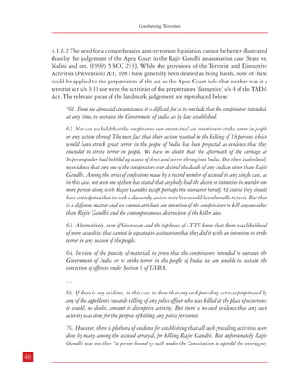 Combatting Terrorism

4.1.6.2 The need for a comprehensive anti-terrorism legislation cannot be better illustrated
than by the judgement of the Apex Court in the Rajiv Gandhi assassination case [State vs.
Nalini and ors. (1999) 5 SCC 253]. While the provisions of the Terrorist and Disruptive
Activities (Prevention) Act, 1987 have generally been decried as being harsh, none of these
could be applied to the perpetrators of the act as the Apex Court held that neither was it a
terrorist act u/s 3(1) nor were the activities of the perpetrators ‘disruptive’ u/s 4 of the TADA
Act. The relevant paras of the landmark judgement are reproduced below:
“61. From the aforesaid circumstances it is difficult for us to conclude that the conspirators intended,
at any time, to overawe the Government of India as by law established.
62. Nor can we hold that the conspirators ever entertained an intention to strike terror in people
or any section thereof. The mere fact that their action resulted in the killing of 18 persons which
would have struck great terror in the people of India has been projected as evidence that they
intended to strike terror in people. We have no doubt that the aftermath of the carnage at
Sriperumpudur had bubbled up waves of shock and terror throughout India. But there is absolutely
no evidence that any one of the conspirators ever desired the death of any Indian other than Rajiv
Gandhi. Among the series of confessions made by a record number of accused in any single case, as
in this case, not even one of them has stated that anybody had the desire or intention to murder one
more person along with Rajiv Gandhi except perhaps the murderer herself. Of course they should
have anticipated that in such a dastardly action more lives would be vulnerable to peril. But that
is a different matter and we cannot attribute an intention of the conspirators to kill anyone other
than Rajiv Gandhi and the contemporaneous destruction of the killer also.
63. Alternatively, even if Sivarasan and the top brass of LTTE knew that there was likelihood
of more casualties that cannot be equated to a situation that they did it with an intention to strike
terror in any section of the people.
64. In view of the paucity of materials to prove that the conspirators intended to overawe the
Government of India or to strike terror in the people of India we are unable to sustain the
conviction of offences under Section 3 of TADA.
…
69. If there is any evidence, in this case, to show that any such preceding act was perpetrated by
any of the appellants towards killing of any police officer who was killed at the place of occurrence
it would, no doubt, amount to disruptive activity. But there is no such evidence that any such
activity was done for the purpose of killing any police personnel.
70. However, there is plethora of evidence for establishing that all such preceding activities were
done by many among the accused arrayed, for killing Rajiv Gandhi. But unfortunately Rajiv
Gandhi was not then “a person bound by oath under the Constitution to uphold the sovereignty
40

Dealing with Terrorism : Legal Framework

and integrity of India”. Even the Lok Sabha stood dissolved months prior to this incident and
hence it cannot be found that he was under an oath as a Member of Parliament.
…
74. We are, therefore, unable to sustain the conviction of appellants for offences under Section 3 or
4 of TADA.
…
555. In the present case applying the principles set out above on the interpretation of Section 3(1)
and analyses of this subsection of the TADA we do not find any difficulty in concluding that
evidence does not reflect that any of the accused entertained any such intention or had any of the
motive to overawe the Government or to strike terror among people. No doubt evidence is there that
the absconding accused Prabhakaran, supreme leader of LITE had personal animosity against
Rajiv Gandhi and LTTE cadre developed hatred towards Rajiv Gandhi, who was identified
with the atrocities allegedly committed by IPKF in Sri Lanka. There was no conspiracy to the
indiscriminate killing of persons. There is no evidence directly or circumstantially that Rajiv
Gandhi was killed with the intention contemplated under Section 3(1) of TADA. State of
Tamil Nadu was notified under TADA on 23.6.1991 and LTTE were declared an unlawful
association on 14.5.1992 under the provisions of the Unlawful Activity (Prevention) Act, 1957.
Apart from killing of Rajiv Gandhi no other terrorist act has been alleged in the State of Tamil
Nadu. Charge may be there but there is no evidence to support the charge. Mr. Natarajan said
that prosecution might refer to the killing of Padmanabhan in Tamil Nadu, leader of EPRLF,
which fact finds mention in the confession statement of Santhan (A-2). But then he said it was
not a terrorist act. It was killing of a rival Sri Lankan and in any case killing of Padmanabhan
is not a charge in the case before this Court. Mr. Altaf Ahmad said that when he earlier
mentioned the killing of Padmanabhan, it was only to show that LTTE was an organization
which brook no opposition and anyone opposing its objective was eliminated. Mr. Natarajan said
it was the case of the prosecution itself that Prabhakaran had personal animosity against Rajiv
Gandhi developed over a period of time and had motive to kill him.”
4.1.6.3 Thus, even a specific law to fight against terrorism proved to be ineffective in a case
which involved a former Prime Minister of the country. While the audacity and designs of
various terrorist organizations actively engaged in terrorist activities inside the country (and
also outside) have been on the increase, the anti-terrorist legislations have not kept pace with
these developments. On the other hand, several countries are now increasingly aware of the
dangers of not having specific legislation to counter terrorism and specific incidents of terrorist
acts. This has galvanised them to pass stringent and effective laws. Thus, a number of countries
now have legislations which are comprehensive and effective in dealing with various facets of
terrorist activities including provisions regarding counter-terrorist measures along with
41

 