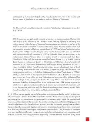 Combatting Terrorism

4.1.6.2 The need for a comprehensive anti-terrorism legislation cannot be better illustrated
than by the judgement of the Apex Court in the Rajiv Gandhi assassination case [State vs.
Nalini and ors. (1999) 5 SCC 253]. While the provisions of the Terrorist and Disruptive
Activities (Prevention) Act, 1987 have generally been decried as being harsh, none of these
could be applied to the perpetrators of the act as the Apex Court held that neither was it a
terrorist act u/s 3(1) nor were the activities of the perpetrators ‘disruptive’ u/s 4 of the TADA
Act. The relevant paras of the landmark judgement are reproduced below:
“61. From the aforesaid circumstances it is difficult for us to conclude that the conspirators intended,
at any time, to overawe the Government of India as by law established.
62. Nor can we hold that the conspirators ever entertained an intention to strike terror in people
or any section thereof. The mere fact that their action resulted in the killing of 18 persons which
would have struck great terror in the people of India has been projected as evidence that they
intended to strike terror in people. We have no doubt that the aftermath of the carnage at
Sriperumpudur had bubbled up waves of shock and terror throughout India. But there is absolutely
no evidence that any one of the conspirators ever desired the death of any Indian other than Rajiv
Gandhi. Among the series of confessions made by a record number of accused in any single case, as
in this case, not even one of them has stated that anybody had the desire or intention to murder one
more person along with Rajiv Gandhi except perhaps the murderer herself. Of course they should
have anticipated that in such a dastardly action more lives would be vulnerable to peril. But that
is a different matter and we cannot attribute an intention of the conspirators to kill anyone other
than Rajiv Gandhi and the contemporaneous destruction of the killer also.
63. Alternatively, even if Sivarasan and the top brass of LTTE knew that there was likelihood
of more casualties that cannot be equated to a situation that they did it with an intention to strike
terror in any section of the people.
64. In view of the paucity of materials to prove that the conspirators intended to overawe the
Government of India or to strike terror in the people of India we are unable to sustain the
conviction of offences under Section 3 of TADA.
…
69. If there is any evidence, in this case, to show that any such preceding act was perpetrated by
any of the appellants towards killing of any police officer who was killed at the place of occurrence
it would, no doubt, amount to disruptive activity. But there is no such evidence that any such
activity was done for the purpose of killing any police personnel.
70. However, there is plethora of evidence for establishing that all such preceding activities were
done by many among the accused arrayed, for killing Rajiv Gandhi. But unfortunately Rajiv
Gandhi was not then “a person bound by oath under the Constitution to uphold the sovereignty
40

Dealing with Terrorism : Legal Framework

and integrity of India”. Even the Lok Sabha stood dissolved months prior to this incident and
hence it cannot be found that he was under an oath as a Member of Parliament.
…
74. We are, therefore, unable to sustain the conviction of appellants for offences under Section 3 or
4 of TADA.
…
555. In the present case applying the principles set out above on the interpretation of Section 3(1)
and analyses of this subsection of the TADA we do not find any difficulty in concluding that
evidence does not reflect that any of the accused entertained any such intention or had any of the
motive to overawe the Government or to strike terror among people. No doubt evidence is there that
the absconding accused Prabhakaran, supreme leader of LITE had personal animosity against
Rajiv Gandhi and LTTE cadre developed hatred towards Rajiv Gandhi, who was identified
with the atrocities allegedly committed by IPKF in Sri Lanka. There was no conspiracy to the
indiscriminate killing of persons. There is no evidence directly or circumstantially that Rajiv
Gandhi was killed with the intention contemplated under Section 3(1) of TADA. State of
Tamil Nadu was notified under TADA on 23.6.1991 and LTTE were declared an unlawful
association on 14.5.1992 under the provisions of the Unlawful Activity (Prevention) Act, 1957.
Apart from killing of Rajiv Gandhi no other terrorist act has been alleged in the State of Tamil
Nadu. Charge may be there but there is no evidence to support the charge. Mr. Natarajan said
that prosecution might refer to the killing of Padmanabhan in Tamil Nadu, leader of EPRLF,
which fact finds mention in the confession statement of Santhan (A-2). But then he said it was
not a terrorist act. It was killing of a rival Sri Lankan and in any case killing of Padmanabhan
is not a charge in the case before this Court. Mr. Altaf Ahmad said that when he earlier
mentioned the killing of Padmanabhan, it was only to show that LTTE was an organization
which brook no opposition and anyone opposing its objective was eliminated. Mr. Natarajan said
it was the case of the prosecution itself that Prabhakaran had personal animosity against Rajiv
Gandhi developed over a period of time and had motive to kill him.”
4.1.6.3 Thus, even a specific law to fight against terrorism proved to be ineffective in a case
which involved a former Prime Minister of the country. While the audacity and designs of
various terrorist organizations actively engaged in terrorist activities inside the country (and
also outside) have been on the increase, the anti-terrorist legislations have not kept pace with
these developments. On the other hand, several countries are now increasingly aware of the
dangers of not having specific legislation to counter terrorism and specific incidents of terrorist
acts. This has galvanised them to pass stringent and effective laws. Thus, a number of countries
now have legislations which are comprehensive and effective in dealing with various facets of
terrorist activities including provisions regarding counter-terrorist measures along with
41

 