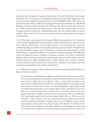 Combatting Terrorism

procedures and mechanism for speedy criminal justice. Thus, the United States have armed
themselves with the Uniting and Strengthening America by Providing Appropriate Tools
for Interpreting and Obstructing Terrorism Act (USA PATRIOT ACT), 2001 which was
further amended in March, 2006 by integrating the Financial Ant-Terrorism Act. The British
Parliament has also passed a Terrorism Act in March, 2006. The Australian Anti-Terrorism
Act, 2005 and the Canadian Anti-Terrorism Act, 2001 are other such examples. It needs to
be appreciated that terrorism is a global phenomenon. The case of India cannot be seen in
isolation. Hence, there have to be certain common elements in laws dealing with terrorism
internationally.
4.1.6.4 This issue was discussed at the National Workshop organised by the Commission
and the Sardar Vallabhbhai Patel National Police Academy, Hyderabad with various experts,
police officials, administrators and civil rights activists. It was noted that the country has
suffered huge losses of civilians as well as police and army personnel, besides colossal damage
to private and public property, in terrorist incidents, including the assassination of a serving
Prime Minister, a former Prime Minister, several political leaders, including a Chief Minister,
besides thousands of innocent civilians and security personnel. In the State of Jammu &
Kashmir alone, it has been reported that during the period from 1988 to 2001, more than
30,000 people were killed, including about 11,000 civilians, due to terrorist violence.
Terrorism and low intensity warfare have imposed new challenges on law enforcement that
we are yet to accommodate even at the conceptual level.
4.1.6.5 The Law Commission, while examining the Prevention of Terrorism Bill, 2000 (173rd
Report), observed as follows:
Law Commission is of the opinion that a legislation to fight terrorism is today a necessity in India.
It is not as if the enactment of such a legislation would by itself subdue terrorism. It may, however,
arm the State to fight terrorism more effectively. There is a good amount of substance in the
submission that the Indian Penal Code (IPC) was not designed to fight or to check organised crime
of the nature we are faced with now. Here is a case of organised groups or gangs trained, inspired
and supported by fundamentalists and anti-Indian elements trying to destablise the country who
make no secret of their intentions. The act of terrorism by its very nature generates terror and a
psychosis of fear among the populace. Because of the terror and the fear, people are rendered sullen.
They become helpless spectators of the atrocities committed before their eyes. They are afraid of
contacting the Police authorities about any information they may have about terrorist activities
much less to cooperate with the Police in dealing with terrorists. It is difficult to get any witnesses
because people are afraid of their own safety and safety of their families. It is well known that
during the worst days in Punjab, even the judges and prosecutors were gripped with such fear and
terror that they were not prepared to try or prosecute the cases against the terrorists. That is also
42

Dealing with Terrorism : Legal Framework

stated to be the position today in J&K and this is one reason which is contributing to the enormous
delay in going on with the trials against the terrorists. In such a situation, insisting upon independent
evidence or applying the normal peace-time standards of criminal prosecution, may be impracticable.
It is necessary to have a special law to deal with a special situation. An extraordinary situation
calls for an extraordinary law, designed to meet and check such extraordinary situation. It is one
thing to say that we must create and provide internal structures and safeguards against possible
abuse and misuse of the Act and altogether a different thing to say that because the law is liable
to be misused, we should not have such an Act at all. The Supreme Court has repeatedly held
that mere possibility of abuse cannnot be a ground for denying the vesting of powers or for declaring
a statute unconstitutional. In State of Rajasthan v. Union of India (1978 1 SCR p.1), the
Supreme Court observed “it must be remembered that merely because power may sometimes be
abused, it is no ground for denying the existence of power. The wisdom of man has not yet been
able to conceive of a government with power sufficient to answer all its legitimate needs and at the
same time incapable of mischief ” (at page 77). Similarly, in Collector of Customs v. Nathella
Sampathu Chetty (AIR 1962 SC 316), the Court observed, “The possibility of abuse of a statute
otherwise valid does not impart to it any element of invalidity”. In Kesavananda Bharati v.
State of Kerala (1973 Supp SCR p.1), Khanna J. observed as follows at page 755: “In exercising
the power of judicial review, the Courts cannot be oblivious of the practical needs of the government.
The door has to be left open for trial and error. Constitutional law like other mortal contrivances
has to take some chances. Opportunity must be allowed for vindicating reasonable belief by
experience.” To the same effect are observations of Krishna Iyer J.in T.N. Education Department
v. State of Tamilnadu (1980 1 SCR 1026 at 1031) and Commissioner H.R.E. v. Sri
Lakshmindra Thirtha Swamiar of Sri Shirur Mutt (AIR 1954 SC 282). All these decisions
were referred to and followed by a recent nine-Judge Constitution Bench in Mafatlal Industries v.
Union of India [1997 (5) SCC 536].
4.1.6.6 A comparative analysis of the provisions of the anti-terrorism laws in India is given
in Annexure IV(1), and a comparison of certain provisions of anti terrorism laws in some
other countries is at Annexure IV(2). From these it is evident that most countries have been
adopting tough anti-terrorism measures whereas the provisions of similar laws have been
diluted in India over a period of time.
4.1.6.7 There can be no doubt that there is serious threat to the security of the country from
terrorists who are highly organized, motivated and possessing links with international terrorist
groups or organizations. The existing penal laws in India were not enacted to deal with this
situation and there is ample evidence to indicate that terrorists have been able to escape the
law either by exploiting the loopholes in the ordinary law and/or by intimidating witnesses
to subvert justice. The Commission has, therefore, carefully considered how this situation
can be best tackled. There is definitely a need to have stringent provisions to deal with
43

 