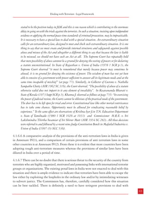 Combatting Terrorism

procedures and mechanism for speedy criminal justice. Thus, the United States have armed
themselves with the Uniting and Strengthening America by Providing Appropriate Tools
for Interpreting and Obstructing Terrorism Act (USA PATRIOT ACT), 2001 which was
further amended in March, 2006 by integrating the Financial Ant-Terrorism Act. The British
Parliament has also passed a Terrorism Act in March, 2006. The Australian Anti-Terrorism
Act, 2005 and the Canadian Anti-Terrorism Act, 2001 are other such examples. It needs to
be appreciated that terrorism is a global phenomenon. The case of India cannot be seen in
isolation. Hence, there have to be certain common elements in laws dealing with terrorism
internationally.
4.1.6.4 This issue was discussed at the National Workshop organised by the Commission
and the Sardar Vallabhbhai Patel National Police Academy, Hyderabad with various experts,
police officials, administrators and civil rights activists. It was noted that the country has
suffered huge losses of civilians as well as police and army personnel, besides colossal damage
to private and public property, in terrorist incidents, including the assassination of a serving
Prime Minister, a former Prime Minister, several political leaders, including a Chief Minister,
besides thousands of innocent civilians and security personnel. In the State of Jammu &
Kashmir alone, it has been reported that during the period from 1988 to 2001, more than
30,000 people were killed, including about 11,000 civilians, due to terrorist violence.
Terrorism and low intensity warfare have imposed new challenges on law enforcement that
we are yet to accommodate even at the conceptual level.
4.1.6.5 The Law Commission, while examining the Prevention of Terrorism Bill, 2000 (173rd
Report), observed as follows:
Law Commission is of the opinion that a legislation to fight terrorism is today a necessity in India.
It is not as if the enactment of such a legislation would by itself subdue terrorism. It may, however,
arm the State to fight terrorism more effectively. There is a good amount of substance in the
submission that the Indian Penal Code (IPC) was not designed to fight or to check organised crime
of the nature we are faced with now. Here is a case of organised groups or gangs trained, inspired
and supported by fundamentalists and anti-Indian elements trying to destablise the country who
make no secret of their intentions. The act of terrorism by its very nature generates terror and a
psychosis of fear among the populace. Because of the terror and the fear, people are rendered sullen.
They become helpless spectators of the atrocities committed before their eyes. They are afraid of
contacting the Police authorities about any information they may have about terrorist activities
much less to cooperate with the Police in dealing with terrorists. It is difficult to get any witnesses
because people are afraid of their own safety and safety of their families. It is well known that
during the worst days in Punjab, even the judges and prosecutors were gripped with such fear and
terror that they were not prepared to try or prosecute the cases against the terrorists. That is also
42

Dealing with Terrorism : Legal Framework

stated to be the position today in J&K and this is one reason which is contributing to the enormous
delay in going on with the trials against the terrorists. In such a situation, insisting upon independent
evidence or applying the normal peace-time standards of criminal prosecution, may be impracticable.
It is necessary to have a special law to deal with a special situation. An extraordinary situation
calls for an extraordinary law, designed to meet and check such extraordinary situation. It is one
thing to say that we must create and provide internal structures and safeguards against possible
abuse and misuse of the Act and altogether a different thing to say that because the law is liable
to be misused, we should not have such an Act at all. The Supreme Court has repeatedly held
that mere possibility of abuse cannnot be a ground for denying the vesting of powers or for declaring
a statute unconstitutional. In State of Rajasthan v. Union of India (1978 1 SCR p.1), the
Supreme Court observed “it must be remembered that merely because power may sometimes be
abused, it is no ground for denying the existence of power. The wisdom of man has not yet been
able to conceive of a government with power sufficient to answer all its legitimate needs and at the
same time incapable of mischief ” (at page 77). Similarly, in Collector of Customs v. Nathella
Sampathu Chetty (AIR 1962 SC 316), the Court observed, “The possibility of abuse of a statute
otherwise valid does not impart to it any element of invalidity”. In Kesavananda Bharati v.
State of Kerala (1973 Supp SCR p.1), Khanna J. observed as follows at page 755: “In exercising
the power of judicial review, the Courts cannot be oblivious of the practical needs of the government.
The door has to be left open for trial and error. Constitutional law like other mortal contrivances
has to take some chances. Opportunity must be allowed for vindicating reasonable belief by
experience.” To the same effect are observations of Krishna Iyer J.in T.N. Education Department
v. State of Tamilnadu (1980 1 SCR 1026 at 1031) and Commissioner H.R.E. v. Sri
Lakshmindra Thirtha Swamiar of Sri Shirur Mutt (AIR 1954 SC 282). All these decisions
were referred to and followed by a recent nine-Judge Constitution Bench in Mafatlal Industries v.
Union of India [1997 (5) SCC 536].
4.1.6.6 A comparative analysis of the provisions of the anti-terrorism laws in India is given
in Annexure IV(1), and a comparison of certain provisions of anti terrorism laws in some
other countries is at Annexure IV(2). From these it is evident that most countries have been
adopting tough anti-terrorism measures whereas the provisions of similar laws have been
diluted in India over a period of time.
4.1.6.7 There can be no doubt that there is serious threat to the security of the country from
terrorists who are highly organized, motivated and possessing links with international terrorist
groups or organizations. The existing penal laws in India were not enacted to deal with this
situation and there is ample evidence to indicate that terrorists have been able to escape the
law either by exploiting the loopholes in the ordinary law and/or by intimidating witnesses
to subvert justice. The Commission has, therefore, carefully considered how this situation
can be best tackled. There is definitely a need to have stringent provisions to deal with
43

 