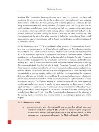 Combatting Terrorism

terrorists. The Commission also recognizes that there could be a propensity to abuse such
provisions. However, when faced with the need to protect national security and integrity,
there is ample justification for having strong anti-terrorism provisions in the law. In fact,
many western countries with strong traditions of democracy and civil liberty have enacted
such legislations to deal with the threat of terrorism and their laws contain provisions pertaining
to constitution of special fast track courts, making release on bail extremely difficult for the
accused, enhanced penalties cutting the source of funding for terror activities etc. The
Commission is of the view that while terrorism is indeed an extraordinary threat which
requires special legal provisions to deal with it, there is also need to provide sufficient safeguards
to prevent its misuse.
4.1.6.8 After the repeal of POTA, as mentioned earlier, a number of provisions from that Act
have now been incorporated in the Unlawful Activities Prevention Act either in toto or in a
modified form. The Commission has examined whether the Unlawful Activities Prevention
Act is the appropriate legislation to incorporate provisions to combat terrorism. After due
consideration, the Commission is of the view that instead of the Unlawful Activities Prevention
Act, it would be more appropriate if a new chapter on terrorism is made a part of the National
Security Act, 1980. A prime consideration which weighed with the Commission in making
this recommendation is that the Unlawful Activities Prevention Act deals primarily with the
effective prevention of certain unlawful activities of individuals and associations and connected
matters, whereas the National Security Act deals with prevention of those activities which
are prejudicial to national security and integrity and also contains provisions for preventive
detention which do not find place in normal laws. Terrorism as has been stated earlier in this
Report is much more ominous than a mere unlawful activity: it is a grave threat to national
security and integrity. The National Security Act is therefore more relevant for incorporating
provisions to deal with terrorism. It was for the same reason that the Commission in its first
report on ’Right to Information’ had recommended that provisions of the Official Secrets Act
dealing with official secrecy required in the interest of national security and integrity, be
included in the National Security Act. The Commission has also examined the adequacy of
the existing legal provisions to deal with terrorism in the subsequent paragraphs of this
chapter.
4.1.6.9 Recommendation
a.

44

A comprehensive and effective legal framework to deal with all aspects of
terrorism needs to be enacted. The law should have adequate safeguards
to prevent its misuse. The legal provisions to deal with terrorism could be
incorporated in a separate chapter in the National Security Act, 1980.

Dealing with Terrorism : Legal Framework

4.2 Definition of Terrorism
4.2.1 Although TADA, 1987 did not define the term ‘terrorism’, it defined a ‘terrorist act’
as follows:
“3. Punishment for terrorist acts. – (1) Whoever with intent to overawe the Government as
by law established or to strike terror in the people or any section of the people or to alienate any
section of the people or to adversely affect the harmony amongst different sections of the people does
any act or thing by using bombs, dynamite or other explosive substances or inflammable substances
or lethal weapons or poisons or noxious gases or other chemicals or by any other substances (whether
biological or otherwise) of a hazardous nature in such a manner as to cause, or as is likely to cause,
death of, or injuries to, any person or persons or loss of, or damage to, or destruction of, property or
disruption of any supplies or services essential to the life of the community, or detains any person
and threatens to kill or injure such person in order to compel the Government or any other person
to do or abstain from doing any act, commits a terrorist act”
4.2.2 The Law Commission (173rd Report), examined this definition and suggested certain
changes. It proposed inclusion of sabotage of computer systems and other equipment used
for the defence of India or used by any other agency of Government of India. It also
recommended that memberships of banned organizations, raising funds for or fostering
activities of banned organization should be construed to be a ‘terrorist act’. The following
definition of terrorism was recommended:
“3. (1) Whoever, (a) with intent to threaten the unity, integrity, security or sovereignty of India or
to strike terror in the people or any section of the people does any act or thing by using bombs, dynamite
or other explosive substances or inflammable substances or fire arms or other lethal weapons or poisons
or noxious gases or other chemicals or by any other substances (whether biological or otherwise) of a
hazardous nature in such a manner as to cause, or as is likely to cause, death of, or injuries to, any
person or persons or loss of, or damage to, or destruction of, property or disruption of any supplies or
services essential to the life of the community or causes damage to or destruction of any property or
equipment used or intended to be used for the defence of India or in connection with any other purposes
of the Government of India, any State Government or any of their agencies, or detains any person
and threatens to kill or injure such person in order to compel the Government or any other person to do
or abstain from doing any act, (b) is or continues to be a member of an association declared unlawful
under the Unlawful Activities (Prevention) Act, 1967 or voluntarily does an act aiding or promoting
in any manner the objects of such an association and is either in possession of any unlicenced firearm,
ammunition, explosive or other instrument or substance capable of causing mass destruction and
commits any act resulting in loss of human life or grievous injury to any person or causes significant
damage to any property, commits a terrorist act.”
45

 