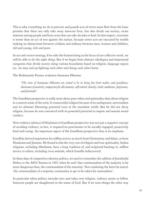 The Koran is very clear: ‘let there be no compulsion in religion’. Nothing could be more
explicit than this. So, the whole mythology about the spread of Islam through the sword is
baseless. There is no Koranic sanctity for spreading faith with the sword.
Dr. Manmohan Singh, our Prime Minister said:
“Democracies provide legitimate means for expressing dissent. They provide the right to engage in
political activity, and must continue to do so. However, for this very reason, they cannot afford to be
soft on terror. Terrorism exploits the freedom our open societies provide to destroy our freedoms”.
The spectre of international terrorism is one such phenomenon evolving out of the churning
that has accompanied globalization process. We must fight terrorism wherever it exists, because
terrorism anywhere threatens democracy everywhere.
Whatever the outward manifestation at any one time, anywhere in the world; - this is a
global fight about values, about modernization, both within religions and outside. It is
about whether our value system can be shown to be sufficiently robust, fair, principled
and appealing so that it beats those of the extremists. Extremism’s whole strategy is
based on perceived sense of grievance that can be invlated to motivate people to fight
against each other. Our response has to be a set of values strong enough to unite rather
than divide people.
Sheikh Muslihu-ud-Din, better known as Saadi, thirteenth century poet of Shiraz said,
“ spring at its source can be turned with a twig,
A
But when grown into a river, not even an
Elephant can cross it”
The human psyche will have to be evolved continuously to ensure that value systems based
on humanity and tolerance prevail over extremism.
The story of the Parsees’ assimilation in India shows that people of different identities, languages,
cultures and religions can assimilate into an inclusive society and culture. The Parsees on
migrating to India from Iran wanted refuge from the local ruler to live in India. The ruler
was reluctant and wanted to convey to them that he had no place for them. He gave the
Parsees a glass of milk filled to the brim. The Parsees understood the meaning, that there was
no place for them in his Kingdom as symbolized by the glass that was full. But the leader of
the Parsees took some sugar and gradually dissolved it into the milk, without causing it to
overflow, a lesson for our intolerant times.
ii

This is why everything we do to prevent and punish acts of terror must flow from the basic
premise that these not only take away innocent lives, but also divide our society, create
mistrust among people and leave scars that can take decades to heal. In that respect, terrorism
is worse than an act of war against the nation, because terror acts are executed by stealth
making no distinctions between civilians and military between men, women and children,
old and young, rich and poor.
In our anti-terror strategy, if we take the human being as the focus of our collective work, we
will be able to do the right thing. But if we begin from abstract ideologies and impersonal
categories that divide society along various boundaries based on religion, language region
etc. we may end up fighting each other and doing each other harm.
The Brahmanda Purana evaluates Sanatana Dharma:
“The roots of Sanatana Dharma are stated to be in being free from malice and greediness;
observance of austerity, compassion for all creatures, self-control, chastity, truth, tenderness, forgiveness,
and fortitude”.
The Gandhian perspective is really more about pure ethics and spirituality than about religion
in a narrow sense of the term. It transcended religion because of its undogmatic universalism
and its ultimate liberating potential even in the mundane world. But he did not decry
religion, because he was convinced with its powerful potential to inspire and sustain moral
conduct.
Non-violence (ahimsa) of Hinduism in Gandhian perspective was not just a negative concept
of avoiding violence; in fact, it required its practitioner to be socially engaged, proactively
kind and caring. An important aspect of the Gandhian perspective thus is its emphasis.
Gandhiji derived inspiration for selfless service as much from Christianity and Islam, as from
Hinduism and Jainism. He found in this the very core of religion and true spirituality. Indian
religions, including Hinduism, have a long tradition of, and scriptural backing to, selfless
service to others, including even animals, which Gandhi rediscovered.
In these days of competitive identity politics, we need to remember the address of Jawaharlal
Nehru to the AICC Session in 1961 when he said ‘that communalism of the majority is far
more dangerous than, the communalism of the minority.’ Not condoning the latter he stated,
‘the communalism of a majority community is apt to be taken for nationalism’.
In particular when politics intrudes into and takes over religion, violence seems to follow.
Innocent people are slaughtered in the name of God. But if we turn things the other way
iii

 