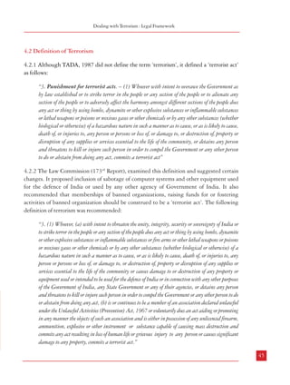 Combatting Terrorism

terrorists. The Commission also recognizes that there could be a propensity to abuse such
provisions. However, when faced with the need to protect national security and integrity,
there is ample justification for having strong anti-terrorism provisions in the law. In fact,
many western countries with strong traditions of democracy and civil liberty have enacted
such legislations to deal with the threat of terrorism and their laws contain provisions pertaining
to constitution of special fast track courts, making release on bail extremely difficult for the
accused, enhanced penalties cutting the source of funding for terror activities etc. The
Commission is of the view that while terrorism is indeed an extraordinary threat which
requires special legal provisions to deal with it, there is also need to provide sufficient safeguards
to prevent its misuse.
4.1.6.8 After the repeal of POTA, as mentioned earlier, a number of provisions from that Act
have now been incorporated in the Unlawful Activities Prevention Act either in toto or in a
modified form. The Commission has examined whether the Unlawful Activities Prevention
Act is the appropriate legislation to incorporate provisions to combat terrorism. After due
consideration, the Commission is of the view that instead of the Unlawful Activities Prevention
Act, it would be more appropriate if a new chapter on terrorism is made a part of the National
Security Act, 1980. A prime consideration which weighed with the Commission in making
this recommendation is that the Unlawful Activities Prevention Act deals primarily with the
effective prevention of certain unlawful activities of individuals and associations and connected
matters, whereas the National Security Act deals with prevention of those activities which
are prejudicial to national security and integrity and also contains provisions for preventive
detention which do not find place in normal laws. Terrorism as has been stated earlier in this
Report is much more ominous than a mere unlawful activity: it is a grave threat to national
security and integrity. The National Security Act is therefore more relevant for incorporating
provisions to deal with terrorism. It was for the same reason that the Commission in its first
report on ’Right to Information’ had recommended that provisions of the Official Secrets Act
dealing with official secrecy required in the interest of national security and integrity, be
included in the National Security Act. The Commission has also examined the adequacy of
the existing legal provisions to deal with terrorism in the subsequent paragraphs of this
chapter.
4.1.6.9 Recommendation
a.

44

A comprehensive and effective legal framework to deal with all aspects of
terrorism needs to be enacted. The law should have adequate safeguards
to prevent its misuse. The legal provisions to deal with terrorism could be
incorporated in a separate chapter in the National Security Act, 1980.

Dealing with Terrorism : Legal Framework

4.2 Definition of Terrorism
4.2.1 Although TADA, 1987 did not define the term ‘terrorism’, it defined a ‘terrorist act’
as follows:
“3. Punishment for terrorist acts. – (1) Whoever with intent to overawe the Government as
by law established or to strike terror in the people or any section of the people or to alienate any
section of the people or to adversely affect the harmony amongst different sections of the people does
any act or thing by using bombs, dynamite or other explosive substances or inflammable substances
or lethal weapons or poisons or noxious gases or other chemicals or by any other substances (whether
biological or otherwise) of a hazardous nature in such a manner as to cause, or as is likely to cause,
death of, or injuries to, any person or persons or loss of, or damage to, or destruction of, property or
disruption of any supplies or services essential to the life of the community, or detains any person
and threatens to kill or injure such person in order to compel the Government or any other person
to do or abstain from doing any act, commits a terrorist act”
4.2.2 The Law Commission (173rd Report), examined this definition and suggested certain
changes. It proposed inclusion of sabotage of computer systems and other equipment used
for the defence of India or used by any other agency of Government of India. It also
recommended that memberships of banned organizations, raising funds for or fostering
activities of banned organization should be construed to be a ‘terrorist act’. The following
definition of terrorism was recommended:
“3. (1) Whoever, (a) with intent to threaten the unity, integrity, security or sovereignty of India or
to strike terror in the people or any section of the people does any act or thing by using bombs, dynamite
or other explosive substances or inflammable substances or fire arms or other lethal weapons or poisons
or noxious gases or other chemicals or by any other substances (whether biological or otherwise) of a
hazardous nature in such a manner as to cause, or as is likely to cause, death of, or injuries to, any
person or persons or loss of, or damage to, or destruction of, property or disruption of any supplies or
services essential to the life of the community or causes damage to or destruction of any property or
equipment used or intended to be used for the defence of India or in connection with any other purposes
of the Government of India, any State Government or any of their agencies, or detains any person
and threatens to kill or injure such person in order to compel the Government or any other person to do
or abstain from doing any act, (b) is or continues to be a member of an association declared unlawful
under the Unlawful Activities (Prevention) Act, 1967 or voluntarily does an act aiding or promoting
in any manner the objects of such an association and is either in possession of any unlicenced firearm,
ammunition, explosive or other instrument or substance capable of causing mass destruction and
commits any act resulting in loss of human life or grievous injury to any person or causes significant
damage to any property, commits a terrorist act.”
45

 