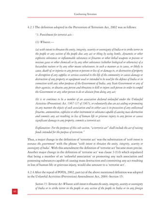 Combatting Terrorism

4.2.3 The definition adopted in the Prevention of Terrorism Act, 2002 was as follows:
“3. Punishment for terrorist acts (1) Whoever,—
(a) with intent to threaten the unity, integrity, security or sovereignty of India or to strike terror in
the people or any section of the people does any act or thing by using bombs, dynamite or other
explosive substances or inflammable substances or firearms or other lethal weapons or poisons or
noxious gases or other chemicals or by any other substances (whether biological or otherwise) of a
hazardous nature or by any other means whatsoever, in such a manner as to cause, or likely to
cause, death of, or injuries to any person or persons or loss of, or damage to, or destruction of property
or disruption of any supplies or services essential to the life of the community or causes damage or
destruction of any property or equipment used or intended to be used for the defence of India or in
connection with any other purposes of the Government of India, any State Government or any of
their agencies, or detains any person and threatens to kill or injure such person in order to compel
the Government or any other person to do or abstain from doing any act;
(b) is or continues to be a member of an association declared unlawful under the Unlawful
Activities (Prevention) Act, 1967 (37 of 1967), or voluntarily does an act aiding or promoting
in any manner the objects of such association and in either case is in possession of any unlicensed
firearms, ammunition, explosive or other instrument or substance capable of causing mass destruction
and commits any act resulting in loss of human life or grievous injury to any person or causes
significant damage to any property, commits a terrorist act.
Explanation- For the purposes of this sub-section, “a terrorist act” shall include the act of raising
funds intended for the purpose of terrorism.”
Thus, a major change in the definition of ‘terrorist act’ was the substitution of ‘with intent to
overawe the government’ with the phrase “with intent to threaten the unity, integrity, security or
sovereignty of India’. With this amendment the definition of ‘terrorist act’ became more precise.
Another major change in the definition of ‘terrorist act’ was clause 3 (1) b which stipulated
that being a member of an ‘unlawful association’ or promoting any such association and
possessing substances capable of causing mass destruction and committing any act resulting
in loss of human life or grievous injury, would also amount to a ‘terrorist act’.
4.2.4 After the repeal of POTA, 2002, part (a) of the above mentioned definition was adopted
in the Unlawful Activities (Prevention) Amendment Act, 2004 -Section 15:

Dealing with Terrorism : Legal Framework

country, does any act by using bombs, dynamite or other explosive substances or inflammable
substances or firearms or other lethal weapons or poisons or noxious gases or other chemicals or by
any other substances (whether biological or otherwise) of a hazardous nature, in such a manner as
to cause, or likely to cause, death of, or injuries to any person or persons or loss of, or damage to, or
destruction of, property or disruption of any supplies or services essential to the life of the community
in India or in any foreign country or causes damage or destruction of any property or equipment
used or intended to be used for the defence of India or in connection with any other purposes of the
Government of India, any State Government or any of their agencies, or detains any person and
threatens to kill or injure such person in order to compel the Government in India or the Government
of a foreign country or any other person to do or abstain from doing any act, commits a terrorist act.
4.2.5 The definition of ‘terrorist act’ was scrutinized and upheld by the Supreme Court (in
the Kartar Singh case). However, as mentioned earlier in paragraph 4.1.6.2, in the Rajiv
Gandhi assassination case, the Apex Court had come to the conclusion that this was not a
terrorist act and the accused were sentenced for murder under section 302 read with section
120B IPC. The Supreme Court stated:
552. Under Section 3 of TADA in order there is a terrorist act three essential conditions must be
present and these are contained in Sub-section (1) of Section 3 - (1) criminal activity must me
committed with the requisite intention or motive, (2) weapons must have been used, and (3)
consequence must have ensued.
Having stipulated thus, it agreed with the arguments of the counsel of the accused that: “…
in the present case though the evidence may show that weapons and consequence as contemplated by
Section 3(1) is there it is lacking so far as the intention is concerned. Prosecution had to prove that the act
was done with the intention to overawe the Government or to strike terror in people or any section of people
or to adversely affect the harmony amongst different sections of people. There is no evidence that any of the
accused had such an intention.” (para 552)
4.2.6 The Commission is of a different view and believes that the assassination of the former
Prime Minister along with 18 other persons was in itself sufficient to conclude that this
heinous act was done with a view to strike terror in people. Besides it has been observed that
many a time terrorist outfits target personnel belonging to the security forces or enforcement
agencies in order to demoralize them or to avenge any strict action taken by them. The basic
purpose behind these acts is to terrorise other personnel from taking action against terrorists.
The Commission, therefore, feels that assassination of important public figures, as also murder
of public functionaries by way of revenge or with a view to subdue others in the organization,
should be categorized as a terrorist act.

Section 15: Terrorist Act -Whoever, with intent to threaten the unity, integrity, security or sovereignty
of India or to strike terror in the people or any section of the people in India or in any foreign
46

47

 