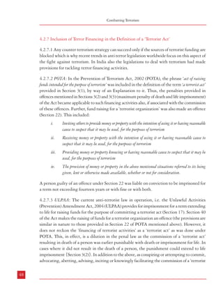 Combatting Terrorism

4.2.7 Inclusion of Terror Financing in the Definition of a ‘Terrorist Act’
4.2.7.1 Any counter terrorism strategy can succeed only if the sources of terrorist funding are
blocked which is why recent trends in anti terror legislation worldwide focus on this aspect of
the fight against terrorism. In India also the legislations to deal with terrorism had made
provisions for tackling terror financing activities.
4.2.7.2 POTA: In the Prevention of Terrorism Act, 2002 (POTA), the phrase ‘act of raising
funds intended for the purpose of terrorism’ was included in the definition of the term ‘a terrorist act’
provided in Section 3(1), by way of an Explanation to it. Thus, the penalties provided in
offences mentioned in Sections 3(2) and 3(3) (maximum penalty of death and life imprisonment)
of the Act became applicable to such financing activities also, if associated with the commission
of these offences. Further, fund raising for a ‘terrorist organization’ was also made an offence
(Section 22). This included:
i.

Inviting others to provide money or property with the intention of using it or having reasonable
cause to suspect that it may be used, for the purposes of terrorism

ii.

Receiving money or property with the intention of using it or having reasonable cause to
suspect that it may be used, for the purposes of terrorism

iii.

Providing money or property knowing or having reasonable cause to suspect that it may be
used, for the purposes of terrorism

iv.

The provision of money or property in the above mentioned situations referred to its being
given, lent or otherwise made available, whether or not for consideration.

Dealing with Terrorism : Legal Framework

act’ or any act preparatory to a ‘terrorist act’ was an offence punishable with imprisonment
for a term which could extend to life imprisonment under POTA {Section 3(3)}, this provision
was applicable in case of ‘raising funds intended for the purpose of terrorism’ also, as under
POTA this constituted a ‘terrorist act’.
4.2.7.4 The Commission is of the view that providing material support, including raising or
channelising funds for terrorist activities is as serious an offence as the terrorist act itself and
deserves severe punishment. This could be ensured by the inclusion of ‘raising funds intended
for the purpose of terrorism’ in the definition of a ‘terrorist act’.
4.2.8 Certain Acts Committed by Members or Supporters of Terrorist Organizations
4.2.8.1 POTA had contained a paragraph in the definition of a ‘terrorist act’ which provided
that the possession of unlicensed fire arms etc. and commitment of an act resulting in loss of
human life or causing damage to property by any member or a supporter of an association
declared unlawful under the Unlawful Activities (Prevention) Act, 1967 was also a ‘terrorist
act’. This provision was included on the recommendation of the Law Commission of India in
its 173rd report on Prevention of Terrorism Bill, 2000. The Law Commission had occasion to
look at international legislations and it was of the view that the legislation in the United
Kingdom defined ‘terrorism’ and ‘terrorist’ in more extensive terms.
4.2.8.2 Thus the UK Terrorism Act 2000 defines ‘terrorism’ as follows:
“1. – (1) In this Act “terrorism” means the use or threat of action where(a)

4.2.7.3 ULPAA: The current anti-terrorist law in operation, i.e. the Unlawful Activities
(Prevention) Amendment Act, 2004 (ULPAA) provides for imprisonment for a term extending
to life for raising funds for the purpose of committing a terrorist act (Section 17). Section 40
of the Act makes the raising of funds for a terrorist organization an offence (the provisions are
similar in nature to those provided in Section 22 of POTA mentioned above). However, it
does not reckon the ‘financing of terrorist activities’ as a ‘terrorist act’ as was done under
POTA. This, in effect, is a dilution in the penal law as the commission of a ‘terrorist act’
resulting in death of a person was earlier punishable with death or imprisonment for life. In
cases where it did not result in the death of a person, the punishment could extend to life
imprisonment {Section 3(2)}. In addition to the above, as conspiring or attempting to commit,
advocating, abetting, advising, inciting or knowingly facilitating the commission of a ‘terrorist
48

the use or threat is designed to influence the government or to intimidate the public
or a section of the public, and

(c )

(2

the action falls within subsection (2),

(b)

A person guilty of an offence under Section 22 was liable on conviction to be imprisoned for
a term not exceeding fourteen years or with fine or with both.

the use or threat is made for the purpose of advancing a political, religious or
ideological cause.

Action falls within this subsection if it –
(a)

involves serious violence against a person,

(b)

involves serious damage to property,

(c )

endangers a person’s life, other than that of the person committing the action,

(d)

creates a serious risk to the health or safety of the public or a section of the public, or
49

 