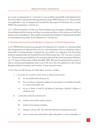 Combatting Terrorism

4.2.7 Inclusion of Terror Financing in the Definition of a ‘Terrorist Act’
4.2.7.1 Any counter terrorism strategy can succeed only if the sources of terrorist funding are
blocked which is why recent trends in anti terror legislation worldwide focus on this aspect of
the fight against terrorism. In India also the legislations to deal with terrorism had made
provisions for tackling terror financing activities.
4.2.7.2 POTA: In the Prevention of Terrorism Act, 2002 (POTA), the phrase ‘act of raising
funds intended for the purpose of terrorism’ was included in the definition of the term ‘a terrorist act’
provided in Section 3(1), by way of an Explanation to it. Thus, the penalties provided in
offences mentioned in Sections 3(2) and 3(3) (maximum penalty of death and life imprisonment)
of the Act became applicable to such financing activities also, if associated with the commission
of these offences. Further, fund raising for a ‘terrorist organization’ was also made an offence
(Section 22). This included:
i.

Inviting others to provide money or property with the intention of using it or having reasonable
cause to suspect that it may be used, for the purposes of terrorism

ii.

Receiving money or property with the intention of using it or having reasonable cause to
suspect that it may be used, for the purposes of terrorism

iii.

Providing money or property knowing or having reasonable cause to suspect that it may be
used, for the purposes of terrorism

iv.

The provision of money or property in the above mentioned situations referred to its being
given, lent or otherwise made available, whether or not for consideration.

Dealing with Terrorism : Legal Framework

act’ or any act preparatory to a ‘terrorist act’ was an offence punishable with imprisonment
for a term which could extend to life imprisonment under POTA {Section 3(3)}, this provision
was applicable in case of ‘raising funds intended for the purpose of terrorism’ also, as under
POTA this constituted a ‘terrorist act’.
4.2.7.4 The Commission is of the view that providing material support, including raising or
channelising funds for terrorist activities is as serious an offence as the terrorist act itself and
deserves severe punishment. This could be ensured by the inclusion of ‘raising funds intended
for the purpose of terrorism’ in the definition of a ‘terrorist act’.
4.2.8 Certain Acts Committed by Members or Supporters of Terrorist Organizations
4.2.8.1 POTA had contained a paragraph in the definition of a ‘terrorist act’ which provided
that the possession of unlicensed fire arms etc. and commitment of an act resulting in loss of
human life or causing damage to property by any member or a supporter of an association
declared unlawful under the Unlawful Activities (Prevention) Act, 1967 was also a ‘terrorist
act’. This provision was included on the recommendation of the Law Commission of India in
its 173rd report on Prevention of Terrorism Bill, 2000. The Law Commission had occasion to
look at international legislations and it was of the view that the legislation in the United
Kingdom defined ‘terrorism’ and ‘terrorist’ in more extensive terms.
4.2.8.2 Thus the UK Terrorism Act 2000 defines ‘terrorism’ as follows:
“1. – (1) In this Act “terrorism” means the use or threat of action where(a)

4.2.7.3 ULPAA: The current anti-terrorist law in operation, i.e. the Unlawful Activities
(Prevention) Amendment Act, 2004 (ULPAA) provides for imprisonment for a term extending
to life for raising funds for the purpose of committing a terrorist act (Section 17). Section 40
of the Act makes the raising of funds for a terrorist organization an offence (the provisions are
similar in nature to those provided in Section 22 of POTA mentioned above). However, it
does not reckon the ‘financing of terrorist activities’ as a ‘terrorist act’ as was done under
POTA. This, in effect, is a dilution in the penal law as the commission of a ‘terrorist act’
resulting in death of a person was earlier punishable with death or imprisonment for life. In
cases where it did not result in the death of a person, the punishment could extend to life
imprisonment {Section 3(2)}. In addition to the above, as conspiring or attempting to commit,
advocating, abetting, advising, inciting or knowingly facilitating the commission of a ‘terrorist
48

the use or threat is designed to influence the government or to intimidate the public
or a section of the public, and

(c )

(2

the action falls within subsection (2),

(b)

A person guilty of an offence under Section 22 was liable on conviction to be imprisoned for
a term not exceeding fourteen years or with fine or with both.

the use or threat is made for the purpose of advancing a political, religious or
ideological cause.

Action falls within this subsection if it –
(a)

involves serious violence against a person,

(b)

involves serious damage to property,

(c )

endangers a person’s life, other than that of the person committing the action,

(d)

creates a serious risk to the health or safety of the public or a section of the public, or
49

 