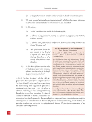 Combatting Terrorism

(e)

is designed seriously to interfere with or seriously to disrupt an electronic system.

(3)

The use or threat of action falling within subsection (2) which involves the use of firearms
or explosives is terrorism whether or not subsection (1)(b) is satisfied.

(4)

In this section –
(a)
(b)

a reference to any person or to property is a reference to any person, or to property,
wherever situated,

(c )

a reference to the public includes a reference to the public of a country other than the
United Kingdom, and

(d)

(5)

“action” includes action outside the United Kingdom,

“the government” means the
government of the United
Kingdom, of a Part of the
United Kingdom or of a
country other than the United
Kingdom.

In this Act a reference to action taken
for the purposes of terrorism includes a
reference to action taken for the benefit
of a prescribed organisation.”

Box: 4.2 Membership of and Fund Raising
for a ‘Terrorist Organization’
“Sections 20, 21 and 22 of POTA is similar to that of
Sections 11, 12 and 15 of the Terrorism Act, 2000 of
United Kingdom.
Such provisions are found to be quite necessary all over
the world in anti-terrorism efforts. Sections 20, 21 and
22 are penal in nature that demand strict construction.
These provisions are a departure from the ordinary law
since the said law was found to be inadequate and not
sufficiently effective to deal with the threat of terrorism.
Moreover, the crime referred to herein under POTA is
aggravated in nature. Hence special provisions are
contemplated to combat the new threat of terrorism.
Support either verbal or monetary, with a view to
nurture terrorism and terrorist activities is causing new
challenges. Therefore Parliament finds that such
support to terrorist organizations or terrorist activities
need to be made punishable. Viewing the legislation
in its totality it cannot be said that these provisions are
obnoxious.”

4.2.8.3 Further, Section 3 of the UK Act
prescribes for ‘proscribed organisations’.
Sections 11 to 13 relate to offences pertaining
to membership and support of ‘proscribed
organisations’. Sections 15 to 18 relate to Source: Supreme Court’s decision in the case of People’s
offences pertaining to fund raising and money Union for Civil Liberties & Anr., W.P. No. 389 0f 2002;
laundering related to terrorism. Section 40 http://www.judis.nic.in/supremecourt/qrydisp.aspx?
filename=25734; extracted on 17.04.2008
defines a ‘terrorist’ to mean a person who has
committed certain offences under the Act or has been concerned in the commission, preparation
or instigation of acts of terrorism. Section 54 pertains to weapon training, while Section 56
pertains to directing a terrorist organization and Section 57 pertains to possession of an
article for terrorist purposes.

Dealing with Terrorism : Legal Framework

4.2.8.4 On a careful consideration of such provisions in the UK Act, the Law Commission
was of the view that provisions to make membership of terrorist organizations and raising
funds for terrorist organizations a terrorist act, should be included in the new law. Accordingly,
the Law Commission introduced paragraph (b) to Section 3 (1) in the Draft Bill. As mentioned
above, this paragraph was also included in the definition of a ‘terrorist act’ in POTA. After
the repeal of POTA, the new law i.e. ULPAA did not include such a provision while defining
a ‘terrorist act’. However, it provided for a punishment extending to life imprisonment in
case of a person who is a member of a ‘terrorist gang’ or ‘terrorist organisation’ which is
‘involved in terrorist act’ (Section 20).
4.2.8.5 The Commission feels that including provisions which make the possession of certain
arms etc. and commission of certain acts by members or supporters of ‘terrorist organizations’
a ‘terrorist act’ would strengthen the law enforcement authorities in their fight against
terrorism. However, the Commission feels that although paragraph (b) of Section 3(1) of
POTA equated the commission of a ‘terrorist act’ with an act committed by a member or
supporter of a terrorist organization on possession of certain arms etc., its subjection to the
qualifying condition that such an act should result in ‘loss of human life or grievous injury to
any person’ or cause ‘significant damage to any property’ substantially reduced its intended
impact. The Commission is of the considered view that whether such an act results in the
loss, injury or damage mentioned above is inconsequential, what is paramount is the
commission of the act by members or supporters of terrorist organizations on possession of
certain arms etc. Accordingly, paragraph (b) of Section 3(1) under POTA which was not
included in the Unlawful Activities (Prevention) Amendment Act, 2004 should be included
in the definition of a ‘terrorist act’ in the proposed new legislation. However, it should cover
not only the acts committed by members or supporters of terrorist organizations resulting in
‘loss of human life or grievous injury to any person’ or causing ‘significant damage to any
property’, but also acts which are likely to cause such death, injury or damage.
4.2.8.6 The extradition of accused persons assumes significance in case of terrorism related
offences, as such persons often either flee from India or conspire from their bases in other
countries. The Extradition Act, 1962 governs the extradition of such accused persons. Apart
from this law, extradition is also governed by bilateral treaties between countries. Extraditions
are generally governed by the ‘principle of double criminality’- which stipulates that the
alleged crime for which extradition is being sought must be criminal in both the demanding
and the requested countries20. It has been observed that in a number of cases, India’s request
for extradition was either turned down or avoidable delay and legal complications were
created in the Courts of some foreign countries on the plea that the person to be extradited

50

51
20

http://www.britannica.com/eb/topic-169892/double-criminality

 