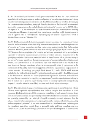 Combatting Terrorism

(e)

is designed seriously to interfere with or seriously to disrupt an electronic system.

(3)

The use or threat of action falling within subsection (2) which involves the use of firearms
or explosives is terrorism whether or not subsection (1)(b) is satisfied.

(4)

In this section –
(a)
(b)

a reference to any person or to property is a reference to any person, or to property,
wherever situated,

(c )

a reference to the public includes a reference to the public of a country other than the
United Kingdom, and

(d)

(5)

“action” includes action outside the United Kingdom,

“the government” means the
government of the United
Kingdom, of a Part of the
United Kingdom or of a
country other than the United
Kingdom.

In this Act a reference to action taken
for the purposes of terrorism includes a
reference to action taken for the benefit
of a prescribed organisation.”

Box: 4.2 Membership of and Fund Raising
for a ‘Terrorist Organization’
“Sections 20, 21 and 22 of POTA is similar to that of
Sections 11, 12 and 15 of the Terrorism Act, 2000 of
United Kingdom.
Such provisions are found to be quite necessary all over
the world in anti-terrorism efforts. Sections 20, 21 and
22 are penal in nature that demand strict construction.
These provisions are a departure from the ordinary law
since the said law was found to be inadequate and not
sufficiently effective to deal with the threat of terrorism.
Moreover, the crime referred to herein under POTA is
aggravated in nature. Hence special provisions are
contemplated to combat the new threat of terrorism.
Support either verbal or monetary, with a view to
nurture terrorism and terrorist activities is causing new
challenges. Therefore Parliament finds that such
support to terrorist organizations or terrorist activities
need to be made punishable. Viewing the legislation
in its totality it cannot be said that these provisions are
obnoxious.”

4.2.8.3 Further, Section 3 of the UK Act
prescribes for ‘proscribed organisations’.
Sections 11 to 13 relate to offences pertaining
to membership and support of ‘proscribed
organisations’. Sections 15 to 18 relate to Source: Supreme Court’s decision in the case of People’s
offences pertaining to fund raising and money Union for Civil Liberties & Anr., W.P. No. 389 0f 2002;
laundering related to terrorism. Section 40 http://www.judis.nic.in/supremecourt/qrydisp.aspx?
filename=25734; extracted on 17.04.2008
defines a ‘terrorist’ to mean a person who has
committed certain offences under the Act or has been concerned in the commission, preparation
or instigation of acts of terrorism. Section 54 pertains to weapon training, while Section 56
pertains to directing a terrorist organization and Section 57 pertains to possession of an
article for terrorist purposes.

Dealing with Terrorism : Legal Framework

4.2.8.4 On a careful consideration of such provisions in the UK Act, the Law Commission
was of the view that provisions to make membership of terrorist organizations and raising
funds for terrorist organizations a terrorist act, should be included in the new law. Accordingly,
the Law Commission introduced paragraph (b) to Section 3 (1) in the Draft Bill. As mentioned
above, this paragraph was also included in the definition of a ‘terrorist act’ in POTA. After
the repeal of POTA, the new law i.e. ULPAA did not include such a provision while defining
a ‘terrorist act’. However, it provided for a punishment extending to life imprisonment in
case of a person who is a member of a ‘terrorist gang’ or ‘terrorist organisation’ which is
‘involved in terrorist act’ (Section 20).
4.2.8.5 The Commission feels that including provisions which make the possession of certain
arms etc. and commission of certain acts by members or supporters of ‘terrorist organizations’
a ‘terrorist act’ would strengthen the law enforcement authorities in their fight against
terrorism. However, the Commission feels that although paragraph (b) of Section 3(1) of
POTA equated the commission of a ‘terrorist act’ with an act committed by a member or
supporter of a terrorist organization on possession of certain arms etc., its subjection to the
qualifying condition that such an act should result in ‘loss of human life or grievous injury to
any person’ or cause ‘significant damage to any property’ substantially reduced its intended
impact. The Commission is of the considered view that whether such an act results in the
loss, injury or damage mentioned above is inconsequential, what is paramount is the
commission of the act by members or supporters of terrorist organizations on possession of
certain arms etc. Accordingly, paragraph (b) of Section 3(1) under POTA which was not
included in the Unlawful Activities (Prevention) Amendment Act, 2004 should be included
in the definition of a ‘terrorist act’ in the proposed new legislation. However, it should cover
not only the acts committed by members or supporters of terrorist organizations resulting in
‘loss of human life or grievous injury to any person’ or causing ‘significant damage to any
property’, but also acts which are likely to cause such death, injury or damage.
4.2.8.6 The extradition of accused persons assumes significance in case of terrorism related
offences, as such persons often either flee from India or conspire from their bases in other
countries. The Extradition Act, 1962 governs the extradition of such accused persons. Apart
from this law, extradition is also governed by bilateral treaties between countries. Extraditions
are generally governed by the ‘principle of double criminality’- which stipulates that the
alleged crime for which extradition is being sought must be criminal in both the demanding
and the requested countries20. It has been observed that in a number of cases, India’s request
for extradition was either turned down or avoidable delay and legal complications were
created in the Courts of some foreign countries on the plea that the person to be extradited

50

51
20

http://www.britannica.com/eb/topic-169892/double-criminality

 