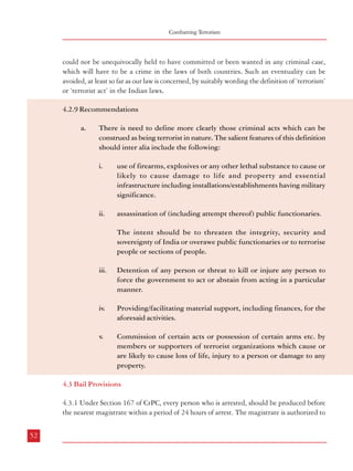 Combatting Terrorism

could not be unequivocally held to have committed or been wanted in any criminal case,
which will have to be a crime in the laws of both countries. Such an eventuality can be
avoided, at least so far as our law is concerned, by suitably wording the definition of ‘terrorism’
or ‘terrorist act’ in the Indian laws.

Dealing with Terrorism : Legal Framework

extend the detention for a maximum period of 15 days if the investigation cannot be completed
within 24 hours. After the expiry of 15 days, the accused must once again be produced before
the magistrate who may, after justification, extend the detention for another 15 days, but
such detentions cannot be extended beyond 60 days. Sections 436 to 450 of CrPC deal with
the bail provisions.

4.2.9 Recommendations
a.

There is need to define more clearly those criminal acts which can be
construed as being terrorist in nature. The salient features of this definition
should inter alia include the following:
i.

ii.

use of firearms, explosives or any other lethal substance to cause or
likely to cause damage to life and property and essential
infrastructure including installations/establishments having military
significance.
assassination of (including attempt thereof) public functionaries.

4.3.2 In laws dealing with terrorism, the bail provisions are made stringent so that the
accused does not get easily released on bail. Under TADA, Section 20(8) made grant of bail
to the accused difficult by providing that bail should not be given unless:
a.

The Public Prosecutor has been given an opportunity to oppose the application
for such release, and

b.

Where the Public Prosecutor opposes the application, the Court is satisfied that
there are reasonable grounds for believing that he is not guilty of such offence
and that he is not likely to commit any offence while on bail.

4.3.3 Similar provisions existed in POTA. Sections 49(6) and 49(7) of POTA laid down:

The intent should be to threaten the integrity, security and
sovereignty of India or overawe public functionaries or to terrorise
people or sections of people.

(6)

Notwithstanding anything contained in the Code, no person accused of an offence punishable
under this Act shall, if in custody, be released on bail or on his own bond unless the Court
gives the Public Prosecutor an opportunity of being heard.

iii.

Detention of any person or threat to kill or injure any person to
force the government to act or abstain from acting in a particular
manner.

(7)

Where the Public Prosecutor opposes the application of accused to release on bail, no person
accused of an offence punishable under this Act or any rule made there-under shall be
released on bail until the Court is satisfied that there are grounds for believing that he is
not guilty of committing such offence:

iv.

Providing/facilitating material support, including finances, for the
aforesaid activities.

v.

Commission of certain acts or possession of certain arms etc. by
members or supporters of terrorist organizations which cause or
are likely to cause loss of life, injury to a person or damage to any
property.

4.3 Bail Provisions
4.3.1 Under Section 167 of CrPC, every person who is arrested, should be produced before
the nearest magistrate within a period of 24 hours of arrest. The magistrate is authorized to
52

Provided that after the expiry of a period of one year from the date of detention of the accused for
an offence under this Act, the provisions of sub-section (6) of this section shall apply.
4.3.4 This provision does not find place in the Unlawful Activities (Prevention) Amendment
Act, 2004. Those who have opposed these provisions have argued that even in the most
heinous cases, the general position is “bail but not jail”, which should also be the case in
terrorism related matters. Moreover, the stipulation that the “court has to be satisfied that the
accused has not committed any offence” has been perceived as being too strict. In fact, one of
the main reasons cited for the repeal of POTA was the prolonged periods of detention as the
accused were not able to get bail.

53

 