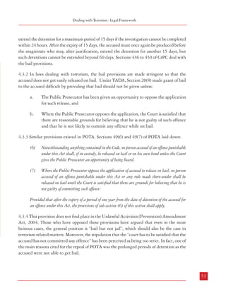 Combatting Terrorism

could not be unequivocally held to have committed or been wanted in any criminal case,
which will have to be a crime in the laws of both countries. Such an eventuality can be
avoided, at least so far as our law is concerned, by suitably wording the definition of ‘terrorism’
or ‘terrorist act’ in the Indian laws.

Dealing with Terrorism : Legal Framework

extend the detention for a maximum period of 15 days if the investigation cannot be completed
within 24 hours. After the expiry of 15 days, the accused must once again be produced before
the magistrate who may, after justification, extend the detention for another 15 days, but
such detentions cannot be extended beyond 60 days. Sections 436 to 450 of CrPC deal with
the bail provisions.

4.2.9 Recommendations
a.

There is need to define more clearly those criminal acts which can be
construed as being terrorist in nature. The salient features of this definition
should inter alia include the following:
i.

ii.

use of firearms, explosives or any other lethal substance to cause or
likely to cause damage to life and property and essential
infrastructure including installations/establishments having military
significance.
assassination of (including attempt thereof) public functionaries.

4.3.2 In laws dealing with terrorism, the bail provisions are made stringent so that the
accused does not get easily released on bail. Under TADA, Section 20(8) made grant of bail
to the accused difficult by providing that bail should not be given unless:
a.

The Public Prosecutor has been given an opportunity to oppose the application
for such release, and

b.

Where the Public Prosecutor opposes the application, the Court is satisfied that
there are reasonable grounds for believing that he is not guilty of such offence
and that he is not likely to commit any offence while on bail.

4.3.3 Similar provisions existed in POTA. Sections 49(6) and 49(7) of POTA laid down:

The intent should be to threaten the integrity, security and
sovereignty of India or overawe public functionaries or to terrorise
people or sections of people.

(6)

Notwithstanding anything contained in the Code, no person accused of an offence punishable
under this Act shall, if in custody, be released on bail or on his own bond unless the Court
gives the Public Prosecutor an opportunity of being heard.

iii.

Detention of any person or threat to kill or injure any person to
force the government to act or abstain from acting in a particular
manner.

(7)

Where the Public Prosecutor opposes the application of accused to release on bail, no person
accused of an offence punishable under this Act or any rule made there-under shall be
released on bail until the Court is satisfied that there are grounds for believing that he is
not guilty of committing such offence:

iv.

Providing/facilitating material support, including finances, for the
aforesaid activities.

v.

Commission of certain acts or possession of certain arms etc. by
members or supporters of terrorist organizations which cause or
are likely to cause loss of life, injury to a person or damage to any
property.

4.3 Bail Provisions
4.3.1 Under Section 167 of CrPC, every person who is arrested, should be produced before
the nearest magistrate within a period of 24 hours of arrest. The magistrate is authorized to
52

Provided that after the expiry of a period of one year from the date of detention of the accused for
an offence under this Act, the provisions of sub-section (6) of this section shall apply.
4.3.4 This provision does not find place in the Unlawful Activities (Prevention) Amendment
Act, 2004. Those who have opposed these provisions have argued that even in the most
heinous cases, the general position is “bail but not jail”, which should also be the case in
terrorism related matters. Moreover, the stipulation that the “court has to be satisfied that the
accused has not committed any offence” has been perceived as being too strict. In fact, one of
the main reasons cited for the repeal of POTA was the prolonged periods of detention as the
accused were not able to get bail.

53

 