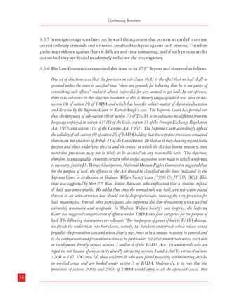 Combatting Terrorism

4.3.5 Investigation agencies have put forward the argument that persons accused of terrorism
are not ordinary criminals and witnesses are afraid to depose against such persons. Therefore
gathering evidence against them is difficult and time consuming, and if such persons are let
out on bail they are bound to adversely influence the investigation.
4.3.6 The Law Commission examined this issue in its 173rd Report and observed as follows:
One set of objections was that the provision in sub-clause (6A) to the effect that no bail shall be
granted unless the court is satisfied that “there are grounds for believing that he is not guilty of
committing such offence” makes it almost impossible for any accused to get bail. In our opinion,
there is no substance in this objection inasmuch as this is the very language which was used in subsection (8) of section 20 of TADA and which has been the subject-matter of elaborate discussion
and decision by the Supreme Court in Kartar Singh’s case. The Supreme Court has pointed out
that the language of sub-section (8) of section 20 of TADA is in substance no different from the
language employed in section 437(1) of the Code, section 35 of the Foreign Exchange Regulation
Act, 1976 and section 104 of the Customs Act, 1962. The Supreme Court accordingly upheld
the validity of sub-section (8) of section 20 of TADA holding that the respective provisions contained
therein are not violative of Article 21 of the Constitution. Be that as it may, having regard to the
purpose and object underlying the Act and the context in which the Act has become necessary, these
restrictive provisions may not be likely to be assailed on any reasonable basis. The objection,
therefore, is unacceptable. However, certain other useful suggestions were made to which a reference
is necessary. Justice J.S. Verma, Chairperson, National Human Rights Commission suggested that
for the purpose of bail, the offences in the Act should be classified on the lines indicated by the
Supreme Court in its decision in Shaheen Welfare Society’s case [1996 (2) JT 719 (SC)]. This
view was supported by Shri P Rao, Senior Advocate, who emphasised that a routine refusal
.P.
of bail was unacceptable. He added that since the normal rule was bail, any restriction placed
thereon in an anti-terrorism law should not be disproportionate, making the very provision for
bail meaningless. Several other participants also supported this line of reasoning which we find
eminently reasonable and acceptable. In Shaheen Welfare Society’s case (supra), the Supreme
Court has suggested categorisation of offences under TADA into four categories for the purpose of
bail. The following observations are relevant: “For the purpose of grant of bail to TADA detenus,
we divide the undertrials into four classes, namely, (a) hardcore undertrials whose release would
prejudice the prosecution case and whose liberty may prove to be a menace to society in general and
to the complainant and prosecution witnesses in particular; (b) other undertrials whose overt acts
or involvement directly attract sections 3 and/or 4 of the TADA Act; (c) undertrials who are
roped in, not because of any activity directly attracting sections 3 and 4, but by virtue of sections
120B or 147, IPC and; (d) those undertrials who were found possessing incriminating articles
in notified areas and are booked under section 5 of TADA. Ordinarily, it is true that the
provisions of sections 20(8) and 20(9) of TADA would apply to all the aforesaid classes. But
54

Dealing with Terrorism : Legal Framework

while adopting a pragmatic and just approach, no one can dispute the fact that all of them cannot
be dealt with by the same yardstick. Different approaches would be justified on the basis of the
gravity of the charges. Adopting this approach we are of the opinion that undertrials falling
within group (a) cannot receive liberal treatment. Cases of undertrials falling in group (b)
would have to be differently dealt with, in that, if they have been in prison for five years or more
and their trial is not likely to be completed within the next six months, they can be released on bail
unless the court comes to the conclusion that their antecedents are such that releasing them may be
harmful to the lives of the complainants, the family members of the complainants, or witnesses.
Cases of undertrials falling in groups (c) and (d) can be dealt with leniently and they can be
released if they have been in jail for three years and two years respectively. Those falling in group
(b), when released on bail, may be released on bail of not less than Rs.50,000/- with one surety
for like amount and those falling in groups (c) and (d) may be released on bail on their executing
a bond for Rs.30,000/- with one surety for like amount, subject to the following terms:
(1)

the accused shall report to the concerned police station once a week;

(2)

the accused shall remain within the area of jurisdiction of the Designated Court pending
trial and shall not leave the area without the permission of the Designated Court;

(3)

the accused shall deposit his passport, if any, with the Designated Court. If he does not hold
a passport, he shall file an affidavit to that effect before the Designated Court. The Designated
Court may ascertain the correct position from the passport authorities, if it deems it
necessary;

(4)

The Designated Court will be at liberty to cancel the bail if any of those conditions is
violated or a case for cancellation of bail is otherwise made out.

(5)

Before granting bail, a notice shall be given to the public prosecutor and an opportunity
shall be given to him to oppose the application for such release. The Designated Court may
refuse bail in very special circumstances for reasons to be recorded in writing. These conditions
may be relaxed in cases of those under groups (c) and (d) and, for special reasons to be
recorded in the case of group (b) prisoners. Also, these directions may not be applied by the
Designated Court in exceptionally grave cases such as the Bombay Bomb Blast Case where
a lengthy trial is inevitable looking to the number of accused, the number of witnesses and
the nature of charges unless the court feels that the trial is being unduly delayed. However,
even in such cases it is essential that the Review Committee examines the case against each
accused bearing the above directions in mind, to ensure that TADA provisions are not
unnecessarily invoked. Although the Court observed in the said judgment that the aforesaid
directions were “a one-time measure meant only to alleviate the current situation”, the
55

 