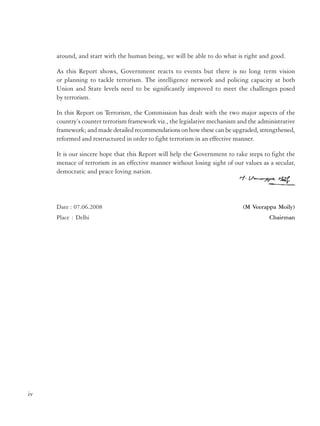 Government of India
Ministry of Personnel, Public Grievances & Pensions
Department of Administrative Reforms and Public Grievances

around, and start with the human being, we will be able to do what is right and good.
As this Report shows, Government reacts to events but there is no long term vision
or planning to tackle terrorism. The intelligence network and policing capacity at both
Union and State levels need to be significantly improved to meet the challenges posed
by terrorism.
In this Report on Terrorism, the Commission has dealt with the two major aspects of the
country’s counter terrorism framework viz., the legislative mechanism and the administrative
framework; and made detailed recommendations on how these can be upgraded, strengthened,
reformed and restructured in order to fight terrorism in an effective manner.
It is our sincere hope that this Report will help the Government to take steps to fight the
menace of terrorism in an effective manner without losing sight of our values as a secular,
democratic and peace loving nation.

Date : 07.06.2008
Place : Delhi

(M Veerappa Moily)
Chairman

Resolution
New Delhi, the 31st August, 2005
No. K-11022/9/2004-RC. — The President is pleased to set up a Commission of Inquiry to
be called the Second Administrative Reforms Commission (ARC) to prepare a detailed blueprint
for revamping the public administration system.
2.

The Commission will consist of the following :
(i)
Shri Veerappa Moily - Chairperson
(ii)
Shri V Ramachandran - Member
.
(iii)
Dr. A.P. Mukherjee - Member
(iv)
Dr. A.H. Kalro - Member
(v)
Dr. Jayaprakash Narayan - Member*
(vi)
Smt. Vineeta Rai - Member-Secretary

3.
The Commission will suggest measures to achieve a proactive, responsive, accountable,
sustainable and efficient administration for the country at all levels of the government.
The Commission will, inter alia, consider the following :
(i)
Organisational structure of the Government of India
(ii)
Ethics in governance
(iii)
Refurbishing of Personnel Administration
(iv)
Strengthening of Financial Management Systems
(v)
Steps to ensure effective administration at the State level
(vi)
Steps to ensure effective District Administration
(vii)
Local Self-Government/Panchayati Raj Institutions
(viii) Social Capital, Trust and Participative public service delivery
(ix)
Citizen-centric administration
(x)
Promoting e-governance
(xi)
Issues of Federal Polity
(xii)
Crisis Management
(xiii) Public Order
Some of the issues to be examined under each head are given in the Terms of Reference
attached as a Schedule to this Resolution.

iv

v

 