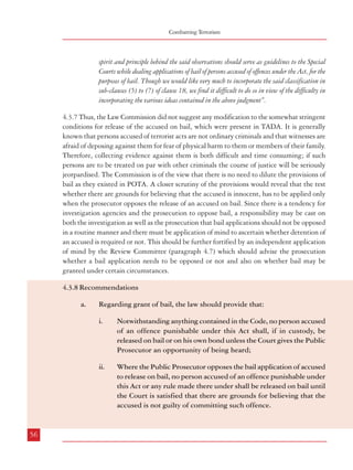 Combatting Terrorism

Dealing with Terrorism : Legal Framework

spirit and principle behind the said observations should serve as guidelines to the Special
Courts while dealing applications of bail of persons accused of offences under the Act, for the
purposes of bail. Though we would like very much to incorporate the said classification in
sub-clauses (5) to (7) of clause 18, we find it difficult to do so in view of the difficulty in
incorporating the various ideas contained in the above judgment”.
4.3.7 Thus, the Law Commission did not suggest any modification to the somewhat stringent
conditions for release of the accused on bail, which were present in TADA. It is generally
known that persons accused of terrorist acts are not ordinary criminals and that witnesses are
afraid of deposing against them for fear of physical harm to them or members of their family.
Therefore, collecting evidence against them is both difficult and time consuming; if such
persons are to be treated on par with other criminals the course of justice will be seriously
jeorpardised. The Commission is of the view that there is no need to dilute the provisions of
bail as they existed in POTA. A closer scrutiny of the provisions would reveal that the test
whether there are grounds for believing that the accused is innocent, has to be applied only
when the prosecutor opposes the release of an accused on bail. Since there is a tendency for
investigation agencies and the prosecution to oppose bail, a responsibility may be cast on
both the investigation as well as the prosecution that bail applications should not be opposed
in a routine manner and there must be application of mind to ascertain whether detention of
an accused is required or not. This should be further fortified by an independent application
of mind by the Review Committee (paragraph 4.7) which should advise the prosecution
whether a bail application needs to be opposed or not and also on whether bail may be
granted under certain circumstances.

Provided that after the expiry of a period of one year from the date
of detention of the accused for an offence under this Act, the
provisions of sub-section (i) of this section shall apply.
iii.

4.4 Period of Detention (Remand) during Investigation
4.4.1 Section 167 of the CrPC provides that whenever any person is arrested and detained in
custody, and it appears that the investigation cannot be completed within a period of twentyfour hours and there are grounds for believing that the FIR is well founded, the officer incharge of the police station shall produce the accused before the nearest Magistrate. On
production of such accused, it has been stipulated that such Magistrate may authorize the
detention of the accused in such custody for a term not exceeding fifteen days.
(a)

ii.

56

Notwithstanding anything contained in the Code, no person accused
of an offence punishable under this Act shall, if in custody, be
released on bail or on his own bond unless the Court gives the Public
Prosecutor an opportunity of being heard;
Where the Public Prosecutor opposes the bail application of accused
to release on bail, no person accused of an offence punishable under
this Act or any rule made there under shall be released on bail until
the Court is satisfied that there are grounds for believing that the
accused is not guilty of committing such offence.

ninety days, where the investigation relates to an offence punishable with death,
imprisonment for life or imprisonment for a term of not less than ten years;

ii.

Regarding grant of bail, the law should provide that:
i.

the Magistrate may authorize the detention of the accused person, otherwise than in the
custody of the police, beyond the period of fifteen days, if he is satisfied that adequate
grounds exist for doing so, but no Magistrate shall authorize the detention of the accused
person in custody under this paragraph for a total period exceeding i.

4.3.8 Recommendations
a.

A Review Committee should review the case of all detenus periodically
and advise the prosecution about the release of the accused on bail
and the prosecution shall be bound by such advice.

sixty days, where the investigation relates to any other offence, and, on the expiry of
the said period of ninety days, or sixty days, as the case may be, the accused person
shall be released on bail if he is prepared to and does furnish bail, and every person
released on bail under this sub-section shall be deemed to be so released under the
provisions of Chapter XXXIII for the purposes of that chapter.

(b)

No Magistrate shall authorize detention in any custody under this section unless the accused
is produced before him;

(c)

No Magistrate of the second class, not specially empowered in this behalf by the High
Court, shall authorize detention in the custody of the police.

4.4.2 From the above provisions it is clear that a magistrate may order that an accused may
be kept in police custody for a maximum period of fifteen days. Beyond this period, the
accused may be kept in judicial custody for a maximum period of ninety days or sixty days
57

 