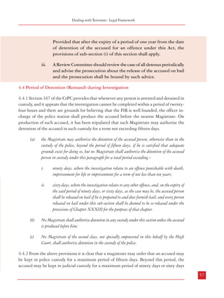 Combatting Terrorism

Dealing with Terrorism : Legal Framework

spirit and principle behind the said observations should serve as guidelines to the Special
Courts while dealing applications of bail of persons accused of offences under the Act, for the
purposes of bail. Though we would like very much to incorporate the said classification in
sub-clauses (5) to (7) of clause 18, we find it difficult to do so in view of the difficulty in
incorporating the various ideas contained in the above judgment”.
4.3.7 Thus, the Law Commission did not suggest any modification to the somewhat stringent
conditions for release of the accused on bail, which were present in TADA. It is generally
known that persons accused of terrorist acts are not ordinary criminals and that witnesses are
afraid of deposing against them for fear of physical harm to them or members of their family.
Therefore, collecting evidence against them is both difficult and time consuming; if such
persons are to be treated on par with other criminals the course of justice will be seriously
jeorpardised. The Commission is of the view that there is no need to dilute the provisions of
bail as they existed in POTA. A closer scrutiny of the provisions would reveal that the test
whether there are grounds for believing that the accused is innocent, has to be applied only
when the prosecutor opposes the release of an accused on bail. Since there is a tendency for
investigation agencies and the prosecution to oppose bail, a responsibility may be cast on
both the investigation as well as the prosecution that bail applications should not be opposed
in a routine manner and there must be application of mind to ascertain whether detention of
an accused is required or not. This should be further fortified by an independent application
of mind by the Review Committee (paragraph 4.7) which should advise the prosecution
whether a bail application needs to be opposed or not and also on whether bail may be
granted under certain circumstances.

Provided that after the expiry of a period of one year from the date
of detention of the accused for an offence under this Act, the
provisions of sub-section (i) of this section shall apply.
iii.

4.4 Period of Detention (Remand) during Investigation
4.4.1 Section 167 of the CrPC provides that whenever any person is arrested and detained in
custody, and it appears that the investigation cannot be completed within a period of twentyfour hours and there are grounds for believing that the FIR is well founded, the officer incharge of the police station shall produce the accused before the nearest Magistrate. On
production of such accused, it has been stipulated that such Magistrate may authorize the
detention of the accused in such custody for a term not exceeding fifteen days.
(a)

ii.

56

Notwithstanding anything contained in the Code, no person accused
of an offence punishable under this Act shall, if in custody, be
released on bail or on his own bond unless the Court gives the Public
Prosecutor an opportunity of being heard;
Where the Public Prosecutor opposes the bail application of accused
to release on bail, no person accused of an offence punishable under
this Act or any rule made there under shall be released on bail until
the Court is satisfied that there are grounds for believing that the
accused is not guilty of committing such offence.

ninety days, where the investigation relates to an offence punishable with death,
imprisonment for life or imprisonment for a term of not less than ten years;

ii.

Regarding grant of bail, the law should provide that:
i.

the Magistrate may authorize the detention of the accused person, otherwise than in the
custody of the police, beyond the period of fifteen days, if he is satisfied that adequate
grounds exist for doing so, but no Magistrate shall authorize the detention of the accused
person in custody under this paragraph for a total period exceeding i.

4.3.8 Recommendations
a.

A Review Committee should review the case of all detenus periodically
and advise the prosecution about the release of the accused on bail
and the prosecution shall be bound by such advice.

sixty days, where the investigation relates to any other offence, and, on the expiry of
the said period of ninety days, or sixty days, as the case may be, the accused person
shall be released on bail if he is prepared to and does furnish bail, and every person
released on bail under this sub-section shall be deemed to be so released under the
provisions of Chapter XXXIII for the purposes of that chapter.

(b)

No Magistrate shall authorize detention in any custody under this section unless the accused
is produced before him;

(c)

No Magistrate of the second class, not specially empowered in this behalf by the High
Court, shall authorize detention in the custody of the police.

4.4.2 From the above provisions it is clear that a magistrate may order that an accused may
be kept in police custody for a maximum period of fifteen days. Beyond this period, the
accused may be kept in judicial custody for a maximum period of ninety days or sixty days
57

 