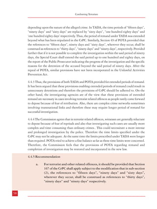 Combatting Terrorism

depending upon the nature of the alleged crime. In TADA, the time periods of “fifteen days”,
“ninety days” and “sixty days” are replaced by “sixty days”, “one hundred eighty days” and
‘one hundred eighty days’ respectively. Thus, the period of remand under TADA was extended
beyond what has been stipulated in the CrPC. Similarly, Section 49 of POTA provided that
the references to “fifteen days”, ninety days and “sixty days”, wherever they occur, shall be
construed as references to “thirty days”, “ninety days” and “ninety days”, respectively. Provided
further that if it is not possible to complete the investigation within the said period of ninety
days, the Special Court shall extend the said period up to one hundred and eighty days, on
the report of the Public Prosecutor indicating the progress of the investigation and the specific
reasons for the detention of the accused beyond the said period of ninety days. After the
repeal of POTA, similar provisions have not been incorporated in the Unlawful Activities
Prevention Act.
4.4.3 Thus, the provisions of both TADA and POTA provided for extended periods of remand.
It has been argued that these provisions enabling extended periods of remand could result in
unnecessary detentions and therefore the provisions of CrPC should be adhered to. On the
other hand, the investigating agencies are of the view that these provisions of extended
remand are necessary in cases involving terrorist related offences as people rarely come forward
to depose because of fear of retribution. Also, there are complex crime networks sometimes
involving transnational links and therefore these may require longer period of remand for
successful investigation.
4.4.4 The Commission agrees that in terrorist related offences, witnesses are generally reluctant
to depose because of fear of reprisals and also that investigating such cases are usually more
complex and time consuming than ordinary crimes.. This could necessitate a more intense
and prolonged investigation by the police. Therefore the time limits specified under the
CrPC may not be adequate. At the same time the limits prescribed under TADA were longer
than required. POTA tried to achieve a fine balance as far as these time limits were concerned.
Therefore, the Commission feels that the provisions of POTA regarding remand and
completion of investigation may be restored and incorporated in the new law.
4.4.5 Recommendation
a.

For terrorist and other related offences, it should be provided that Section
167 of the CrPC shall apply subject to the modification that in sub-section
(2), the references to “fifteen days”, “ninety days” and “sixty days”,
wherever they occur, shall be construed as references to “thirty days”,
“ninety days” and “ninety days” respectively.

Dealing with Terrorism : Legal Framework

4.5 Confession before a Police Officer
4.5.1 Protection against self incrimination is a basic principle of the Constitution and our
criminal justice system. This has been enshrined in Article 20 (3) which provides:
“No person accused of any offence shall be compelled to be a witness against himself ”.
4.5.2 Section 25 of the Indian Evidence Act, 1872 makes all confessions made to a police
officer inadmissible. It is felt that this provision was made because of the possibility of police
resorting to force and torture to extract confessions. Another argument in support of this
provision is that the police represents the State in the trial of an accused, and therefore, has a
vested interest in seeing that the accused is punished. Therefore, an evidence of confession
before the police is not taken to be objective and reliable. While this may hold true in
dealing with ordinary crimes, in dealing with terrorism the issue needs reconsideration.
4.5.3 TADA had made certain confessions to police officers as admissible, thus making a
departure from the ordinary criminal jurisprudence . Section 15 provides as follows:
“Certain confessions made to police officers to be taken into consideration:- (1) Notwithstanding
anything in the Code or in the Indian Evidence Act, 1872, but subject to the provisions of this
section, a confession made by a person before a police officer not lower in rank than a Superintendent
of Police and recorded by such police officer either in writing or on any mechanical device like
cassettes, tapes or sound tracks from out of which sounds or images can be reproduced, shall be
admissible in the trial of such person or co-accused, abettor or conspirator for an offence under this
Act or rules made thereunder:
Provided that co-accused, abettor or conspirator is charged and tried in the same case together with
the accused.
(2) The police officer shall, before recording any confession under sub-section(1), explain to the
person making it that he is not bound to make a confession and that, if he does so, it may be used
as evidence against him and such police officer shall not record any such confession unless upon
questioning the person making it, he has reason to believe that it is being made voluntarily”.
4.5.4 As stated earlier, the validity of Section 15 of TADA and other provisions were examined
and upheld by the Supreme Court in Kartar Singh vs State of Punjab. While upholding the
law, the Supreme Court laid down certain specific guidelines as safeguards to ensure that
confessions made before the police are not violative of the Constitutional provisions. These
guidelines are as follows:
(1)

58

The confession should be recorded in a free atmosphere in the same language in which the
59

 
