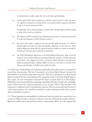 Combatting Terrorism

Dealing with Terrorism : Legal Framework

person is examined and as narrated by him.
(2)

The person from whom a confession has been recorded under Section 15 (1) of the Act,
should be produced before the Chief Judicial Magistrate to whom the confession is required
to be sent under Rule 15(5) along with the original statement of confession, written or
recorded on mechanical device without unreasonable delay.

(3)

The Chief Metropolitan of the Chief Judicial Magistrate should scrupulously record the
statement, if any, made by the accused so produced and get his signature and in case of any
complaint of torture, the person should be directed to be produced for medical examination
before a Medical Officer not lower in rank than of an Assistant Civil Surgeon.

of such person for an offence under this Act or the rules made thereunder.
(2)

A police officer shall, before recording any confession made by a person under sub-section
(1), explain to such person in writing that he is not bound to make a confession and that if
he does so, it may be used against him:
Provided that where such person prefers to remain silent, the police officer shall not compel
or induce him to make any confession.

(5)

(6)

The confession shall be recorded in an atmosphere free from threat or inducement and shall
be in the same language in which the person makes it.

Notwithstanding anything contained in the Code of Criminal Procedure, 1973, no police
officer below the rank of an Assistant Commissioner of Police in the Metropolitan cities and
elsewhere of a Deputy Superintendent of Police or a police officer of equivalent rank, should
investigate any offence punishable under this Act of 1987.

(4)

The person from whom a confession has been recorded under sub-section (1), shall be
produced before the Court of a Chief Metropolitan Magistrate or the Court of a Chief
Judicial Magistrate along with the original statement of confession, written or recorded on
mechanical or electronic device within forty-eight hours.

This is necessary in view of the drastic provisions of this Act, more so when the Prevention
of Corruption Act, 1988 under Section 17 and the Immoral Traffic Prevention Act,
1956 under Section 13, authorise only a police officer of a specified rank to investigate the
offences under those specified Acts.

(4)

(3)

(5)

The Chief Metropolitan Magistrate or the Chief Judicial Magistrate, shall, record the
statement, if any, made by the person so produced and get his signature or thumb impression
and if there is any complaint of torture, such person shall be directed to be produced for
medical examination before a Medical Officer not lower in rank than an Assistant Civil
Surgeon and thereafter, he shall be sent to judicial custody.

This police officer if he is seeking the custody of any person for pre-indictment or pre-trial
interrogation from the judicial custody, must file an affidavit sworn by him explaining the
reason not only for such custody but also for the delay, if any, seeking the police custody.
In case, the person, taken for interrogation, on receipt of the statutory warning that he is not
bound to make a confession and that if he does so, the said statement maybe used against
him as evidence, asserts his right to silence, the police officer must respect his right of assertion
without making any compulsion to give a statement of disclosure.

4.5.5 POTA also had provisions similar to TADA for dealing with the admissibility of
confessions made before the police. It also incorporated the salient features of the guidelines
laid down by the Supreme Court in the case Kartar Singh vs State of Punjab.
(1)

60

Notwithstanding anything in the Code or in the Indian Evidence Act, 1872 (1 of 1872),
but subject to the provisions of this section, a confession made by a person before a police
officer not lower in rank than a Superintendent of Police and recorded by such police officer
either in writing or on any mechanical or electronic device like cassettes, tapes or sound
tracks from out of which sound or images can be reproduced, shall be admissible in the trial

4.5.6 The issue of admissibility of confessions made before the police has been examined by
several Law Commissions. The Law Commission in its Forty-Eighth Report favoured the
admissibility of confessions made before the police. The Law Commission in its Sixty-Ninth
Report revisited this issue and reaffirmed the suggestion made in the Forty-Eighth Report.
Once again, the Law Commission examined the subject in great detail in its One-EightyFifth Report and recommended that confessions made before the police should not be admissible
under ordinary laws but could be admissible in case of grave offences like terrorism. The
Committee on Reforms of the Criminal Justice System, 2003 recommended that Section 25
of the Indian Evidence Act should be amended to render confessions made before a police
officer, admissible as evidence.
4.5.7 Those opposing the admissibility of confessions before the police have argued that if an
accused is willing to make a voluntary confession, then he could easily be produced before a
Magistrate rather than being produced before a senior police officer. It is also argued that

61

 