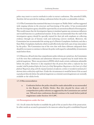 Combatting Terrorism

Dealing with Terrorism : Legal Framework

police may resort to coercive methods in order to extract confessions. The amended UAPA,
therefore did not provide for making confessions before the police as admissible evidence.

all reasonable doubt. However, TADA Section 21 specifies the circumstances wherein it
could be presumed that the accused is guilty:

4.5.8 The Commission has examined this issue in its report on ‘Public Order’ and has suggested
wide ranging reforms in the structure and functioning of the police. It has recommended
that the investigation agency should be supervised by an autonomous Board of Investigation.
This would ensure that the Investigation Agency is insulated against any extraneous influences
and would function in a professional manner. It has also recommended that the staff of the
investigation agency should be specially trained for their job with emphasis on collecting
evidence through use of forensic tools and eschewing coercive methods. Moreover, the
Commission has recommended the setting up of a District Complaints Authority and also a
State Police Complaints Authority which would effectively deal with cases of any misconduct
by the police. The Commission was of the view that with these elaborate safeguards there
should be no reason to continue to distrust the police with regard to admissibility of statements
made before them.

21. Presumption as to offences under Section 3 – (1) In a prosecution for an offence under subsection (1) of Section 3, if it is proved –

4.5.9 However, till such time that comprehensive police reforms are carried out, the Commission
is of the view that confessions and admissions whenever required may be made before the
judicial magistrate. There was provision in POTA which made certain confessions admissible
before the police. However it also stipulated that the person from whom a confession has been
recorded, shall be produced before the Court of a Chief Metropolitan Magistrate or the Court of a Chief
Judicial Magistrate along with the original statement of confession, written or recorded on mechanical or
electronic device within forty-eight hours. Under the circumstances it would be better if the accused
is produced directly before the judicial magistrate as criminal courts/magistrates are normally
available at the taluka levels.

a.

that the arms or explosives or any other substances specified in Section 3 were recovered from
the possession of the accused and there is reason to believe that such arms or explosives or
other substances of similar nature, were used in the commission of such offence; or

b.

that by the evidence of an expert the fingerprints of the accused were found at the site of the
offence or on anything including arms and vehicles used in connection with the commission
of such offence.

(2)

In a prosecution for an offence under sub-section 3 of Section 3, if it is proved that the
accused rendered any financial assistance to a person accused of, or reasonably suspected of,
an offence under that section, the Designated Court shall presume, unless the contrary is
proved, that such person has committed the offence under that sub-section.

4.6.2 A similar provision was made in POTA.
Section 53. Presumption as to offences under section 3
(1)

In a prosecution for an offence under sub-section (1) of section 3, if it is proved (a)

that the arms or explosives or any other substances specified in section 4 were recovered
from the possession of the accused and there is reason to believe that such arms or
explosives or other substances of a similar nature, were used in the commission of
such offence; or

(b)

that the finger-prints of the accused were found at the site of the offence or on
anything including arms and vehicles used in connection with the commission of
such offence, the Special Court shall draw adverse inference against the accused.

4.5.10 Recommendation
a.

Confession before the police should be made admissible as recommended
in the Report on Public Order. But this should be done only if
comprehensive police reforms as suggested by the Commission are carried
out. Till such time confessions should continue to be made before judicial
magistrates under Section 164 CrPC.

4.6 Presumptions under the Law
4.6.1 In all crimes the burden to establish the guilt of the accused is that of the prosecution.
In other words an accused is presumed to be innocent unless his guilt is established beyond

62

(2)

In a prosecution for an offence under sub-section (3) of section 3, if it is proved that the
accused rendered any financial assistance to a person, having knowledge that such person is
accused of, or reasonably suspected of, an offence under that section, the Special Court shall
draw adverse inference against the accused.

63

 