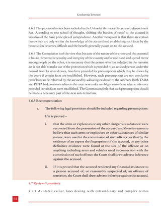 Combatting Terrorism

4.6.3 This provision has not been included in the Unlawful Activities (Prevention) Amendment
Act. According to one school of thought, shifting the burden of proof to the accused is
violative of the basic principles of jurisprudence. Another viewpoint is that there are certain
facts which are only within the knowledge of the accused and establishing such facts by the
prosecution becomes difficult and the benefit generally passes on to the accused.
4.6.4 The Commission is of the view that because of the nature of the crime and the potential
it has to threaten the security and integrity of the country on the one hand and spread terror
among people on the other, it is necessary that the person who has indulged in the terrorist
act is not able to make use of the protection which is provided to an accused person under the
normal laws. In several cases, laws have provided for presumptions which may be drawn by
the court if certain facts are established. However, such presumptions are not conclusive
proof but can be rebutted by the accused by adducing evidence to the contrary. Both TADA
and POTA had provisions wherein the court was under an obligation to draw adverse inference
provided certain facts were established. The Commission feels that such presumptions should
be made a necessary part of the new anti-terror law.
4.6.5 Recommendation
a.

The following legal provisions should be included regarding presumptions:
If it is proved –
i.

that the arms or explosives or any other dangerous substance were
recovered from the possession of the accused and there is reason to
believe that such arms or explosives or other substances of similar
nature, were used in the commission of such offence; or that by the
evidence of an expert the fingerprints of the accused, or any other
definitive evidence were found at the site of the offence or on
anything including arms and vehicles used in connection with the
commission of such offence the Court shall draw adverse inference
against the accused.

Dealing with Terrorism : Legal Framework

like terrorism require extraordinary provisions which place special tools in the hands
of the concerned agencies to successfully investigate and prosecute such crimes.
Therefore, while the need for special provisions cannot be doubted, as stated earlier
there can be a propensity for their
misuse (as happened in the case of
Box 4.3: Review Committees
POTA in some of the States).
“In order to ensure higher level of scrutiny and applicability

4.7.2 This underscores the need to of TADA Act, there must be a Screening Committee or a
Review Committee constituted by the Central Government
provide adequate safeguards and checks consisting of the Home Secretary, Law Secretary and other
and balances in the concerned Secretaries concerned of the various Departments to review
all the TADA cases instituted by the Central Government
legislation to prevent misuse/abuse of as well as to have a quarterly administrative review,
the stringent provisions contained in reviewing the States’ action in the application of the TADA
these Acts. It is also for this reason that provisions in the respective States, and the incidental
questions arising in relation thereto. Similarly, there must
the National Security Act which be a Screening or Review Committee at the State level
provides for preventive detention has a constituted by the respective States consisting of the Chief
Secretary,
provision for an Advisory Board as an Secretary, Home Secretary, Lawand other Director General
of Police (Law and Order)
officials as the
institutional safeguard to prevent /stop respective Government may think it fit, to review the action
of the enforcing authorities under the Act and screen the
misuse of the detention provisions. Thus,
cases registered under the provisions of the Act and decide
all cases of preventive detention have to the further course of action in every matter and so on.”
be placed before the Advisory Board and
the further detention or release of the Source: Kartar Singh v. State of Punjab, [(1994) 3 SCC
569: AIR 1995 SCC 1726]
detenue depends on the opinion of the
Advisory Board. COFEPOSA also has
similar provisions to check wrongful detention/misuse.
4.7.3 TADA did not have a safeguard mechanism similar to the one provided in the
National Security Act. While upholding the constitutional validity of TADA, the
Supreme Court suggested the setting up of a Screening or Review Committee. Several
States set up Screening Committees comprising senior officers of the Government.
4.7.4 However, POTA provided for constitution of review committees (Section 60).

If it is proved that the accused rendered any financial assistance to
a person accused of, or reasonably suspected of, an offence of
terrorism, the Court shall draw adverse inference against the accused.

(1)

The Central Government and each State Government shall, whenever necessary, constitute
one or more Review Committees for the purposes of this Act.

(2)

Every such Committee shall consist of a Chairperson and such other members not exceeding
three and possessing such qualifications as may be prescribed.

(3)

ii.

A Chairperson of the Committee shall be a person who is, or has been, a Judge of a High
Court, who shall be appointed by the Central Government, or as the case may be, the State

4.7 Review Committee
4.7.1 As stated earlier, laws dealing with extraordinary and complex crimes
64

65

 