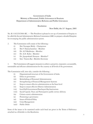 Government of India
Ministry of Personnel, Public Grievances & Pensions
Department of Administrative Reforms and Public Grievances

around, and start with the human being, we will be able to do what is right and good.
As this Report shows, Government reacts to events but there is no long term vision
or planning to tackle terrorism. The intelligence network and policing capacity at both
Union and State levels need to be significantly improved to meet the challenges posed
by terrorism.
In this Report on Terrorism, the Commission has dealt with the two major aspects of the
country’s counter terrorism framework viz., the legislative mechanism and the administrative
framework; and made detailed recommendations on how these can be upgraded, strengthened,
reformed and restructured in order to fight terrorism in an effective manner.
It is our sincere hope that this Report will help the Government to take steps to fight the
menace of terrorism in an effective manner without losing sight of our values as a secular,
democratic and peace loving nation.

Date : 07.06.2008
Place : Delhi

(M Veerappa Moily)
Chairman

Resolution
New Delhi, the 31st August, 2005
No. K-11022/9/2004-RC. — The President is pleased to set up a Commission of Inquiry to
be called the Second Administrative Reforms Commission (ARC) to prepare a detailed blueprint
for revamping the public administration system.
2.

The Commission will consist of the following :
(i)
Shri Veerappa Moily - Chairperson
(ii)
Shri V Ramachandran - Member
.
(iii)
Dr. A.P. Mukherjee - Member
(iv)
Dr. A.H. Kalro - Member
(v)
Dr. Jayaprakash Narayan - Member*
(vi)
Smt. Vineeta Rai - Member-Secretary

3.
The Commission will suggest measures to achieve a proactive, responsive, accountable,
sustainable and efficient administration for the country at all levels of the government.
The Commission will, inter alia, consider the following :
(i)
Organisational structure of the Government of India
(ii)
Ethics in governance
(iii)
Refurbishing of Personnel Administration
(iv)
Strengthening of Financial Management Systems
(v)
Steps to ensure effective administration at the State level
(vi)
Steps to ensure effective District Administration
(vii)
Local Self-Government/Panchayati Raj Institutions
(viii) Social Capital, Trust and Participative public service delivery
(ix)
Citizen-centric administration
(x)
Promoting e-governance
(xi)
Issues of Federal Polity
(xii)
Crisis Management
(xiii) Public Order
Some of the issues to be examined under each head are given in the Terms of Reference
attached as a Schedule to this Resolution.

iv

v

 