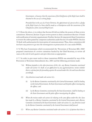 Combatting Terrorism

Dealing with Terrorism : Legal Framework

Government, so however, that the concurrence of the Chief Justice of the High Court shall be
obtained in the case of a sitting Judge:
Provided that in the case of a Union Territory, the appointment of a person who is a Judge
of the High Court of a State shall be made as a Chairperson with the concurrence of the
Chief Justice of the concerned High Court.
4.7.5 From the above, it is evident that Section 60 did not define the powers of these review
committees. However, Section 19 gave review powers to these committees (Section 19 deals
with notification of terrorist organizations). Further, Section 46 empowered these Committees
to review the orders passed by competent authorities under Section 39 under POTA ( Section
39 dealt with authorization for interception of communications). Thus, these committees did
not have any powers to go into the investigation or prosecution of a case under POTA.
4.7.6 The Law Commission which recommended the ‘Prevention of Terrorism Bill, 2000’
proposed constitution of a review committee headed by the Chief Secretary, to review all
cases at the end of each quarter and give directions as appropriate.
4.7.7 In order to give more teeth to these committees POTA was amended by way of the
Prevention of Terrorism (Amendment) Act, 2003 and the following provisions made:
“(4) Without prejudice to the other provisions of this Act, any Review Committee constituted
under sub-section (1) shall, on an application by any aggrieved person, review whether
there is a prima facie for proceeding against the accused under this Act and issue directions
accordingly.
(5)

Any direction issued under sub-section (4),(i)

by the Review Committee constituted by the Central Government, shall be binding
on the Central Government, the State Government and the police officer investigating
the offence; and

(ii)

by the Review Committee constituted by the State Government, shall be binding on
the State Government and the police officer investigating the offence.

(6)

(7)
66

Where the reviews under sub-section (4) relating to the same offence under this Act, have
been made by a Review Committee constituted by the Central Government and a Review
Committee constituted by the State Government, under sub-section (1), any direction issued
by the Review Committee constituted by the Central Government shall prevail.
Where any Review Committee constituted under sub-section (1) is of opinion that there is

no prima facie case for proceeding against the accused and issues directions under subsection (4), then, the proceedings pending against the accused shall be deemed to have been
withdrawn from the date of such direction.”.
4.7.8 After the repeal of POTA, the Unlawful Activities (Prevention) Amendment Act,
2004 provides for constitution of review committees headed by a person who is or has been a
Judge of the High Court. The role of the review committees is however limited to Section 36
which provides for notification/denotification of a terrorist organization.
4.7.9 The Commission is of the view that while stringent legal provisions regarding
investigation, bail and trial etc. are necessary for prosecuting persons charged with terrorist
acts, it is equally necessary to provide for an effective statutory institutional mechanism to
check any misuse / abuse of these provisions. The Commission, therefore, recommends that
the proposed new chapter in the NSA should provide for constitution of an independent
review committee before which all cases should be placed for review within 30 days of the
registration of a case. This Review Committee should carefully examine the evidence collected
and other relevant material and come to conclusion whether a prima facie case has been
made out against the accused. Such a review should be carried out every quarter till such
time that the charge-sheet is filed in the special court constituted to try cases of terrorism. If
the Review Committee concludes at any stage that no case exists against the accused, the
prosecution will be bound by such a decision. The Review Committee should be chaired by
the Home Secretary of the State with the Law Secretary and the Director General of Police as
its members.
4.7.10 Recommendation
a.

A statutory Review Committee should be constituted to examine each case
registered, within 30 days of its registration. The Review Committee should
satisfy itself that a prima facie case has been made out by the investigation
agency. This Committee should review each case every quarter.

4.8 Witness Protection
4.8.1 The Commission has examined the issue of witness protection in its Report on Public
Order. The Supreme Court of India in its observations in the case of NHRC vs The State of
Gujarat (2003) regretted that “no law has yet been enacted for giving protection to witnesses”.
Later, the Court while transferring the Best Bakery case (2004) from the Gujarat High Court
to Mumbai also ordered protection to the witnesses in the matter. The Apex Court again
observed in Zahira Habibullah Sheikh and another vs State of Gujarat and Ors. (2006) 3
SCC 374 that:
67

 