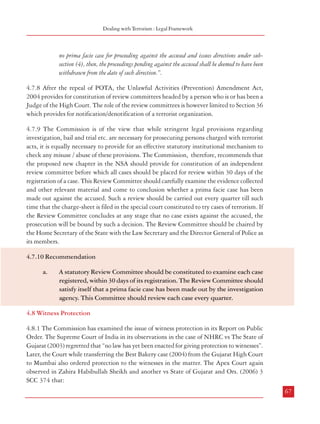 Combatting Terrorism

Dealing with Terrorism : Legal Framework

Government, so however, that the concurrence of the Chief Justice of the High Court shall be
obtained in the case of a sitting Judge:
Provided that in the case of a Union Territory, the appointment of a person who is a Judge
of the High Court of a State shall be made as a Chairperson with the concurrence of the
Chief Justice of the concerned High Court.
4.7.5 From the above, it is evident that Section 60 did not define the powers of these review
committees. However, Section 19 gave review powers to these committees (Section 19 deals
with notification of terrorist organizations). Further, Section 46 empowered these Committees
to review the orders passed by competent authorities under Section 39 under POTA ( Section
39 dealt with authorization for interception of communications). Thus, these committees did
not have any powers to go into the investigation or prosecution of a case under POTA.
4.7.6 The Law Commission which recommended the ‘Prevention of Terrorism Bill, 2000’
proposed constitution of a review committee headed by the Chief Secretary, to review all
cases at the end of each quarter and give directions as appropriate.
4.7.7 In order to give more teeth to these committees POTA was amended by way of the
Prevention of Terrorism (Amendment) Act, 2003 and the following provisions made:
“(4) Without prejudice to the other provisions of this Act, any Review Committee constituted
under sub-section (1) shall, on an application by any aggrieved person, review whether
there is a prima facie for proceeding against the accused under this Act and issue directions
accordingly.
(5)

Any direction issued under sub-section (4),(i)

by the Review Committee constituted by the Central Government, shall be binding
on the Central Government, the State Government and the police officer investigating
the offence; and

(ii)

by the Review Committee constituted by the State Government, shall be binding on
the State Government and the police officer investigating the offence.

(6)

(7)
66

Where the reviews under sub-section (4) relating to the same offence under this Act, have
been made by a Review Committee constituted by the Central Government and a Review
Committee constituted by the State Government, under sub-section (1), any direction issued
by the Review Committee constituted by the Central Government shall prevail.
Where any Review Committee constituted under sub-section (1) is of opinion that there is

no prima facie case for proceeding against the accused and issues directions under subsection (4), then, the proceedings pending against the accused shall be deemed to have been
withdrawn from the date of such direction.”.
4.7.8 After the repeal of POTA, the Unlawful Activities (Prevention) Amendment Act,
2004 provides for constitution of review committees headed by a person who is or has been a
Judge of the High Court. The role of the review committees is however limited to Section 36
which provides for notification/denotification of a terrorist organization.
4.7.9 The Commission is of the view that while stringent legal provisions regarding
investigation, bail and trial etc. are necessary for prosecuting persons charged with terrorist
acts, it is equally necessary to provide for an effective statutory institutional mechanism to
check any misuse / abuse of these provisions. The Commission, therefore, recommends that
the proposed new chapter in the NSA should provide for constitution of an independent
review committee before which all cases should be placed for review within 30 days of the
registration of a case. This Review Committee should carefully examine the evidence collected
and other relevant material and come to conclusion whether a prima facie case has been
made out against the accused. Such a review should be carried out every quarter till such
time that the charge-sheet is filed in the special court constituted to try cases of terrorism. If
the Review Committee concludes at any stage that no case exists against the accused, the
prosecution will be bound by such a decision. The Review Committee should be chaired by
the Home Secretary of the State with the Law Secretary and the Director General of Police as
its members.
4.7.10 Recommendation
a.

A statutory Review Committee should be constituted to examine each case
registered, within 30 days of its registration. The Review Committee should
satisfy itself that a prima facie case has been made out by the investigation
agency. This Committee should review each case every quarter.

4.8 Witness Protection
4.8.1 The Commission has examined the issue of witness protection in its Report on Public
Order. The Supreme Court of India in its observations in the case of NHRC vs The State of
Gujarat (2003) regretted that “no law has yet been enacted for giving protection to witnesses”.
Later, the Court while transferring the Best Bakery case (2004) from the Gujarat High Court
to Mumbai also ordered protection to the witnesses in the matter. The Apex Court again
observed in Zahira Habibullah Sheikh and another vs State of Gujarat and Ors. (2006) 3
SCC 374 that:
67

 