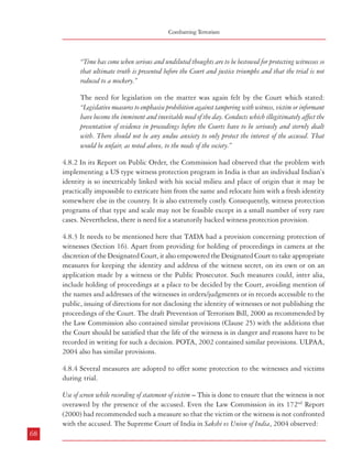 Combatting Terrorism

“Time has come when serious and undiluted thoughts are to be bestowed for protecting witnesses so
that ultimate truth is presented before the Court and justice triumphs and that the trial is not
reduced to a mockery.”
The need for legislation on the matter was again felt by the Court which stated:
“Legislative measures to emphasise prohibition against tampering with witness, victim or informant
have become the imminent and inevitable need of the day. Conducts which illegitimately affect the
presentation of evidence in proceedings before the Courts have to be seriously and sternly dealt
with. There should not be any undue anxiety to only protect the interest of the accused. That
would be unfair, as noted above, to the needs of the society.”
4.8.2 In its Report on Public Order, the Commission had observed that the problem with
implementing a US type witness protection program in India is that an individual Indian’s
identity is so inextricably linked with his social milieu and place of origin that it may be
practically impossible to extricate him from the same and relocate him with a fresh identity
somewhere else in the country. It is also extremely costly. Consequently, witness protection
programs of that type and scale may not be feasible except in a small number of very rare
cases. Nevertheless, there is need for a statutorily backed witness protection provision.
4.8.3 It needs to be mentioned here that TADA had a provision concerning protection of
witnesses (Section 16). Apart from providing for holding of proceedings in camera at the
discretion of the Designated Court, it also empowered the Designated Court to take appropriate
measures for keeping the identity and address of the witness secret, on its own or on an
application made by a witness or the Public Prosecutor. Such measures could, inter alia,
include holding of proceedings at a place to be decided by the Court, avoiding mention of
the names and addresses of the witnesses in orders/judgments or in records accessible to the
public, issuing of directions for not disclosing the identity of witnesses or not publishing the
proceedings of the Court. The draft Prevention of Terrorism Bill, 2000 as recommended by
the Law Commission also contained similar provisions (Clause 25) with the additions that
the Court should be satisfied that the life of the witness is in danger and reasons have to be
recorded in writing for such a decision. POTA, 2002 contained similar provisions. ULPAA,
2004 also has similar provisions.
4.8.4 Several measures are adopted to offer some protection to the witnesses and victims
during trial.
Use of screen while recording of statement of victim – This is done to ensure that the witness is not
overawed by the presence of the accused. Even the Law Commission in its 172nd Report
(2000) had recommended such a measure so that the victim or the witness is not confronted
with the accused. The Supreme Court of India in Sakshi vs Union of India, 2004 observed:
68

Dealing with Terrorism : Legal Framework

“The whole inquiry before a Court being to elicit the truth, it is absolutely necessary that the
victim or the witnesses are able to depose about the entire incident in a free atmosphere without any
embarrassment… The mere sight of the accused may induce an element of extreme fear in the
mind of the victim or the witnesses or can put them in a state of shock. In such a situation he or she
may not be able to give full details of the incident which may result in miscarriage of justice.
Therefore, a screen or some such arrangement can be made where the victim or witness do not have
to undergo the trauma of seeing the body or face of the accused”
Recording of statement through video conferencing – This is another method by which a victim may
avoid direct confrontation with the accused while adducing evidence.
Providing physical protection to the witnesses/victim: The Courts often direct the police to provide
adequate protection to the witnesses/victims.
4.8.5 Witness protection programmes in several developed countries are quite comprehensive
and include changing the “identity” of the witness. In a country like India where the bonds
of a person to the place where he/she has been living is very strong, giving a new identity to
a person could be difficult. But this option should be kept open and be exercised if the
witness requests and the court is convinced of the need for such a move.
4.8.6 Another way of protecting the identity of a witness may be by disallowing the accused
to see the witness or conceal the witness’s identity. However, this brings to the fore the issue
of the right of the accused to cross-examine the witness which would tend to disclose his
identity to the accused. The Law Commission had also examined this aspect and it was of
the view that this right could not be taken away. The Commission is of the view that in view
of the emerging threat to national security, the court may allow the identity of the witnesses
to be concealed and instead of cross examination by the accused, carry out such cross
examination itself in the rarest of rare cases.
4.8.7 Without going into the details of these measures the Commission would like to reiterate
its recommendations in its Report on ‘Public Order’ that “A statutory programmme for guaranteeing
anonymity of witnesses and for witness protection in specified types of cases, based on the best international
models should be adopted early.”
4.9 Special Courts
4.9.1 Section 9 of TADA provided for constitution of one or more Designated Courts for the
trial of notified cases. Section 17 of TADA provided that the trial of any offence under the
Act by such Designated Courts would have precedence over trial of other cases against the
accused in any other court and would be concluded in preference to the other cases. The Law
69

 