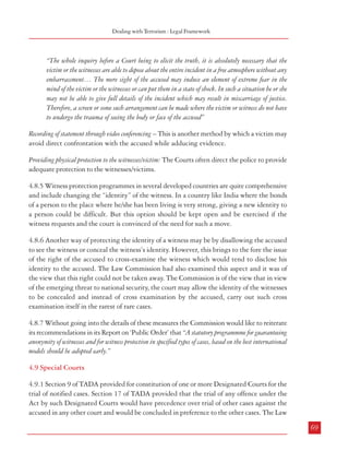 Combatting Terrorism

“Time has come when serious and undiluted thoughts are to be bestowed for protecting witnesses so
that ultimate truth is presented before the Court and justice triumphs and that the trial is not
reduced to a mockery.”
The need for legislation on the matter was again felt by the Court which stated:
“Legislative measures to emphasise prohibition against tampering with witness, victim or informant
have become the imminent and inevitable need of the day. Conducts which illegitimately affect the
presentation of evidence in proceedings before the Courts have to be seriously and sternly dealt
with. There should not be any undue anxiety to only protect the interest of the accused. That
would be unfair, as noted above, to the needs of the society.”
4.8.2 In its Report on Public Order, the Commission had observed that the problem with
implementing a US type witness protection program in India is that an individual Indian’s
identity is so inextricably linked with his social milieu and place of origin that it may be
practically impossible to extricate him from the same and relocate him with a fresh identity
somewhere else in the country. It is also extremely costly. Consequently, witness protection
programs of that type and scale may not be feasible except in a small number of very rare
cases. Nevertheless, there is need for a statutorily backed witness protection provision.
4.8.3 It needs to be mentioned here that TADA had a provision concerning protection of
witnesses (Section 16). Apart from providing for holding of proceedings in camera at the
discretion of the Designated Court, it also empowered the Designated Court to take appropriate
measures for keeping the identity and address of the witness secret, on its own or on an
application made by a witness or the Public Prosecutor. Such measures could, inter alia,
include holding of proceedings at a place to be decided by the Court, avoiding mention of
the names and addresses of the witnesses in orders/judgments or in records accessible to the
public, issuing of directions for not disclosing the identity of witnesses or not publishing the
proceedings of the Court. The draft Prevention of Terrorism Bill, 2000 as recommended by
the Law Commission also contained similar provisions (Clause 25) with the additions that
the Court should be satisfied that the life of the witness is in danger and reasons have to be
recorded in writing for such a decision. POTA, 2002 contained similar provisions. ULPAA,
2004 also has similar provisions.
4.8.4 Several measures are adopted to offer some protection to the witnesses and victims
during trial.
Use of screen while recording of statement of victim – This is done to ensure that the witness is not
overawed by the presence of the accused. Even the Law Commission in its 172nd Report
(2000) had recommended such a measure so that the victim or the witness is not confronted
with the accused. The Supreme Court of India in Sakshi vs Union of India, 2004 observed:
68

Dealing with Terrorism : Legal Framework

“The whole inquiry before a Court being to elicit the truth, it is absolutely necessary that the
victim or the witnesses are able to depose about the entire incident in a free atmosphere without any
embarrassment… The mere sight of the accused may induce an element of extreme fear in the
mind of the victim or the witnesses or can put them in a state of shock. In such a situation he or she
may not be able to give full details of the incident which may result in miscarriage of justice.
Therefore, a screen or some such arrangement can be made where the victim or witness do not have
to undergo the trauma of seeing the body or face of the accused”
Recording of statement through video conferencing – This is another method by which a victim may
avoid direct confrontation with the accused while adducing evidence.
Providing physical protection to the witnesses/victim: The Courts often direct the police to provide
adequate protection to the witnesses/victims.
4.8.5 Witness protection programmes in several developed countries are quite comprehensive
and include changing the “identity” of the witness. In a country like India where the bonds
of a person to the place where he/she has been living is very strong, giving a new identity to
a person could be difficult. But this option should be kept open and be exercised if the
witness requests and the court is convinced of the need for such a move.
4.8.6 Another way of protecting the identity of a witness may be by disallowing the accused
to see the witness or conceal the witness’s identity. However, this brings to the fore the issue
of the right of the accused to cross-examine the witness which would tend to disclose his
identity to the accused. The Law Commission had also examined this aspect and it was of
the view that this right could not be taken away. The Commission is of the view that in view
of the emerging threat to national security, the court may allow the identity of the witnesses
to be concealed and instead of cross examination by the accused, carry out such cross
examination itself in the rarest of rare cases.
4.8.7 Without going into the details of these measures the Commission would like to reiterate
its recommendations in its Report on ‘Public Order’ that “A statutory programmme for guaranteeing
anonymity of witnesses and for witness protection in specified types of cases, based on the best international
models should be adopted early.”
4.9 Special Courts
4.9.1 Section 9 of TADA provided for constitution of one or more Designated Courts for the
trial of notified cases. Section 17 of TADA provided that the trial of any offence under the
Act by such Designated Courts would have precedence over trial of other cases against the
accused in any other court and would be concluded in preference to the other cases. The Law
69

 