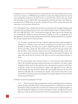 Combatting Terrorism

Dealing with Terrorism : Legal Framework

Commission in its 173rd Report had also recommended the constitution of Special Courts for
trial of cases. Section 23 of POTA also provided for constitution of Special Courts for trial of
cases specified by notification. Further, Section 31 provided that trial of such cases would
have precedence over the trial of other cases against the accused in any other court. However,
the present law (ULPAA) does away with such Special Courts. Thus, trial of cases presently
takes place as in any other criminal case.

intended to disrupt even the sovereignty and territorial integrity of India or which may bring
about or support any claim for the cession of any part of India or the secession of any part of India
from the Union, and which create terror and a sense of insecurity in the minds of the people.
Further, the Legislature being aware of the aggravated nature of the offences have brought this
drastic change in the procedure under this law so that the object of the legislation may not be
defeated and nullified.”

4.9.2 The Supreme Court of India had occasion to comment on the principle of speedy trial
associated with such Special Courts in the case of Kartar Singh v State of Punjab {(1994) 3
SCC 569: AIR 1995 SCC 1726}. As mentioned earlier, the Apex Court in the referred case
was examining the validity of various provisions of TADA, inter alia. In paragraph 83 of
their judgment, the Court mentioned that such constitution of Designated Courts etc. postulate
the concept of speedy trial. It mentioned that:

4.9.3 After discussing the arguments advanced for and against setting up of Special
Courts, the Court summed up in paragraph 368 that the “challenge on the validity of Section
9 of TADA on the ground of lack of legislative competence has no merit.” It went on to
conclude that:

“85. The right to a speedy trial is not only an important safeguard to prevent undue and oppressive
incarceration, to minimise anxiety and concern accompanying the accusation and to limit the
possibility of impairing the ability of an accused to defend himself but also there is a societal
interest in providing a speedy trial. This right has been actuated in the recent past and the courts
have laid down a series of decisions opening up new vistas of fundamental rights. In fact, lot of
cases are coming before the courts for quashing of proceedings on the ground of inordinate and
undue delay stating that the invocation of this right even need not await formal indictment or
charge.
86. The concept of speedy trial is read into Article 21 as an essential part of the fundamental
right to life and liberty guaranteed and preserved under our Constitution. The right to speedy
trial begins with the actual restraint imposed by arrest and consequent incarceration and continues
at all stages, namely, the stage of investigation, inquiry, trial, appeal and revision so that any
possible prejudice that may result from impermissible and avoidable delay from the time of the
commission of the offence till it consummates into a finality, can be averted. In this context, it may
be noted that the constitutional guarantee of speedy trial is properly reflected in Section 309 of the
Code of Criminal Procedure.”

“369. Keeping in view the doctrine of ‘speedy trial’ which is read into Article 21 as an essential
part of the fundamental right to life and liberty guaranteed and preserved under our Constitution
and which concept is manifested in the Special Courts Act, 1984 and TADA Act, 1987, the
Designated Courts should dispose of the cases pending before them without giving room for any
complaint of unreasonable delay. The Government concerned should ensure that no vacancy of
Presiding Officer of the Designated Court remains vacant and should take necessary steps to fill up
the vacancy as soon as any vacancy arises and also if necessitated, should constitute more Designated
Courts so that the under trials charged with the provisions of TADA do not languish in jail
indefinitely and the cases are disposed of expeditiously.”
4.9.4 The Commission is also of the view that the new law should include provisions for
constitution of Special Courts to expeditiously try terrorism related offences. These Special
Courts should be well equipped and fully staffed with personnel including presiding officers
and prosecutors who should be specially trained to handle terrorism related cases. Presiding
Officers and Prosecutors for such courts should be carefully selected on the basis of their
integrity, independence, professional competence and track record. Since terrorist incidents
are relatively few and far between and geographically dispersed, instead of setting up permanent
special court/courts in every State it would be more appropriate and useful to set up fast track
courts for trial of such offences. Other specific provisions related to such Special Courts may
also be incorporated.

It further mentioned in paragraph 145 that:
4.9.5 Recommendation
“145. …The provisions prescribing special procedures aiming at speedy disposal of cases, departing
from the procedures prescribed under the ordinary procedural law are evidently for the reasons that
the prevalent ordinary procedural law was found to be inadequate and not sufficiently effective to
deal with the offenders indulging in terrorist and disruptive activities, secondly that the incensed
offenses are arising out of the activities of the terrorists and disruptionists which disrupt or are
70

a.

Provisions for constitution of Special Fast Track Courts exclusively for
trial of terrorism related cases may be incorporated in the law on terrorism.
Other specific provisions related to such Special Courts may also be
incorporated. Such Courts may be set up as and when required.
71

 