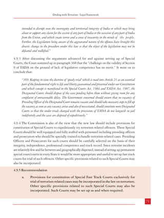 Combatting Terrorism

Dealing with Terrorism : Legal Framework

Commission in its 173rd Report had also recommended the constitution of Special Courts for
trial of cases. Section 23 of POTA also provided for constitution of Special Courts for trial of
cases specified by notification. Further, Section 31 provided that trial of such cases would
have precedence over the trial of other cases against the accused in any other court. However,
the present law (ULPAA) does away with such Special Courts. Thus, trial of cases presently
takes place as in any other criminal case.

intended to disrupt even the sovereignty and territorial integrity of India or which may bring
about or support any claim for the cession of any part of India or the secession of any part of India
from the Union, and which create terror and a sense of insecurity in the minds of the people.
Further, the Legislature being aware of the aggravated nature of the offences have brought this
drastic change in the procedure under this law so that the object of the legislation may not be
defeated and nullified.”

4.9.2 The Supreme Court of India had occasion to comment on the principle of speedy trial
associated with such Special Courts in the case of Kartar Singh v State of Punjab {(1994) 3
SCC 569: AIR 1995 SCC 1726}. As mentioned earlier, the Apex Court in the referred case
was examining the validity of various provisions of TADA, inter alia. In paragraph 83 of
their judgment, the Court mentioned that such constitution of Designated Courts etc. postulate
the concept of speedy trial. It mentioned that:

4.9.3 After discussing the arguments advanced for and against setting up of Special
Courts, the Court summed up in paragraph 368 that the “challenge on the validity of Section
9 of TADA on the ground of lack of legislative competence has no merit.” It went on to
conclude that:

“85. The right to a speedy trial is not only an important safeguard to prevent undue and oppressive
incarceration, to minimise anxiety and concern accompanying the accusation and to limit the
possibility of impairing the ability of an accused to defend himself but also there is a societal
interest in providing a speedy trial. This right has been actuated in the recent past and the courts
have laid down a series of decisions opening up new vistas of fundamental rights. In fact, lot of
cases are coming before the courts for quashing of proceedings on the ground of inordinate and
undue delay stating that the invocation of this right even need not await formal indictment or
charge.
86. The concept of speedy trial is read into Article 21 as an essential part of the fundamental
right to life and liberty guaranteed and preserved under our Constitution. The right to speedy
trial begins with the actual restraint imposed by arrest and consequent incarceration and continues
at all stages, namely, the stage of investigation, inquiry, trial, appeal and revision so that any
possible prejudice that may result from impermissible and avoidable delay from the time of the
commission of the offence till it consummates into a finality, can be averted. In this context, it may
be noted that the constitutional guarantee of speedy trial is properly reflected in Section 309 of the
Code of Criminal Procedure.”

“369. Keeping in view the doctrine of ‘speedy trial’ which is read into Article 21 as an essential
part of the fundamental right to life and liberty guaranteed and preserved under our Constitution
and which concept is manifested in the Special Courts Act, 1984 and TADA Act, 1987, the
Designated Courts should dispose of the cases pending before them without giving room for any
complaint of unreasonable delay. The Government concerned should ensure that no vacancy of
Presiding Officer of the Designated Court remains vacant and should take necessary steps to fill up
the vacancy as soon as any vacancy arises and also if necessitated, should constitute more Designated
Courts so that the under trials charged with the provisions of TADA do not languish in jail
indefinitely and the cases are disposed of expeditiously.”
4.9.4 The Commission is also of the view that the new law should include provisions for
constitution of Special Courts to expeditiously try terrorism related offences. These Special
Courts should be well equipped and fully staffed with personnel including presiding officers
and prosecutors who should be specially trained to handle terrorism related cases. Presiding
Officers and Prosecutors for such courts should be carefully selected on the basis of their
integrity, independence, professional competence and track record. Since terrorist incidents
are relatively few and far between and geographically dispersed, instead of setting up permanent
special court/courts in every State it would be more appropriate and useful to set up fast track
courts for trial of such offences. Other specific provisions related to such Special Courts may
also be incorporated.

It further mentioned in paragraph 145 that:
4.9.5 Recommendation
“145. …The provisions prescribing special procedures aiming at speedy disposal of cases, departing
from the procedures prescribed under the ordinary procedural law are evidently for the reasons that
the prevalent ordinary procedural law was found to be inadequate and not sufficiently effective to
deal with the offenders indulging in terrorist and disruptive activities, secondly that the incensed
offenses are arising out of the activities of the terrorists and disruptionists which disrupt or are
70

a.

Provisions for constitution of Special Fast Track Courts exclusively for
trial of terrorism related cases may be incorporated in the law on terrorism.
Other specific provisions related to such Special Courts may also be
incorporated. Such Courts may be set up as and when required.
71

 