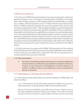 Combatting Terrorism

4.10 Possession of Arms etc.
4.10.1 Section 5 of TADA had made possession of any arms and ammunition which were
specified in Columns 2 and 3 of Category I or Category III(a) of Schedule I to the Arms
Rules, 1962 or bombs, dynamite or other explosive substances unauthorisedly in a notified
area, an offence. The Law Commission in its 173rd Report had also retained this provision
(Clause 4). POTA retained and expanded the scope of this provision. Thus, Section 4 had
two separate paragraphs, (a) and (b) – while paragraph (a) applied to persons in unauthorized
possession of certain arms and ammunition specified in Arms Rules, 1962, in a notified area,
paragraph (b) on the other hand was applicable in case of persons in unauthorized possession
of not only bombs and dynamite but also hazardous explosive substances, weapons of mass
destruction or biological or chemical substances of warfare in any area, whether notified or
not. Under POTA, a person having unauthorised possession of these objects in both the cases
was guilty of terrorist act punishable with a term extending to life imprisonment. The State
Government was empowered to specify ‘notified areas’ by way of notification in the Official
Gazette.
4.10.2 Such a provision is not present in the ULPAA. The Commission is of the considered
view that the deterrent effect of having such a provision, which is applicable in some instances
to both notified and non-notified areas is substantial. Thus, the new legal provisions on
terrorism should include a provision to this effect.
4.10.3 Recommendation
a.

Provision for penalizing unauthorized possession of certain specified arms
and ammunition in notified areas and unauthorized explosive substances,
weapons of mass destruction and biological or chemical substances of
warfare in notified as well as non-notified areas, may be incorporated in
the law on terrorism.

4.11 A Federal Agency to Investigate Terrorist Offences
4.11.1 The Commission has examined this issue in detail in its Report on ‘Public Order’ and
observed as follows:
“8.3.11 The Commission notes that all the offences proposed to be included in the category of so
called ‘Federal Crimes’ are already included as offences under the Indian penal laws.
However, as the gravity and complexity of such offences have increased, it would be necessary to
put in place appropriate procedures for dealing with such offences. This would necessitate the
enactment of a new law to deal with a category of offences which have inter-state and national
72

Dealing with Terrorism : Legal Framework

ramifications. This would also facilitate their investigation by a specialised State or Central
agency. The following offences may be included in the proposed new law:
•

Organised Crime

•

Terrorism

•

Acts threatening national security

•

Trafficking in arms and human beings

•

Sedition

•

Major crimes with inter-state ramifications

•

Assassination (including attempts) of major public figures

•

Serious economic offences

8.3.12 The Commission agrees with the approach suggested by the Padmanabhaiah Committee
that such crimes should be investigated by a specialised wing in the Central Bureau of
Investigation. Entry 8 of List I deals with ‘Central Bureau of Intelligence and Investigation’.
The Central Bureau of Investigation presently functions as a Special Police Establishment
under the Delhi Special Police Establishment Act, 1946 as amended from time to time.
8.3.13 Most of the offences mentioned in para 8.3.11 are of a relatively recent origin and the
state police with its restricted territorial jurisdiction and limited resources is likely to find it
difficult to investigate such crimes effectively. Even though “Police’ and ‘Public Order’ figure in
the State List in the Constitution, it is felt that this category of crimes with inter-state and
national ramifications would fall under the ‘residuary’ powers of the Union. The Commission
learns that the need for a separate law for CBI was considered on earlier occasions during
1986-89 and a draft Bill was prepared. The Commission is of the view that enactment of a
law using the ‘residuary powers’ and Entry 8, List I, to define the constitution of CBI, its
structure and jurisdiction is overdue and has to be enacted expeditiously. The changes made in
the Delhi Special Police Establishment Act in 2003 should also be incorporated in the new
law. Under the new law, the State Police as well as the CBI could be given concurrent jurisdiction
over investigation of all such crimes. The empowered committee recommended for monitoring
serious economic offences in this Commission’s Report on ‘Ethics in Governance’ (para 3.7.19)
may decide on the transfer of such cases to the CBI. Once the CBI takes over a case, investigation
by the State Police would cease but the latter will be required to provide assistance to the CBI
as may be needed. These offences should be tried by specially designated courts.
73

 