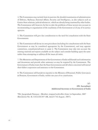 4. The Commission may exclude from its purview the detailed examination of administration
of Defence, Railways, External Affairs, Security and Intelligence, as also subjects such as
Centre-State relations, judicial reforms etc. which are already being examined by other bodies.
The Commission will, however, be free to take the problems of these sectors into account in
recommending re-organisation of the machinery of the Government or of any of its service
agencies.

Government of India
Ministry of Personnel, Public Grievances & Pensions
Department of Administrative Reforms and Public Grievances
……
RESOLUTION
New Delhi, the 24th July, 2006

5. The Commission will give due consideration to the need for consultation with the State
Governments.
6. The Commission will devise its own procedures (including for consultations with the State
Government as may be considered appropriate by the Commission), and may appoint
committees, consultants/advisers to assist it. The Commission may take into account the
existing material and reports available on the subject and consider building upon the same
rather than attempting to address all the issues ab initio.
7. The Ministries and Departments of the Government of India will furnish such information
and documents and provide other assistance as may be required by the Commission. The
Government of India trusts that the State Governments and all others concerned will extend
their fullest cooperation and assistance to the Commission.
8. The Commission will furnish its report(s) to the Ministry of Personnel, Public Grievances
& Pensions, Government of India, within one year of its constitution.

No. K-11022/9/2004-RC (Vol.II) – The President is pleased to extend the term of the second
Administrative Reforms Commission by one year upto 31.8.2007 for submission of its Reports
to the Government.
Sd/(Rahul Sarin)
Additional Secretary to the Government of India

Government of India
Ministry of Personnel, Public Grievances & Pensions
Department of Administrative Reforms and Public Grievances
RESOLUTION
New Delhi, the 17 July, 2007

Sd/(P Suvrathan)
.I.
Additional Secretary to Government of India
*Dr. Jayaprakash Narayan – Member, resigned with effect from 1st September, 2007
(Resolution No. K.11022/26/207-AR, dated 17th August, 2007).

No.K-11022/26/2007-AR – The President is pleased to extend the term of the second
Administrative Reforms Commission (ARC) by seven months upto 31.3.2008 for submission
of its Reports to the Government.
Sd/(Shashi Kant Sharma)
Additional Secretary to the Government of India

vi

vii

 