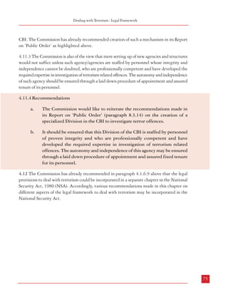 Combatting Terrorism

8.3.14
a.

Dealing with Terrorism : Legal Framework

CBI. The Commission has already recommended creation of such a mechanism in its Report
on ‘Public Order’ as highlighted above.

Recommendations:

There is need to re-examine certain offences which have inter-state or national
ramification and include them in a new law. The law should also prescribe the
procedure for investigation and trials of such offences. The following offences
may be included in this category:
1.
Organised Crime (examined in paragraph 8.4)
2.
Terrorism
3.
Acts threatening national security
4.
Trafficking in arms and human beings
5.
Sedition
6.
Major crimes with inter-state ramifications
7.
Assassination of (including attempts on) major public figures
8.
Serious economic offences

4.11.3 The Commission is also of the view that mere setting up of new agencies and structures
would not suffice unless such agency/agencies are staffed by personnel whose integrity and
independence cannot be doubted, who are professionally competent and have developed the
required expertise in investigation of terrorism related offences. The autonomy and independence
of such agency should be ensured through a laid down procedure of appointment and assured
tenure of its personnel.
4.11.4 Recommendations

A new law should be enacted to govern the working of the CBI. This law should
also stipulate its jurisdiction including the power to investigate the new category
of crimes.

c.

The empowered committee
recommended in the
Commission’s Report on
‘Ethics in Governance’
(para 3.7.19) would
decide on cases to be taken
over by the CBI.

4.11.2 The Parliamentary Standing
Committee for Personnel, Public
Grievances and Law and Justice, in its
Twenty Fourth Report, proposed
reconstituting the CBI as Central
Bureau of Intelligence and
Investigation, by creating a separate
Anti-Terrorism Division (Box 4.4), and
a mechanism for transfer of investigation
in major cases such as terrorism to the
74

Box 4.4: Federal Agency for Combatting Terrorism
16.9.16.1. The Committee is of the view that the internal
threats posed by divisive forces are equally important as external
aggressions and that technology has facilitated the exponential
escalation of the danger and threat levels posed by organized
crimes and terrorism. Therefore, they should be dealt with very
stringently and while doing so, prevention of incidents which
threaten the security of our nation should be given prime thrust
and priority. In this regard, the Committee strongly feels that
the Central Government should be given adequate powers to
take prompt and effective action on the intelligence available
to them. The Committee is of the opinion that in order to
ensure proper management and prevention of such incidents
which threaten the security of the nation, the CBI should be
envisaged as an enforcement agency also which would mean
that apart from investigation and prosecution, CBI should be
given mandate to ensure prevention of crimes. The Committee
recommends that a separate Anti-Terrorism Division should be
created in the CBI.

The Commission would like to reiterate the recommendations made in
its Report on ‘Public Order’ (paragraph 8.3.14) on the creation of a
specialized Division in the CBI to investigate terror offences.

b.
b.

a.

It should be ensured that this Division of the CBI is staffed by personnel
of proven integrity and who are professionally competent and have
developed the required expertise in investigation of terrorism related
offences. The autonomy and independence of this agency may be ensured
through a laid down procedure of appointment and assured fixed tenure
for its personnel.

4.12 The Commission has already recommended in paragraph 4.1.6.9 above that the legal
provisions to deal with terrorism could be incorporated in a separate chapter in the National
Security Act, 1980 (NSA). Accordingly, various recommendations made in this chapter on
different aspects of the legal framework to deal with terrorism may be incorporated in the
National Security Act.

Source: http://164.100.47.5:8080/committeereports/reports/
EnglishCommittees/Committee%20on%20Personnel,
%20PublicGrievances,%20Law%20and%20Justice/24th%
20Report%20-%20Working%20of%20CBI.htm

75

 